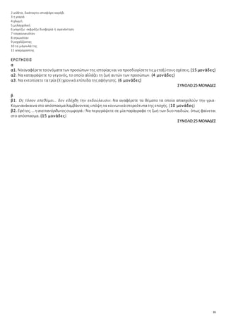 35
2 γολέτα, δικάταρτο ιστιοφόρο καράβι
3 η γιαγιά
4 χλωμή
5 μελαγχολική
6 γογγύζω: εκφράζω δυσφορία ή αγανάκτηση
7 τσιγκουνευόταν
8 σηκωνόταν
9 ροχαλίζοντας
10 τα μάγουλά της
11 απερίγραπτης
ΕΡΩΤΗΣΕΙΣ
α
α1. Νααναφέρετεταονόματατων προσώπων της ιστορίαςκαι να προσδιορίσετετιςμεταξύτουςσχέσεις. (15 μονάδες)
α2. Να καταγράψετε το γεγονός, το οποίο αλλάζει τη ζωή αυτών των προσώπων. (4 μονάδες)
α3. Να εντοπίσετε τα τρία (3) χρονικά επίπεδα της αφήγησης. (6 μονάδες)
ΣΥΝΟΛΟ:25 ΜΟΝΑΔΕΣ
β
β1. Ως τόσον επεθύμει… δεν εδέχθη την εκδούλευσιν: Να αναφέρετε τα θέματα τα οποία απασχολούν την γρια-
Κομνιανάκαινα στο απόσπασμα λαμβάνοντας υπόψη τα κοινωνικά στερεότυπα της εποχής. (10 μονάδες)
β2. Εφέτος, …ηανεπανόρθωτοςσυμφορά.: Να περιγράψετε σε μία παράγραφο τη ζωή των δυο παιδιών, όπως φαίνεται
στο απόσπασμα. (15 μονάδες)
ΣΥΝΟΛΟ:25 ΜΟΝΑΔΕΣ
 