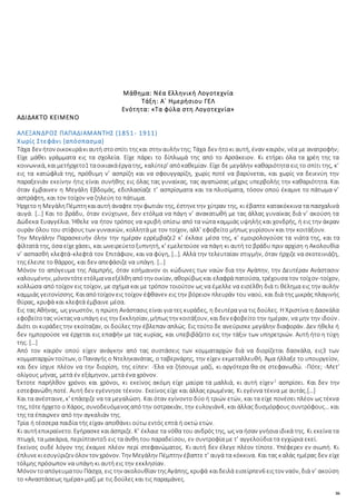 36
Μάθημα: Νέα Ελληνική Λογοτεχνία
Τάξη: Α΄ Ημερήσιου ΓΕΛ
Ενότητα: «Τα φύλα στη Λογοτεχνία»
ΑΔΙΔΑΚΤΟ ΚΕΙΜΕΝΟ
ΑΛΕΞΑΝΔΡΟΣ ΠΑΠΑΔΙΑΜΑΝΤΗΣ (1851- 1911)
Χωρίς Στεφάνι (απόσπασμα)
Τάχα δεν ήτον οικοκυράκιαυτή στοσπίτι τηςκαι στην αυλήν της; Τάχα δεν ήτοκι αυτή, έναν καιρόν, νέα με ανατροφήν;
Είχε μάθει γράμματα εις τα σχολεία. Είχε πάρει το δίπλωμά της από το Αρσάκειον. Κι ετήρει όλα τα χρέη της τα
κοινωνικά, καιμετήρχετο1 ταοικιακάέργατης, καλύτερ’ απόκαθεμίαν. Είχε δε μεγάλην καθαριότητα εις το σπίτι της, κ’
εις τα κατώφλιά της, πρόθυμη ν’ ασπρίζη και να σφουγγαρίζη, χωρίς ποτέ να βαρύνεται, και χωρίς να δεικνύη την
παραξενιάν εκείνην ήτις είναι συνήθης εις όλας τας γυναίκας, τας αγαπώσας μέχρις υπερβολής την καθαριότητα. Και
όταν έμβαινεν η Μεγάλη Εβδομάς, εδιπλασίαζε τ’ ασπρίσματα και τα πλυσίματα, τόσον οπού έκαμνε το πάτωμα ν’
αστράφτη, και τον τοίχον να ζηλεύη το πάτωμα.
Ήρχετο η ΜεγάληΠέμπτηκαιαυτή άναφτε την φωτιάν της, έστηνετην χύτραν της, κι έβαπτε κατακόκκινα τα πασχαλινά
αυγά. […] Και το βράδυ, όταν ενύχτωνε, δεν ετόλμα να πάγη ν’ ανακατωθή με τας άλλας γυναίκας διά ν’ ακούση τα
Δώδεκα Ευαγγέλια. Ήθελε να ήτον τρόπος να κρυβή οπίσω από τα νώτα καμμιάς υψηλής και χονδρής, ή εις την άκραν
ουράν όλου του στίφους των γυναικών, κολλητά με τον τοίχον, αλλ’ εφοβείτο μήπως γυρίσουν και την κοιτάξουν.
Την Μεγάλην Παρασκευήν όλην την ημέραν ερρέμβαζε2 κ’ έκλαιε μέσα της, κ’ εμοιρολογούσε τα νιάτα της, και τα
φίλτατά της, όσα είχεχάσει, και ωνειρεύετοξυπνητή, κ’ εμελετούσε να πάγη κι αυτή το βράδυ πριν αρχίση η Ακολουθία
ν’ ασπασθή κλεφτά-κλεφτά τον Επιτάφιον, και να φύγη, […]. Αλλά την τελευταίαν στιγμήν, όταν ήρχιζε να σκοτεινιάζη,
της έλειπε το θάρρος, και δεν απεφάσιζε να υπάγη. […]
Μόνον το απόγευμα της Λαμπρής, όταν εσήμαινον οι κώδωνες των ναών δια την Αγάπην, την Δευτέραν Ανάστασιν
καλουμένην, μόνοντότεετόλμαναεξέλθηαπότην οικίαν, αθορύβωςκαι ελαφρά πατούσα, τρέχουσα τον τοίχον-τοίχον,
κολλώσα από τοίχον εις τοίχον, με σχήμα και με τρόπον τοιούτον ως να έμελλε να εισέλθη διά τι θέλημα εις την αυλήν
καμμιάς γειτονίσσης. Καιαπότοίχον εις τοίχον έφθανεν εις την βόρειον πλευράν του ναού, και διά της μικράς πλαγινής
θύρας, κρυφά και κλεφτά έμβαινε μέσα.
Εις τας Αθήνας, ως γνωστόν, η πρώτη Ανάστασις είναι για τες κυράδες, η δευτέρα για τις δούλες. Η Χριστίνα η Δασκάλα
εφοβείτοτας νύκταςναυπάγη εις την Εκκλησίαν, μήπωςτην κοιτάξουν, καιδεν εφοβείτο την ημέραν, να μην την ιδούν.
Διότι οι κυράδες την εκοίταζαν, οι δούλες την έβλεπαν απλώς. Εις τούτο δε ανεύρισκε μεγάλην διαφοράν. Δεν ήθελε ή
δεν ημπορούσε να έρχεται εις επαφήν με τας κυρίας, και υπεβιβάζετο εις την τάξιν των υπηρετριών. Αυτή ήτο η τύχη
της. […]
Από τον καιρόν οπού είχεν ανάγκην από τας συστάσεις των κομματαρχών διά να διορίζεται δασκάλα, εις3 των
κομματαρχών τούτων, ο Παναγής ο Ντεληκανάτας, ο ταβερνάρης, την είχεν εκμεταλλευθή. Άμα ήλλαξε το υπουργείον,
και δεν ίσχυε πλέον να την διορίση, της είπεν: -Έλα να ζήσουμε μαζί, κι αργότερα θα σε στεφανωθώ. -Πότε; -Μετ’
ολίγους μήνας, μετά έν εξάμηνον, μετά ένα χρόνον.
Έκτοτε παρήλθον χρόνοι και χρόνοι, κι εκείνος ακόμη είχε μαύρα τα μαλλιά, κι αυτή είχεν2
ασπρίσει. Και δεν την
εστεφανώθη ποτέ. Αυτή δεν εγέννησε τέκνον. Εκείνος είχε και άλλας ερωμένας. Κι εγέννα τέκνα με αυτάς.[…]
Και τα ανέσταινε, κ’ επάσχιζε να τα μεγαλώση. Και όταν εγίνοντο δύο ή τριών ετών, και τα είχε πονέσει πλέον ως τέκνα
της, τότεήρχετο ο Χάρος, συνοδευόμενοςαπό την οστρακιάν, την ευλογιάν4, και άλλας δυσμόρφους συντρόφους… και
της τα έπαιρνεν από την αγκαλιάν της.
Τρία ή τέσσερα παιδία τής είχαν αποθάνει ούτω εντός επτά ή οκτώ ετών.
Κι αυτήεπικραίνετο. Εγήρασκεκαιάσπριζε. Κ’ έκλαιε τα νόθα του ανδρός της, ως να ήσαν γνήσια ιδικά της. Κι εκείνα τα
πτωχά, τα μακάρια, περιίπταντο5 εις τα άνθη του παραδείσου, εν συντροφία με τ’ αγγελούδια τα εγχώρια εκεί.
Εκείνος ουδέ λόγον της έκαμνε πλέον περί στεφανώματος. Κι αυτή δεν έλεγε πλέον τίποτε. Υπέφερεν εν σιωπή. Κι
έπλυνεκιεσυγύριζεν όλον τον χρόνον. Την Μεγάλην Πέμπτην έβαπτε τ’ αυγά τα κόκκινα. Και τας καλάς ημέρας δεν είχε
τόλμης πρόσωπον να υπάγη κι αυτή εις την εκκλησίαν.
Μόνον τοαπόγευματουΠάσχα, εις την ακολουθίαν τηςΑγάπης, κρυφά καιδειλά εισείρπεν6 ειςτον ναόν, διά ν’ ακούση
το «Αναστάσεως ημέρα» μαζί με τις δούλες και τις παραμάνες.
 