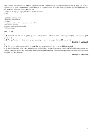 37
Αλλ’ Εκείνος, όστις ανέστη «ένεκα της ταλαιπωρίας των πτωχών και του στεναγμού των πενήτων7», όστις εδέχθη της
αμαρτωλής τα μύρα και τα δάκρυακαι του ληστούτο Μνήσθητίμου, θα δεχθή και αυτής της πτωχής την μετάνοιαν, και
θα της δώση χώρον και τόπον χλοερόν, και
άνεσιν και αναψυχήν εις τη βασιλείαν Του την αιωνίαν.
(1896)
1 μετήρχετο: ασκούσε, έκανε.
2 ερρέμβαζε: ονειροπολούσε.
3εις: ένας
4 οστρακιά και ευλογιά: λοιμώδεις εξανθηματικές ασθένειες
5 περιίπταντο: πετούσαν.
6εισείρπεν: σερνόταν, έμπαινε κρυφά
7 πένης: ο φτωχός
ΕΡΩΤΗΣΕΙΣ
α
α.1. Να προσδιορίσετε την εποχή του χρόνου κατά την οποία διαδραματίζεται η ιστορία με αναφορές στο κείμενο. (10
μονάδες)
α.2. Να σχολιάσετε τον τίτλο του διηγήματος σε σχέση με το περιεχόμενό του. (15 μονάδες)
ΣΥΝΟΛΟ:25 ΜΟΝΑΔΕΣ
β
β.1. Να χαρακτηρίσετε τη Χριστίνα τη δασκάλα, κάνοντας αναφορές στο κείμενο. (10 μονάδες)
β.2. Από τον καιρόν οπού είχεν ανάγκην από τας συστάσεις των κομματαρχών… Εκείνος είχε και άλλας ερωμένας. Κι
εγέννα τέκνα με αυτάς.: Να σχολιάσετε το απόσπασμα λαμβάνοντας υπόψη σας τα κοινωνικά στερεότυπα στα οποία
αναφέρεται. (15 μονάδες)
ΣΥΝΟΛΟ:25 ΜΟΝΑΔΕΣ
 