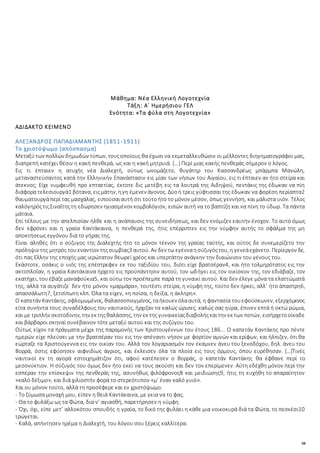 38
Μάθημα: Νέα Ελληνική Λογοτεχνία
Τάξη: Α΄ Ημερήσιου ΓΕΛ
Ενότητα: «Τα φύλα στη Λογοτεχνία»
ΑΔΙΔΑΚΤΟ ΚΕΙΜΕΝΟ
ΑΛΕΞΑΝΔΡΟΣ ΠΑΠΑΔΙΑΜΑΝΤΗΣ (1851-1911)
Το χριστόψωμο (απόσπασμα)
Μεταξύτων πολλών δημωδών τύπων, τουςοποίους θα έχωσι να εκμεταλλευθώσιν οι μέλλοντες διηγηματογράφοι μας,
διαπρεπή κατέχει θέσιν η κακή πενθερά, ως και η κακή μητρυιά. […] Περί μιας κακής πενθεράς σήμερον ο λόγος.
Εις τι έπταιεν η ατυχής νέα Διαλεχτή, ούτως ωνομάζετο, θυγάτηρ του Κασσανδρέως μπάρμπα Μανώλη,
μεταναστεύσαντος κατά την Ελληνικήν Επανάστασιν εις μίαν των νήσων του Αιγαίου, εις τι έπταιεν αν ήτο στείρα και
άτεκνος; Είχε νυμφευθή προ επταετίας, έκτοτε δις μετέβη εις τα λουτρά της Αιδηψού, πεντάκις της έδωκαν να πίη
διάφορα τελεσιουργά1 βότανα, ειςμάτην, ηγη έμενεν άγονος. Δύοή τρεις γύφτισσαι της έδωκαν να φορέση περίαπτα2
θαυματουργάπερί τας μασχάλας, ειπούσαιαυτή ότι τούτοήτο το μόνον μέσον, όπως γεννήση, και μάλιστα υιόν. Τέλος
καλόγηρόςτιςΣιναΐτηςτη εδώρησεν ηγιασμένον κομβολόγιον, ειπών αυτή να το βαπτίζη και να πίνη το ύδωρ. Τα πάντα
μάταια.
Επί τέλους με την απελπισίαν ήλθε και η ανάπαυσις της συνειδήσεως, και δεν ενόμιζεν εαυτήν ένοχον. Το αυτό όμως
δεν εφρόνει και η γραία Καντάκαινα, η πενθερά της, ήτις επέρριπτεν εις την νύμφην αυτής το σφάλμα της μη
αποκτήσεως εγγόνου διά το γήρας της.
Είναι αληθές ότι ο σύζυγος της Διαλεχτής ήτο το μόνον τέκνον της γραίας ταύτης, και ούτος δε συνεμερίζετο την
πρόληψιν της μητρός τουεναντίον τηςσυμβίας3 αυτού. Αν δεν τω εγένναησύζυγόςτου, η γενεάεχάνετο. Περίεργον δε,
ότι πας Ελλην της εποχής μας ιερώτατον θεωρεί χρέος και υπερτάτην ανάγκην την διαιώνισιν του γένους του.
Εκάστοτε, οσάκις ο υιός της επέστρεφεν εκ του ταξιδίου του, διότι είχε βρατσέραν4, και ήτο τολμηρότατος εις την
ακτοπλοΐαν, η γραία Καντάκαινα ήρχετο εις προϋπάντησιν αυτού, τον ωδήγει εις τον οικίσκον της, τον εδιάβαζε, τον
εκατήχει, τουέβαζε μαναφούκια5, και ούτω τον προέπεμπε παρά τη γυναικί αυτού. Και δεν έλεγε μόνα τα ελαττώματά
της, αλλά τα αυγάτιζε˙ δεν ήτο μόνον «μαρμάρα», τουτέστι στείρα, η νύμφη της, τούτο δεν ήρκει, αλλ’ ήτο άπαστρη6,
απασσάλωτη7, ξετσίπωτη κλπ. Όλα τα είχεν, «η ποίσα, η δείξα, η άκληρη».
Ο καπετάν Καντάκης, σφλομωμένος, θαλασσοπνιγμένος, ταήκουεν όλααυτά, η φαντασία τουεφούσκωνεν, εξερχόμενος
είτα συνήντα τους συναδέλφους του ναυτικούς, ήρχιζαν τα καλώς ώρισες, καλώς σας ηύρα, έπινεν επτά ή οκτώ ρώμια,
και με τριπλήν σκοτοδίνην, την εκ τηςθαλάσσης, την εκ της γυναικείαςδιαβολήςκαιτην εκ των ποτών, εισήρχετοοίκαδε
και βάρβαροι σκηναί συνέβαινον τότε μεταξύ αυτού και της συζύγου του.
Ούτως είχον τα πράγματα μέχρι της παραμονής των Χριστουγέννων του έτους 186... Ο καπετάν Καντάκης προ πέντε
ημερών είχε πλεύσει με την βρατσέραν του εις την απέναντι νήσον με φορτίον αμνών και ερίφων, και ήλπιζεν, ότι θα
εώρταζε τα Χριστούγεννα εις την οικίαν του. Αλλά τον λογαριασμόν τον έκαμνεν άνευ του ξενοδόχου, δηλ. άνευ του
Βορρά, όστις εφύσησεν αιφνιδίως άγριος, και έκλεισεν όλα τα πλοία εις τους όρμους, όπου ευρέθησαν. […]Τινές
ναυτικοί εν τη αγορά εστοιχημάτιζον ότι, αφού κατέπεσεν ο Βορράς, ο καπετάν Καντάκης θα έφθανε περί το
μεσονύκτιον. Η σύζυγός του όμως δεν ήτο εκεί να τους ακούση και δεν τον επερίμενεν. Αύτη εδέχθη μόνον περί την
εσπέραν την επίσκεψιν της πενθεράς της, ασυνήθως φιλόφρονος8 και μειδιώσης9, ήτις τη ευχήθη το απαραίτητον
«καλό δέξιμο», και διά χιλιοστήν φορά το στερεότυπον «μ’ έναν καλό γυιό».
Και ου μόνον τούτο, αλλά τη προσέφερε και εν χριστόψωμο.
- Το ζύμωσα μοναχή μου, είπεν η θειά Καντάκαινα, με γεια να το φας.
- Θα το φυλάξω ως τα Φώτα, δια ν’ αγιασθή, παρετήρησεν η νύμφη.
- Όχι, όχι, είπε μετ’ αλλοκότου σπουδής η γραία, το δικό της φυλάει η κάθε μια νοικοκυρά διά τα Φώτα, το πεσκέσι10
τρώγεται.
- Καλά, απήντησεν ηρέμα η Διαλεχτή, του λόγου σου ξέρεις καλλίτερα.
 
