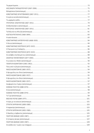 3
Τα χαιρετίσματα.................................................................................................................................................. 73
ΑΛΕΞΑΝΔΡΑ ΠΑΠΑΔΟΠΟΥΛΟΥ (1867-1906)........................................................................................................... 75
Φιλαρέσκεια1
(απόσπασμα).................................................................................................................................. 75
ΚΩΝΣΤΑΝΤΙΝΟΣ ΧΡΗΣΤΟΜΑΝΟΣ (1867-1911)........................................................................................................ 77
Η κερένια κούκλα (απόσπασμα) ........................................................................................................................... 77
Το μαραμένο ρόδο............................................................................................................................................... 77
ΓΡΗΓΟΡΙΟΣ ΞΕΝΟΠΟΥΛΟΣ (1867-1951)................................................................................................................. 79
Στέλλα Βιολάντη (απόσπασμα)............................................................................................................................. 79
ΓΡΗΓΟΡΙΟΣ ΞΕΝΟΠΟΥΛΟΣ (1867-1951)................................................................................................................. 81
Τα θηλυκά τουΜουζά (απόσπασμα)..................................................................................................................... 81
ΚΩΣΤΑΣΚΡΥΣΤΑΛΛΗΣ (1868-1894)........................................................................................................................ 83
Η καπετάνισσα.................................................................................................................................................... 83
ΚΩΝΣΤΑΝΤΙΝΟΣ ΧΑΤΖΟΠΟΥΛΟΣ (1868-1920)......................................................................................................... 84
Η Αννιώ (απόσπασμα).......................................................................................................................................... 84
ΚΩΝΣΤΑΝΤΙΝΟΣ ΘΕΟΤΟΚΗΣ (1872-1923) .............................................................................................................. 86
Η Παντρειά της Σταλαχτής.................................................................................................................................... 86
ΚΩΝΣΤΑΝΤΙΝΟΣ ΘΕΟΤΟΚΗΣ (1872-1923) .............................................................................................................. 88
Οι σκλάβοι στα δεσμά τους (απόσπασμα)............................................................................................................. 88
ΖΑΧΑΡΙΑΣ ΠΑΠΑΝΤΩΝΙΟΥ (1877-1940).................................................................................................................. 90
Η γυναίκα του Μαλή (απόσπασμα)1
...................................................................................................................... 90
ΓΑΛΑΤΕΙΑ ΚΑΖΑΝΤΖΑΚΗ (1881-1962)..................................................................................................................... 92
Πίσω από τη βιτρίνα (απόσπασμα)....................................................................................................................... 92
ΝΙΚΟΣΚΑΖΑΝΤΖΑΚΗΣ (1883-1957)........................................................................................................................ 94
Ο φτωχούλης του Θεού (απόσπασμα)................................................................................................................... 94
ΝΙΚΟΣΚΑΖΑΝΤΖΑΚΗΣ (1883-1957)........................................................................................................................ 95
Ο φτωχούλης του Θεού (απόσπασμα)................................................................................................................... 95
ΝΙΚΟΣΚΑΖΑΝΤΖΑΚΗΣ (1883-1957)........................................................................................................................ 97
Αναφορά στον Γκρέκο (απόσπασμα)..................................................................................................................... 97
ΚΟΣΜΑΣ ΠΟΛΙΤΗΣ (1888-1974) ............................................................................................................................ 98
Eroica (απόσπασμα) ............................................................................................................................................ 98
ΚΟΣΜΑΣ ΠΟΛΙΤΗΣ (1888-1974) ............................................................................................................................ 99
Το Γυρί (απόσπασμα)........................................................................................................................................... 99
ΒΑΣΙΛΗΣ ΡΩΤΑΣ (1889-1977).............................................................................................................................. 101
Η κόρη με τα κόκκινα (απόσπασμα).................................................................................................................... 101
ΣΤΡΑΤΗΣ ΜΥΡΙΒΗΛΗΣ (1890-1969)...................................................................................................................... 103
Η παρακόρη (απόσπασμα) ................................................................................................................................. 103
ΣΤΡΑΤΗΣ ΜΥΡΙΒΗΛΗΣ (1892-1969)...................................................................................................................... 105
Ο Βασίλης ο Αρβανίτης (απόσπασμα) ................................................................................................................. 105
ΓΕΩΡΓΙΟΣ ΑΘΑΝΑΣ (1893-1987).......................................................................................................................... 107
Ο τέταρτος άντρας (απόσπασμα)........................................................................................................................ 107
ΓΕΩΡΓΙΟΣ ΑΘΑΝΑΣ (1893-1987).......................................................................................................................... 109
Οι ασάλευτες1
κυρίες των επαρχιών ................................................................................................................... 109
 