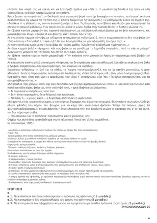 41
επέρναε τον καιρό της να κρένη και να ξεστομίζη σχόλια για κάθε τι. Η μεγαλύτερη δουλειά της ήτον να λέη
τραγουδάκια, να βγάζη παραγκώμια για τον καθένα.
Άμα έβγαινε το πουρνό απ᾿ την Εκκλησιά, απὸ τη στερνὴ φορὰ που είχε ξαναρχίσει να πηγαίνη, το έστρων᾿ εκεί στα
σκαλοπατάκια, όχιμακριά απ᾿ τοσπίτι της, κ᾿ έπιανε λακριντί με τις γειτόνισσες. Τις καθημερινές έκανε και τη ρόκα της,
εδούλευε κ᾿ η γλώσσα της, σαν να έκαναν ζευγάρι τα δυο. Τις Κυριακές, που έβλεπε και πλειότερον κόσμο (γιατὶ το
στενὸ κατηφορικὸ καλδερίμι ήτον πρώτο σοκάκι κατά το γιαλό, δίπλα στην πιάτσα) άλεθε το διπλό η γλώσσα της.
Αν έβλεπε κανένα μαραγκόν του ταρσανά στολισμένον, με γαλάζια γυαλιστερή βράκα, με το φέσι κατακόκκινο, και
μακριά φούντα, έλεγε: «Κόρδα14 και φούντα, καὶ τ᾿ άσπρα, που ᾽ν᾿ τα;»
Αν επερνούσε καμμιά νιόνυφη, με ολόχρυσα κεντήματα καὶ ποδογύρια15, που η κορμοστασιά της δεν της εφαίνεταν
τόσο νόστιμη: «Τι τέμπλα16, τι ανέμη17, θα πω; Κουρμαντέλα, να μην αβασκαθή, το κορμί της!…»
Αν ήτον κοντὴ και χωρίς μέση: «Τι κουβάρι είν᾿ τούτο, μαθές; Πώς δεν την εξεδίπλωσε η μάννα της;…»
Αν ήτον καμμιὰ ψηλὴ κι άγαρμπη: «Δε σας φαίνεται σα μανάλι με τη λαμπάδα σπασμένη… ποὺ το πάει ο μπάρμπ᾿
Αναγνώστης μπροστά απ᾿ τον παπά, που θα πη το “Σοφία, ορθοί”»;
Αν έβλεπε κανένα κορίτσι πολὺ μαυρειδερό: «Την επάτησε στην μπογιὰ ου Αρούμ᾿ς» (παραγκώμι ενὸς βαφιά του
τόπου).
Αν επερνούσεκανέναψηλὸυποκείμενο:«Νύχτωσε, καιδεν πρόφτασεναχτίση άλλομισό. Χρειάζεται σκαλωσιὰ να βάλη
ο Αριφός» (παρατσούκλι του πρωτομάστορη, που σκάρωνε τα καράβια).
Καμπόσων ανθρώπων τη ζωή και τα πάθια, τα ᾽παιρνε «κουτουριάρικα»18, και τα ᾽χε σχεδὸν μονοπώλιο, η γρια-
Μορισίνα. Εκείν᾿ η παροιμία που ακούσαμε απ᾿ το στόμα της, «Τρεις οπ᾿ σ᾿ έχω», κτλ., ήτον μόνο συνέχεια χωρὶς τέλος.
Ένα χρόνο πριν, όταν είχε γίνει ο αρρεβώνας, του ίδιου τ᾿ αντρόγυνου, είχε ᾽πει: «Τα όρνια παντρεύουνται, και τα
στοιχειά βλογιούνται…»
Μια βραδιά, προ χρόνων, όταν είχε βγη περίπατο ένα ζευγάρι αρρεβωνιασμένων, οποὺ οι μαννάδες και των δυο κάτι
παλιὰ ψεγάδια είχαν, φαίνεται, στην υπόληψή τους, η γριὰ έξαφνα είχε ξεφωνίσει:
― Τι ταιριασμένο αντρόγυνο, να σ᾿ πω!
― Σε τι είναι ταιριασμένο, θεια-Μορισώ; την ερώτησαν.
― Να πλια, π……ς γυιος, και π……ς δυχατέρα, απήντησεν η γερόντισσα.
Μια χρονιά, είναι τώρα πολὺςκαιρός, ο καινούργιοςδήμαρχοςπου είχεγίνειστοχωριό, θέλονταςνανεωτερίση, ξώδεψε
ολίγες χιλιάδες του Δήμου του φτωχού, για να κάμη λέει «αρτεσιανὰ φρέατα». Ύστερ᾿ απ᾿ ολίγους μήνες, τα
ψευτοπήγαδαχάλασαν, κ᾿ έγιναν άχρηστα. Η θεια-Μορισίνα, πήγ᾿ ένα βράδυ να γεμίση το κανατάκι της, σ᾿ έν᾿ απ᾿ αυτά,
και δεν ηύρε νερὸ στάλα.
― Παλαβώσανε και τα φτιάσανε· παλαβώσανε και τα χαλάσανε; είπε.
Θαρρώ πως αυτὸ ήτον το απόφθεγμά της το τελευταίο. Ύστερ᾿ απ᾿ ολίγο, σχωρέθηκε.
(Η αποσώστρα, 1905)
1 καλδερίμι ή καλντερίμι: λιθόστρωτος δρόμος του οποίου οι πέτρες δεν είναι κατεργασμένες.
2 πλια: πια
3 ρόκα: ράβδος στην οποία τοποθετούταν μαλλί για γνέσιμο.
4 αδράχτι: ξύλινο ή μεταλλικό κυλινδρικό εργαλείο με τον οποίο γνέθουν το μαλλί.
5 σπαργανίσει >σπάργανα: η μακριά και πλατιά ταινία με την οποία άλλοτε τύλιγαν τα βρέφη, φασκιά.
6 πρωιμάδι: πρώιμος καρπός.
7 λακριντί: φλύαρη συζήτηση, κουβέντα, διήγηση· φλυαρία.
8 αποσώνω: αποτελειώνω κτ. που έχω αρχίσει.
9 αδιαφόρετος: που δε φέρνει διάφορο, κέρδος· άχρηστος.
10 άμορος: άφαντος.
11 πατεριασμένος: ο κακός πατέρας
12 δικολάβος: πρακτικός δικηγόρος που ασκούσε το επάγγελμά του μόνο στα κατώτερα δικαστήρια.
13 στέρνα: κατασκευή, είδος χτιστής δεξαμενής, που χρησιμοποιείται για αποθήκευση υγρών, ιδίως νερού.
14 κόρδα: χορδή / τμήμα μοναστηριού
15 ποδογύρι: το κάτω μέρος του υφάσματος των γυναικείων ρούχων, που γυρίζει προς τα μέσα και γαζώνεται.
16 τέμπλο: εικονοστάσιο αρκετά ψηλό που χωρίζει το Άγιο Bήμα από τον κυρίως ναό.
17 ανέμη: όργανο της υφαντικής, με οριζόντια περιστρεφόμενη στεφάνη, γύρω από την οποία τεντώνουν τουλούπες (κούκλες) νήματος για να το
τυλίξουν σε κουβάρι ή μασούρι· ροδάνι.
18 απερίσκεπτα, στην τύχη, χωρίς υπολογισμό ή προγραμματισμό.
ΕΡΩΤΗΣΕΙΣ
α
α.1. Να εντοπίσετε τα τέσσερα δευτερεύοντα πρόσωπα της αφήγησης (12 μονάδες)
α.2. Να καταγράψετε δύο σημεία αλλαγής του χρόνου της αφήγησης (8 μονάδες)
α.3. Να επισημάνετε τον αφηγητή του κειμένου και τη σχέση του με τα άλλα πρόσωπα της ιστορίας. (5 μονάδες)
ΣΥΝΟΛΟΜΟΝΑΔΩΝ: 25
 