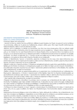 42
β
β.1. Να περιγράψετε το χαρακτήρα της βασικής ηρωίδας του διηγήματος.(20 μονάδες)
β.2. Να διακρίνετε σε ποιο κοινωνικό στερεότυπο ανταποκρίνεται. (5 μονάδες)
ΣΥΝΟΛΟΜΟΝΑΔΩΝ: 25
Μάθημα: Νέα Ελληνική Λογοτεχνία
Τάξη: Α΄ Ημερήσιου Γενικού Λυκείου
Ενότητα: «Τα φύλα στη Λογοτεχνία»
ΑΛΕΞΑΝΔΡΟΣ ΠΑΠΑΔΙΑΜΑΝΤΗΣ (1851 -1911)
Άνθος του γιαλού (απόσπασμα)
Ο Κόκοιας, ήρχισε τότε να διηγήται:
- Ακούστε να σας πω, παιδιά. Εγώ που με βλέπετε, έφθασα τη γριά-Κοεράνω του Ραγιά, την μαννού1 αυτής της Βάσως
της γειτόνισσας, καθώς και τη μάννα της Γκαβαλογίνας, ακόμα κι άλλες γριές. Μού είχαν διηγηθή πολλά πρωτινά,
παλαιικά πράματα, καθώς κι αυτό που θα σας πω τώρα:
»Βλέπετε αυτό το χάλασμα, το Καλύβι της Λουλούδως, που λένε πως είναι στοιχειωμένο; Εδώ τον παλαιόν καιρό
εκατοικούσεμιακόρη, η Λουλούδω, οπούτην είχαν ονοματίσει για την εμορφιά της, - έλαμπε ο ήλιος, έλαμπε κι αυτή -
μαζί με τον πατέρα της τον γερό-Θεριά (ελληνικά τον έλεγαν Θηρέα), όπου εκυνηγούσε όλους τους Δράκους και τα
Στοιχειά, με την ασημένια σαγίτα και με φαρμακωμένα βέλη. Ένα Βασιλόπουλο από τα ξένα την αγάπησε την όμορφη
Λουλούδω. Της έδωκε το δαχτυλίδι του, κ᾿ εκίνησε να πάη στο σεφέρι και της έταξε με όρκον ότι, άμα νικήση τους
βαρβάρους, την ημέρα που θα γεννηθή ο Χριστός, θα έρθη να την στεφανωθή.
»Επήγε το Βασιλόπουλο. Έμεινεν η Λουλούδω, ρίχνοντας τα δάκρυά της στο κύμα, στον αέρα στέλνοντας τους
αναστεναγμούςτης, και την προσευχή στα ουράνια, να βγη νικητής το Βασιλόπουλο, να έρθη η μέρα που θα γεννηθή ο
Χριστός, να γυρίση ο σαστικός2 της να την στεφανωθή.
»Έφτασε η μέρα που ο Χριστός γεννάται. Η Παναγία με αστραφτερό πρόσωπο, χωρίς πόνο, χωρίς βοήθεια, γέννησε το
Βρέφος μες στηΣπηλιά, το εσήκωσε, το εσπαργάνωσε με χαρά, και το ’βαλε στο παχνί, για να το κοιμίση. Ένα βοϊδάκι κ᾿
ένα γαϊδουράκι εσίμωσαν τα χνώτα τους στο παχνί κ᾿ εφυσούσαν μαλακά να ζεστάνουν το θείο Βρέφος. Να, τώρα θα
’ρθη το Βασιλόπουλο, να πάρη την Λουλούδω!
»Ήρθαν οι βοσκοί, δυό γέροι με μακριά άσπρα μαλλιά, με τις μαγκούρες τους, ένα βοσκόπουλο με τη φλογέρα του,
θαμπωμένοι, ξαφνιασμένοι, κ᾿ έπεσαν κ᾿ επροσκύνησαν το θείο Βρέφος. Είχαν ιδεί τον Άγγελον αστραπόμορφον, με
χρυσογάλανα λευκά φτερά, είχαν ακούσει τ᾿ αγγελούδια που έψαλλαν: Δόξα εν υφίστοις Θεώ! Έμειναν γονατιστοί, μ᾿
εκστατικά μάτια, κάτω από το παχνί, πολλήν ώρα, κ᾿ ελάτρευαν αχόρταγα το θάμα το ουράνιο.
- »Να! τώρα θα ’ρθη το Βασιλόπουλο, να πάρη την Λουλούδω!
»Πέρασαν τα Χριστούγεννα, τελειώθηκε το μυστήριο, έγινε η σωτηρία, και το Βασιλόπουλο δεν ήρθε να πάρη την
Λουλούδω! Οι βάρβαροι είχαν πάρει σκλάβο το Βασιλόπουλο. Το φουσάτο του είχε νικήσει στην αρχή, τα φλάμπουρά
του είχαν κυριέψει με αλαλαγμό τα κάστρα των βαρβάρων. Το Βασιλόπουλο είχε χυμήξει με ακράτητην ορμή, απάνω
στο μούστωμα και στη μέθη της νίκης. Οι βάρβαροι με δόλο τον είχαν αιχμαλωτίσει!
»Τα δάκρυα της κόρης επίκραναν το κύμα τ᾿ αρμυρό, οι αναστεναγμοί της εδιαλύθηκαν στον αέρα, κ᾿ η προσευχή της
έπεσε πίσω στη γη, χωρίς να φθάση στο θρόνο του Μεγαλοδύναμου. Ένα λουλουδάκι αόρατο, μοσχομυρισμένο,
φύτρωσε
ανάμεσαστους δυόαυτούς βράχους, οπού τολεν Άνθος του Γιαλού, αλλά μάτι δεν το βλέπει. Και το Βασιλόπουλο, που
είχε πέσει στα χέρια των βαρβάρων, επαρακάλεσε να γίνη Σπίθα, φωτιά του πελάγους, για να φτάση εγκαίρως, ως την
ημέρα που γεννάται ο Χριστός, να φυλάξη τον όρκο του, που είχε δώσει στη Λουλούδω.
»Μερικοί λένε, πως το Άνθος του Γιαλού έγινε ανθός, αφρός του κύματος. Κ᾿ η Σπίθα εκείνη, η φωτιά του πελάγου που
είδες, Μάνο, είναιη ψυχή του Βασιλόπουλου, πουέλιωνε, σβήσθηκεστασίδερατηςσκλαβιάς, και κανείςδεν την βλέπει
πιά, παρά μόνον όσοι ήταν καθαροί τον παλαιόν καιρόν, και οι ελαφροΐσκιωτοι στα χρόνια μας».
(1906)
(Άπαντα, επιμ. Ν.Δ. Τριανταφυλλόπουλος, εκδ. Δόμος1981)
 