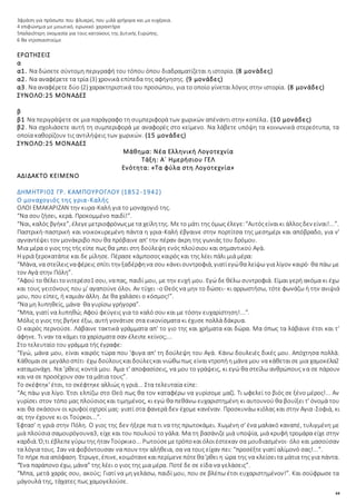 44
3φράση για πρόσωπο που φλυαρεί, που μιλά γρήγορα και με ευχέρεια.
4 επιφώνημα με μειωτικό, ειρωνικό χαρακτήρα
5παλαιότερη ονομασία για τους κατοίκους της Δυτικής Ευρώπης.
6 θα ντροπιαστούμε
ΕΡΩΤΗΣΕΙΣ
α
α1. Να δώσετε σύντομη περιγραφή του τόπου όπου διαδραματίζεται η ιστορία. (8 μονάδες)
α2. Να αναφέρετε τα τρία (3) χρονικά επίπεδα της αφήγησης. (9 μονάδες)
α3. Να αναφέρετε δύο (2) χαρακτηριστικά του προσώπου, για το οποίο γίνεται λόγος στην ιστορία. (8 μονάδες)
ΣΥΝΟΛΟ:25 ΜΟΝΑΔΕΣ
β
β1 Να περιγράψετε σε μια παράγραφο τη συμπεριφορά των χωρικών απέναντι στην κοπέλα. (10 μονάδες)
β2. Να σχολιάσετε αυτή τη συμπεριφορά με αναφορές στο κείμενο. Να λάβετε υπόψη τα κοινωνικά στερεότυπα, τα
οποία καθορίζουν τις αντιλήψεις των χωρικών. (15 μονάδες)
ΣΥΝΟΛΟ:25 ΜΟΝΑΔΕΣ
Μάθημα: Νέα Ελληνική Λογοτεχνία
Τάξη: Α΄ Ημερήσιου ΓΕΛ
Ενότητα: «Τα φύλα στη Λογοτεχνία»
ΑΔΙΔΑΚΤΟ ΚΕΙΜΕΝΟ
ΔΗΜΗΤΡΙΟΣ ΓΡ. ΚΑΜΠΟΥΡΟΓΛΟΥ (1852-1942)
Ο μοναχογιός της γρια-Καλής
ΟΛΟΙ ΕΜΑΚΑΡΙΖΑΝ την κυρα-Καλή για το μοναχογιό της.
“Να σου ζήσει, κερά. Προκομμένο παιδί!”.
“Ναι, καλός βγήκε”, έλεγεμετριοφρόνωςμετα χείλητης. Μετο μάτι της όμως έλεγε:“Αυτόςείναικι άλλοςδεν είναι!...”.
Παστρική-παστρική και νοικοκυρεμένη πάντα η γρια-Καλή έβγαινε στην πορτίτσα της μεσημέρι και απόβραδο, για ν'
αγναντέψει τον μονάκριβο που θα πρόβαινε απ' την πέραν άκρη της γωνιάς του δρόμου.
Μια μέρα ο γιος της τής είπε πως θα μπει στη δούλεψη ενός πλούσιου και σημαντικού Αγά.
Η γριά ξεροκατάπιε και δε μίλησε. Πέρασε κάμποσος καιρός και της λέει πάλι μιά μέρα:
“Μάνα, να στείλειςναφέρεις σπίτι την ξαδέρφηνα σου κάνεισυντροφιά, γιατίεγώθα λείψω για λίγον καιρό· θα πάω με
τον Αγά στην Πόλη”.
“Αφού το θέλειτονιτερέσο1 σου, ναπας, παιδί μου, με την ευχή μου. Εγώ δε θέλω συντροφιά. Είμαι γερή ακόμα κι έχω
και τους γειτόνους που μ' αγαπούνε όλοι. Αν τύχει -ο Θεός να μην το δώσει- κι αρρωστήσω, τότε φωνάζω ή την ανιψιά
μου, που είπες, ή καμιάν άλλη. Δε θα χαλάσει ο κόσμος!”.
“Να μη λυπηθείς, μάνα· θα γυρίσω γρήγορα”.
“Μπα, γιατί να λυπηθώ; Αφού φεύγεις για το καλό σου και με τόσην ευχαρίστηση!...”.
Μόλις ο γιος της βγήκε έξω, αυτή γονάτισε στα εικονίσματα κι έχυσε πολλά δάκρυα.
Ο καιρός περνούσε. Λάβαινε τακτικά γράμματα απ' το γιο της και χρήματα και δώρα. Μα όπως τα λάβαινε έτσι και τ'
άφηνε. Τι ναν τα κάμει τα χαρίσματα σαν έλειπε κείνος;...
Στο τελευταίο του γράμμα τής έγραφε:
“Εγώ, μάνα μου, είναι καιρός τώρα που 'φυγα απ' τη δούλεψη του Αγά. Κάνω δουλειές δικές μου. Απόχτησα πολλά.
Κάθομαισε μεγάλοσπίτι· έχω δούλουςκαιδούλεςκαι νιώθωπως είναιντροπήη μάνα μου να κάθεταισε μια χαμοκέλα2
καταμονάχη. Να 'ρθεις κοντά μου. Άμα τ' αποφασίσεις, να μου το γράψεις, κι εγώ θα στείλω ανθρώπους να σε πάρουν
και να σε προσέχουν σαν τα μάτια τους”.
Το σκέφτηκ' έτσι, το σκέφτηκε αλλιώς η γριά... Στα τελευταία είπε:
“Ας πάω για λίγο. Έτσι ελπίζω στο Θεό πως θα τον καταφέρω να γυρίσομε μαζί. Τι ωφελεί το βιός σε ξένο μέρος!... Αν
γυρίσει στον τόπο μας πλούσιος και τιμημένος, κι εγώ θα πεθάνω ευχαριστημένη κι αυτουνού θα βουίξει τ' όνομά του
και θα σκάσουν οι κρυφοί οχτροί μας· γιατί στα φανερά δεν έχομε κανέναν. Προσκυνάω κιόλας και στην Αγια-Σοφιά, κι
ας την έχουνε κι οι Τούρκοι...”.
Έφτασ' η γριά στην Πόλη. Ο γιος της δεν ήξερε πια τι να της πρωτοκάμει. Χωμένη σ' ένα μαλακό καναπέ, τυλιγμένη με
μιά πλούσια σαμουρόγουνα3, είχε και του πουλιού το γάλα. Μα τη βασάνιζε μιά υποψία, μιά κρυφή τρομάρα είχε στην
καρδιά. Ό,τι έβλεπεγύρωτης ήταν Τούρκικο... Ρωτούσεμετρόποκαιόλοιέστεκαν σα μουδιασμένοι· όλο και μασούσαν
τα λόγια τους. Σαν να φοβόντουσαν να πουν την αλήθεια, σα να τους είχαν πει: “προσέξτε γιατί αλίμονό σας!...”.
Το πήρε πια απόφαση. Έτρωγε, έπινε, κοιμότανεκαιπερίμενεπότεθα'ρθει η ώρα της να κλείσειτα μάτια της για πάντα.
“Ένα παράπονο έχω, μάνα” της λέει ο γιος της μια μέρα. Ποτέ δε σε είδα να γελάσεις”.
“Μπα, μετά χαράς σου, ακούς; Γιατί να μη γελάσω, παιδί μου, που σε βλέπω έτσι ευχαριστημένον!”. Και σούφρωσε τα
μάγουλά της, τάχατες πως χαμογελούσε.
 