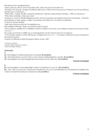45
Μια μέρα της λέει καταχαρούμενος:
“Αύριο, μάνα μου, θα μου γίνει ένα μεγάλο καλό. Τι θες από μένα; Πες και θα γίνει”.
“Να πάμε στον τόπομας· να πάμε στην Αθήνα. Καλή'ναι κι η Πόλη, δεσου λέω, μα καιτο Ροδακιό, που εκεί γεννήθηκα,
παντρεύτηκα, σ' ανάστησα...”.
“Καλά, καλά... Σύχασε, θα 'ρθει η μέρα που θα φύγομε. Τώρα δεν μπορώ ακόμα να ξεκάμω... Θέλεις τη ζημιά μου;”.
“Μπα, Θεός να φυλάξει. Καλά 'μαι κι εδώ”.
Ξημέρωσε κιη αυρινή. Μεγάληφασαρία στοσπίτι. Κοντάτο μεσημέρι, σαν μιά βουή ακούστηκεαπόμακριά... Οι δούλοι
μπαινοβγαίνουν τώρα, τρέχουν, πέφτει ο ένας απάνω στον άλλον απ' την πολλή την προθυμία.
Τη γριά την έζωσαν τα φίδια.
Τώρα η βουή ακούεται κάτω απ' τα παραθύρια των.
Μια σκλάβα δε βάσταξε. Τρέχει και γονατίζει μπρος στη γριά.
“Σήκω, Κερά μου, πρόβαλ' απ' το παραθύρι ναιδείς τον αφέντη, τογιο σου, πουτον φέρνει κόσμοςκαι ντουνιάς. Εγίνηκε
Π α σ ά ς !...”.
Και η γριά, κουνώντας το κεφάλι της, με πικρό χαμόγελο, και σα ν' άκουσε κάτι που το περίμενε:
“Τι να σηκωθώ, καημένη, ναιδώ; Μήπωςμου τον φέρνουν Δ ε σ π ό τ η;...”. Κιέκρυψετο πρόσωπό της μες στα χέρια της
από ντροπή και λύπη.
Ο τρελός της Αθήνας και άλλα διηγήματα, Αθήνα, Στιγμή, 1987
1 (λαϊκότρ.) συμφέρον
2 χαμηλό, άθλιο φτωχόσπιτο ή δωμάτιο.
3 γούνα από δέρμα νυφίτσας
ΕΡΩΤΗΣΕΙΣ
α
α1. Να αναφέρετε τα βασικά πρόσωπα της ιστορίας.(8 μονάδες)
α2. Να προσδιορίσετε τους δυο τόπους, στους οποίους διαδραματίζεται η ιστορία. (8 μονάδες)
α3. Να αναφέρετε από τρία (3) χαρακτηριστικά στοιχεία για τον κάθε τόπο. (9 μονάδες)
ΣΥΝΟΛΟ:25 ΜΟΝΑΔΕΣ
β
β1. Να περιγράψετε σε μία παράγραφο τη σχέση της ηρωίδας με το γιο της. (10 μονάδες)
β2. Γιατί, κατά τη γνώμη σας η ηρωίδα δεν αποκαλύπτει στο γιο της τα αισθήματά της; Να απαντήσετε λαμβάνοντας
υπόψη το στερεότυπο μάνας που εκπροσωπεί. (15 μονάδες)
ΣΥΝΟΛΟ:25 ΜΟΝΑΔΕΣ
 