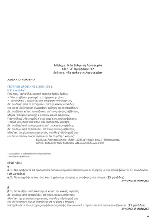 46
Μάθημα: Νέα Ελληνική Λογοτεχνία
Τάξη: Α΄ Ημερήσιου ΓΕΛ
Ενότητα: «Τα φύλα στη Λογοτεχνία»
ΑΔΙΔΑΚΤΟ ΚΕΙΜΕΝΟ
ΓΕΩΡΓΙΟΣ ΔΡΟΣΙΝΗΣ (1859-1951)
Η Γιαννούλα1
Πού πας, Γιαννούλα, μοναχή τόρα το βράδυ βράδυ;
− Πάω στη βρύσι για νερό τη στάμνα να γεμίσω.
− Γιαννούλα μ᾿ , τόρα νύχτωσε και βγήκε Αποσπερίτης,
Δε᾿ σκιάζεσ᾿2
από τα στοιχειά κι᾿ απ᾿ της κακαίς νεράιδες,
Να μη σε ιδούν πούσ᾿ όμμορφη κ᾿ ερθούν και σε πειράξουν;
Δε᾿ σκιάζεσαι κι᾿ απ᾿ τα παιδιά κι᾿ απ᾿ τους κακούς λεβένταις,
Μη σε ᾿ πιτύχουν μοναχή κ᾿ ερθούν και σε φιλήσουν;
Γιαννούλα μ᾿ , θες ναρθώ κ᾿ εγώ να μ᾿ έχης συντροφιά σου;
− Δήμο μου, σύρε στο καλό, και κάλλιο πάω μονάχη.
Δε᾿ σκιάζομ᾿ από τα στοιχειά κι᾿ απ᾿ της κακαίς νεράιδες,
Δε᾿ σκιάζομ᾿ από τα παιδιά κι᾿ απ᾿ τους κακούς λεβένταις,
Μον᾿ απ᾿ της γλώσσαις της κακαίς, που θα μ᾿ ιδούν μαζί σου
και θε να ειπούν πως σ᾿ αγαπώ και θα το μάθη ο κόσμος·
Ειδύλλια, Άπαντα Ποίηση (1888−1902), α΄ τόμος, επιμ. Γ. Παπακώστας,
Αθήνα, Σύλλογος προς διάδοσιν ωφελίμων βιβλίων, 1995
1 Διατηρείται η ορθογραφία του πρωτοτύπου.
2 σκιάζομαι: φοβούμαι
ΕΡΩΤΗΣΕΙΣ
α
α.1. Να αναφέρετε τα πρόσωπα τα οποία συνομιλούν στο ποίημα και τη σχέση με την οποία φαίνεται ότι συνδέονται.
(10 μονάδες)
α.2. Να περιγράψετε τον τόπο και το χρόνο της ιστορίας με αναφορές στο ποίημα. (15 μονάδες)
ΣΥΝΟΛΟ: 25 ΜΟΝΑΔΕΣ
β
β.1. Δε᾿ σκιάζομ᾿ από τα στοιχειά κι᾿ απ᾿ της κακαίς νεράιδες,
Δε᾿ σκιάζομ᾿ από τα παιδιά κι᾿ απ᾿ τους κακούς λεβένταις,
Μον᾿ απ᾿ της γλώσσαις της κακαίς, που θα μ᾿ ιδούν μαζί σου
και θε να ειπούν πως σ᾿ αγαπώ και θα το μάθη ο κόσμος·:
Να σχολιάσετε τους στίχους λαμβάνοντας υπόψη τα κοινωνικά στερεότυπα στα οποία αναφέρονται. (25 μονάδες)
ΣΥΝΟΛΟ: 25 ΜΟΝΑΔΕΣ
 