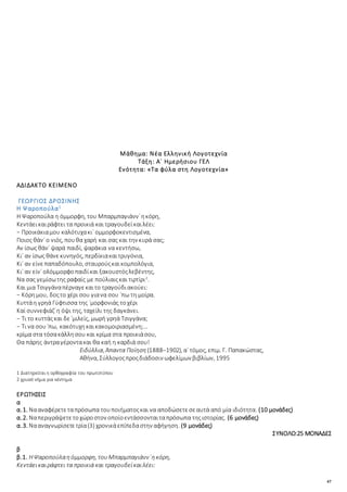 47
Μάθημα: Νέα Ελληνική Λογοτεχνία
Τάξη: Α΄ Ημερήσιου ΓΕΛ
Ενότητα: «Τα φύλα στη Λογοτεχνία»
ΑΔΙΔΑΚΤΟ ΚΕΙΜΕΝΟ
ΓΕΩΡΓΙΟΣ ΔΡΟΣΙΝΗΣ
Η Ψαροπούλα1
Η Ψαροπούλα η όμμορφη, του Μπαρμπαγιάνν᾿ηκόρη,
Κεντάεικαιράφτει τα προικιά και τραγουδείκαιλέει:
− Προικάκιαμου καλότυχακι᾿ ομμορφοκεντισμένα,
Ποιος θάν᾿ ο νιός, πουθα χαρή και σας και την κυρά σας;
Αν ίσως θάν᾿ ψαρά παιδί, ψαράκια να κεντήσω,
Κι᾿ αν ίσως θάνεκυνηγός, περδίκιακαιτρυγόνια,
Κι᾿ αν είνεπαπαδόπουλο, σταυρούςκαικομπολόγια,
Κι᾿ αν είν᾿ ολόμμορφοπαιδίκαι ξακουστόςλεβέντης,
Να σας γεμίσωτης ραφαίς με πούλιαιςκαι τιρτίρι2
.
Και μια Τσιγγάναπέρναγεκαιτο τραγούδιακούει:
− Κόρημου, δοςτο χέρι σου γιανα σου ᾿πω τη μοίρα.
Κυττάη γρηά Γύφτισσα της ᾿μορφονιάς τοχέρι
Καί συννεφιάζ᾿η όψι της, ταχείλι της δαγκάνει.
− Τι το κυττάςκαι δε ᾿μιλείς, μωρή γρηά Τσιγγάνα;
− Τι να σου᾿πω, κακότυχηκαικακομοιριασμένη;…
κρίμα στα τόσακάλλησου και κρίμα στα προικιάσου,
Θα πάρης άντραγέροντακαι θα καή η καρδιά σου!
Ειδύλλια, Άπαντα Ποίηση (1888−1902), α΄ τόμος, επιμ. Γ. Παπακώστας,
Αθήνα, Σύλλογοςπροςδιάδοσιν ωφελίμων βιβλίων, 1995
1 Διατηρείταιη ορθογραφία του πρωτοτύπου
2 χρυσό νήμα για κέντημα
ΕΡΩΤΗΣΕΙΣ
α
α.1. Νααναφέρετεταπρόσωπα τουποιήματοςκαι να αποδώσετεσεαυτά από μία ιδιότητα. (10 μονάδες)
α.2. Ναπεριγράψετετοχώροστον οποίοεντάσσονταιταπρόσωπα τηςιστορίας. (6 μονάδες)
α.3. Νααναγνωρίσετετρία(3) χρονικάεπίπεδαστην αφήγηση. (9 μονάδες)
ΣΥΝΟΛΟ:25 ΜΟΝΑΔΕΣ
β
β.1. ΗΨαροπούλαηόμμορφη, τουΜπαρμπαγιάνν᾿ηκόρη,
Κεντάεικαιράφτει τα προικιά και τραγουδείκαιλέει:
 