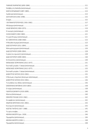 4
ΓΙΑΝΝΗΣ ΣΚΑΡΙΜΠΑΣ (1893-1984)...................................................................................................................... 111
Σκλάβος στηΧαλκίδα (απόσπασμα).................................................................................................................... 111
ΜΑΡΙΑ ΙΟΡΔΑΝΙΔΟΥ (1897-1989)........................................................................................................................ 113
Λωξάντρα (απόσπασμα)..................................................................................................................................... 113
ΖΩΗ ΚΑΡΕΛΛΗ (1901-1998)................................................................................................................................ 115
Στοργή.............................................................................................................................................................. 115
Ι.Μ.ΠΑΝΑΓΙΩΤΟΠΟΥΛΟΣ ( 1901-1982) ................................................................................................................ 117
Ηλιόγερμα (απόσπασμα).................................................................................................................................... 117
ΗΛΙΑΣ ΒΕΝΕΖΗΣ (1904-1973).............................................................................................................................. 119
Ο ναυαγός (απόσπασμα).................................................................................................................................... 119
ΛΙΛΙΚΑ ΝΑΚΟΥ (1904-1989)................................................................................................................................ 121
Η κυρία Ντορεμί (απόσπασμα)........................................................................................................................... 121
Μ. ΚΑΡΑΓΑΤΣΗΣ (1908-1960).............................................................................................................................. 123
Η Μεγάλη Χίμαιρα (απόσπασμα)........................................................................................................................ 123
ΔΙΔΩ ΣΩΤΗΡΙΟΥ (1911-2004).............................................................................................................................. 126
Ματωμένα χώματα (απόσπασμα)....................................................................................................................... 126
ΔΙΔΩ ΣΩΤΗΡΙΟΥ (1909-2004).............................................................................................................................. 128
Η μάνα του αγωνιστή (απόσπασμα).................................................................................................................... 128
ΔΙΔΩ ΣΩΤΗΡΙΟΥ (1909-2004).............................................................................................................................. 130
Οι Επισκέπτες (απόσπασμα)............................................................................................................................... 130
ΜΕΝΕΛΑΟΣ ΛΟΥΝΤΕΜΗΣ (1912-1977)................................................................................................................ 131
Ένα παιδί μετράει τ’ άστρα (απόσπασμα)............................................................................................................ 131
ΜΕΝΕΛΑΟΣ ΛΟΥΝΤΕΜΗΣ (1912-1977)................................................................................................................ 133
Ένα παιδί μετράει τ’ άστρα (απόσπασμα)............................................................................................................ 133
ΔΗΜΗΤΡΗΣ ΧΑΤΖΗΣ (1913-1981)........................................................................................................................ 135
Η θειά μας η Αγγελική (Διήγημα-απόσπασμα)..................................................................................................... 135
ΔΗΜΗΤΡΗΣ ΧΑΤΖΗΣ (1913-1981)........................................................................................................................ 136
Το ξυλάδικο του Βόλου (απόσπασμα)................................................................................................................. 136
ΣΑΜΑΡΑΚΗΣ ΑΝΤΩΝΗΣ (1919-2003)................................................................................................................... 138
Ο τοίχος (απόσπασμα)....................................................................................................................................... 138
ΓΑΛΑΤΕΙΑ ΣΑΡΑΝΤΗ (1920-2009)........................................................................................................................ 140
Ματίνα (Απόσπασμα)........................................................................................................................................ 140
ΟΜΗΡΟΣ ΠΕΛΛΑΣ (1921-1962)........................................................................................................................... 142
Οι καρφίτσες (απόσπασμα)................................................................................................................................ 142
ΑΝΔΡΕΑΣ ΦΡΑΓΚΙΑΣ (1921-2002)........................................................................................................................ 143
Ένα πρωϊνό (απόσπασμα) .................................................................................................................................. 143
ΚΩΣΤΑΣ ΤΑΧΤΣΗΣ (1927- 1988)........................................................................................................................... 145
Το τρίτο στεφάνι................................................................................................................................................ 145
ΑΘΗΝΑ ΚΑΚΟΥΡΗ (γεν. 1928)............................................................................................................................. 146
Πριμαρόλια (απόσπασμα).................................................................................................................................. 146
ΑΘΗΝΑ ΚΑΚΟΥΡΗ (1928--).................................................................................................................................. 148
Πριμαρόλια (απόσπασμα).................................................................................................................................. 148
 