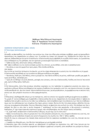 52
Μάθημα: Νέα Ελληνική Λογοτεχνία
Τάξη: Α΄ Ημερήσιου Γενικού Λυκείου
Ενότητα: «Τα φύλα στη Λογοτεχνία»
ΙΩΑΝΝΗΣ ΚΟΝΔΥΛΑΚΗΣ (1861-1920)
Ο Πατούχας (απόσπασμα)
[…]
Δύνασθε να φαντασθήτε την έκπληξιν των γονέων του, όταν τον είδαν μίαν εσπέραν να φθάση, χωρίς να προηγηθούν
προσκλήσεις και παρακλήσεις εκ μέρους των. Η μητέρα του έκαμε τον σταυρόν της, δοξάζουσα τον Θεόν που τον
εφώτισε. Βέβαιαθαύμα ήτοαυτό τοανέλπιστο. ΟΣαϊτονικολήςόμωςεφοβήθηότισυνέβητίποτεκακόν, ότι ζωοκλέπται
ίσως επέδραμον εις την μάνδραν, και τον ηρώτησε με ανησυχίαν πώς ήτονε κι εκατέβηκε.
— Ήρθα να σας εδώ, απήντησεν απλώς ο Μανώλης.
Αλλ’ αφού εκάθησεν εις την σκοτεινοτέραν γωνίαν του σπιτιού, ως συνήθιζεν, είπε κάτι τι καταπληκτικόν:
— Θα κάτσω κι εγώ στο χωριό δυο τρεις μέρες. Όλο στα βουνά θα ζω,
σαν αγρίμι;
Και το είπε με τοιούτον πείσμα εις την φωνήν, ως να του είχαν απαγορεύσει οι γονείς του την επάνοδον εις το χωριό.
Ο Σαϊτονικολής αντήλλαξε με την γυναίκα του βλέμμα εκπλήξεως και χαράς.
— Νακάτσης, παιδί μου, όσο θέλεις, είπεν ημητέρα του. Και πάντα να θέλης να μείνης, καλλίτερα· μεγάλη μας χαρά. Κι
εμείς αυτό θέμε, κανακάρη μου.
— Εμείς δε σε θέλαμε να γενής βοσκός, μοναχός σου γίνηκες, είπε και ο Σαϊτονικολής. Κιά θες εσύ ένα να ’σαι κοντά
μας, εμείς το θέμε χίλια, παιδί μου.
[…]
Ο δε Σαϊτονικολής, όστις διά γενναίων σπονδών εώρτασεν εις την τράπεζαν το ευχάριστον γεγονός του οίκου του,
ωμίλησεν ευθύμως, θέλων ναενθαρρύνητας ημέρους διαθέσειςτουημιαγρίουυιού του, και έκρινεν επιεικώς την μέχρι
τούδεαπείθειάν του. Δεν ήτο τίποτε· όλατα παιδιά τέτοια είναι, μα σα μεγαλώσουν, συμμορφώνουνται κι ακούνε τους
γονείς των. Δεν μπορούν να γίνουν κι όλοι γραμματισμένοι.
[...].
Ο Μανώλης[..]εξεθαρρεύθη ολίγον με τον πατέρα του, από τον οποίον τον εχώριζεν αίσθημα ψυχρότητος και φόβου.
Το μικρόν δ’ εκείνο ξεθάρρευμα επωφελήθη ο Σαϊτονικολής διά να του παραστήση ότι ήτο καιρός πλέον ν’ αφήση τα
πρόβατα, διά να έμβη κιαυτός εις την τάξιν των ανθρώπων. Διά τα πρόβατα είχον τους βοσκούς των· διά την επίβλεψιν
όμως και την καλλιέργειαν των κτημάτων δεν ήρκει μόνος ο γέρος· θα πης ότι δεν ήτο γέρος ακόμη, αλλά δεν ήτο και
νέοςκαι τα γεράματα επλησίαζαν. Έπειτα ο Μανώλης έπρεπε να φροντίση και για δικό του σπίτι. Ήτο άνδρας πια. Και τι
άνδρας! Αν όλοι οι νέοι σαν κι αυτόν έπαιρναν τ’ ανάπλαγα1 να ζουν σαν αγριόγιδα, τι θα εγίνοντο η κοπελιές;
Καλόγρηες; Κ’ είχε τώρα τώρα κάτι κορίτσια το χωριό, κάτι νέα βλαστάρια, που δεν ήξερε κανείς να διαλέξη.
— Αι, μωρέ παιδί, ανεφώνησεν ο Σαϊτονικολής ευθύμως, να μην έχω ’γώ τη νιότη σου!
— Έφαες το κουλούρισου, κάτωτη μούρη σου!του είπεγελώσαη σύζυγόςτου, ήτις ισταμένηπλησίον τουυιούτης, τον
περιέβαλε με ακτινοβολίαν στοργής και εγίνετο διερμηνεύς της σιωπής του. Εδά ’ν’ άλλου αράδα.
Επειδή δε ίσως οι υπαινιγμοί του πατρός ήσαν σκοτεινοί διά τον τραγίσιον εγκέφαλον του υιού της, έσκυψε και του
εψιθύρισε:
— Η αράδα του Μανώλη μου, που θα τόνε παντρέψωμε με μια όμορφη κοπελιά.
Ο Μανώλης είχεν ήδη εννοήσει αρκετά, ως εφανέρωσε το ερύθημα του προσώπου του, αλλ’ όταν ήκουσε και την
τελευταίαν εξήγησιν, εις τοιαύτην αμηχανίαν τον έφερεν η χαρά και η εντροπή, ώστε απώθησε την μητέρα του λέγων:
 