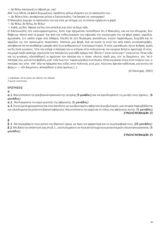 53
— Δε θέλω παντριγιές κι άφησέ με, ναι!
Αλλ’ ενώ ήθελε να φανή θυμωμένος, προδότης γέλως έλαμπεν εις το πρόσωπόν του.
— Δε θέλεις λέει; ανεφώνησε γελών ο Σαϊτονικολής. Για ξαναπέ το, κατεργάρη!
Ο Μανώλης έκρυψε το πρόσωπόν του και είπε με πείσμα, εις το οποίον εχόρευεν η χαρά:
— Δε θέλω, δε θέλω, δε θέλω!
— Καλά, μη θες. Άφησε να δης τση κοπελιές και τότε τα λέμε πάλι.
Ο Σαϊτονικολής ήτο κατευχαριστημένος, διότι είχε σχηματίσει πεποίθησιν ότι ο Μανώλης, και να τον έδιωχναν, δεν
θάφευγε πλέον από το χωριό. Και από τον ενθουσιασμόν του εφώναζε την νοικοκυράν του να φέρη κρασί, καρύδια,
αμύγδαλα, ό,τι καλόν είχαν στα πιθάρια, Επειδή δε ήτο θησαυρός ανεκδότων, ενίοτε παρατόλμων, διηγήθη και το
αρμόζον εις την προκειμένη περίστασιν. Κάποιος μια φορά, διά να σώση το γυιό του από κακές συναναστροφές,
αποφάσισενα τον αναθρέψη μακράν από τουςανθρώπουςσ’ ένα έρημοπύργο. Ο νέος εμεγάλωσε, έγινε άνδρας, χωρίς
να δη ποτέ γυναίκες. Τότε τον επήρε ο πατέρας του κι επήγαν στην πολιτεία και τον εγύρισε δεξιά κι αριστερά. Ο νέος,
σα μικρό παιδί ακάτεχο, ερωτούσετον πατέρατου για κάθεπράμα πού’βλεπετ’ είναι τούτοκαιτ’ είναικείνο. Όταν είδε
και τις γυναίκες, εξεστάθηκε2 κι αρώτησε τον πατέρα του τι ήσαν. «Αυτοί, παιδί μου, είν’ οι δαιμόνοι», του ’πε ο
πατέρας του, για να τον φοβίση, γιατ’ είδεπως του ’καμαν μεγάλην εντύπωσιν. Όταν εγύρισαν πίσω στον πύργον των, ο
πατέρας του είπε: «Απ’ όλα τα πράματα που είδες στην πολιτεία, γυιέ μου, ποια σου άρεσαν καλλίτερα, για να σου τα
φέρω;» — «Οι δαιμόνοι», αποκρίθηκε ο νέος αμέσως.[…]
(Ο Πατούχας, 1892)
1 ανάπλαγα: κατά μήκος και πλάτος της πλαγιάς
2 έμεινε εκστατικός
ΕΡΩΤΗΣΕΙΣ
α
α.1. Ναεντοπίσετετατρίαβασικάπρόσωπα της ιστορίας (9 μονάδες) και να προσδιορίσετε τις μεταξύ τους σχέσεις . (6
μονάδες)
α.2. Να διακρίνετε το κύριο γεγονός της αφήγησης. (5 μονάδες)
α.3. Στοκείμενοχρησιμοποιείται ένα ανέκδοτο ως εγκιβωτισμένη αφήγηση (εγκιβωτισμός: μια ιστορία παρεμβάλλεται
και ολοκληρώνεταιμέσαστηβασικήαφήγηση). Ναεντοπίσετετην αρχή και το τέλος της αφήγησης αυτής. (5 μονάδες)
ΣΥΝΟΛΟΜΟΝΑΔΩΝ: 25
β
β.1. Να περιγράψετε τους γονείς του βασικού ήρωα, ως προς τον χαρακτήρα και τη συμπεριφορά τους. (20 μονάδες)
β.2. Μεβάσητην απάντησήσας στοβ.1., ναεπισημάνετεσεποιααντίστοιχακοινωνικάστερεότυπαανταποκρίνονται. (5
μονάδες)
ΣΥΝΟΛΟΜΟΝΑΔΩΝ: 25
 