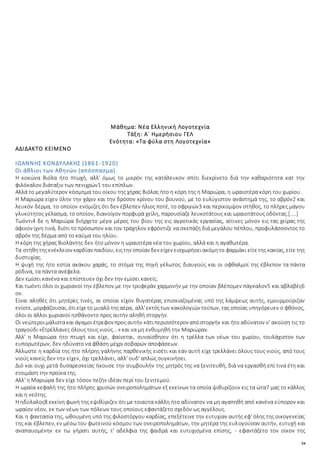 54
Μάθημα: Νέα Ελληνική Λογοτεχνία
Τάξη: Α΄ Ημερήσιου ΓΕΛ
Ενότητα: «Τα φύλα στη Λογοτεχνία»
ΑΔΙΔΑΚΤΟ ΚΕΙΜΕΝΟ
ΙΩΑΝΝΗΣ ΚΟΝΔΥΛΑΚΗΣ (1861-1920)
Οι άθλιοι των Αθηνών (απόσπασμα)
Η κοκώνα Βιόλα ήτο πτωχή, αλλ' όμως το μικρόν της κατάλευκον σπίτι διεκρίνετο διά την καθαριότητα κατ την
φιλόκαλον διάταξιν των πενιχρών1 του επίπλων.
Αλλά το μεγαλύτερον κόσμημα του οίκου της χήρας Βιόλας ήτο η κόρη της η Μαριώρα, η ωραιοτέρα κόρη του χωρίου.
Η Μαριώρα είχεν όλην την χάριν και την δρόσον κρίνου του βουνού, με το ευλύγιστον ανάστημά της, το αβρόν2 και
λευκόν δέρμα, το οποίον ενόμιζες ότι δεν έβλεπεν ήλιος ποτέ, το σφριγών3 και περίκομψον στήθος, το πλήρες μάγου
γλυκύτητος γέλασμα, το οποίον, διανοίγον πορφυρά χείλη, παρουσίαζε λευκοτάτους και ωραιοτάτους οδόντας.[....]
Τωόντι4 δε η Μαριώρα διήρχετο μέγα μέρος του βίου της εις αγροτικάς εργασίας, αίτινες μόνον εις τας χείρας της
άφινον ίχνη τινά, διότι το πρόσωπον και τον τράχηλον εφρόντιζε να σκεπάζη διά μεγάλου πέπλου, προφυλάσσοντος το
αβρόν της δέρμα από το καύμα του ηλίου.
Η κόρη της χήρας Βιολάντης δεν ήτο μόνον η ωραιοτέρα νέα του χωρίου, αλλά και η αγαθωτέρα.
Τα στήθητηςενέκλειον καρδίαν παιδίου, ειςτην οποίαν δεν είχεν εισχωρήοειακόμητο φαρμάκι είτετης κακίας, είτε της
δυστυχίας.
Η ψυχή της ήτο εστία ακάκου χαράς, το στόμα της πηγή γέλωτος διαυγούς και οι οφθαλμοί της έβλεπον τα πάντα
ρόδινα, τα πάντα ανέφελα.
Δεν εμίσει κανένα και επίστευεν όχι δεν την εμίσει κανείς.
Και τωόντι όλοι οι χωριανοί την έβλεπον με την τρυφεράν χαρμονήν με την οποίαν βλέπομεν πάγκαλον5 και αβλαβές6
ον.
Είναι αληθές ότι μητέρες τινές, αι οποίαι είχον θυγατέρας επισκιαζομένας υπό της λάμψεως αυτής, εμουρμούριζαν
ενίοτε, μορφάζουσαι, ότιείχετο μυαλό τηςαέρα, αλλ'εκτόςτων κακολογιών τούτων, τας οποίας υπηγόρευεν ο φθόνος,
όλοι οι άλλοι χωριανοί ησθάνοντο προς αυτήν αληθή στοργήν.
Οι νεώτεροιμάλιστακαι άγαμοιέτρεφον προς αυτήν κάτιπερισσότερον απόστοργήν και ήτο αδύνατον ν' ακούση τις το
τραγούδι «Ετρέλλανες όλους τους νιούς...» και να μη ενθυμηθή την Μαριώραν.
Αλλ' η Μαριώρα ήτο πτωχή και είχε, φαίνεται, συναίσθησιν ότι η τρέλλα των νέων του χωρίου, τουλάχιστον των
ευπορωτέρων, δεν ηδύνατο να φθάση μέχρι σοβαρών αποφάσεων.
Άλλωστε η καρδία της ήτο πλήρης γαλήνης παρθενικής εισέτι και εάν αυτή είχε τρελλάνει όλους τους νιούς, από τους
νιούς κανείς δεν την είχεν, όχι τρελλάνει, αλλ' ουδ' απλώς συγκινήσει.
Διό και ουχί μετά δυσαρεσκείας ήκουσε την συμβουλήν της μητρός της να ξενιτευθή, διά να εργασθή επί τινα έτη και
ετοιμάση την προίκα της.
Αλλ' η Μαριώρα δεν είχε τόσον πεζήν ιδέαν περί του ξενιτεμού.
Η ωραία κεφαλή της ήτο πλήρης χρυσών ονειροπολημάτων εξ εκείνων τα οποία ψιθυρίζουν εις τα ώτα7 μας το κάλλος
και η νεότης.
Η ηδύλαλος8 εκείνη φωνή της εψιθύριζεν ότι με τοιαύτα κάλλη ήτο αδύνατον να μη αγαπηθή από κανένα εύπορον και
ωραίον νέον, εκ των νέων των πόλεων τους οποίους εφαντάζετο σχεδόν ως αγγέλους.
Και η φαντασία της, ωθουμένη υπό της φιλοστόργου καρδίας, επεξέτεινε την ευτυχίαν αυτής εφ' όλης της οικογενείας
της και έβλεπεν, εν μέσω του φωτεινού κόσμου των ονειροπολημάτων, την μητέρα της ευλογούσαν αυτήν, ευτυχή και
αναπαυομένην εν τω γήρατι αυτής, τ' αδέλφια της φαιδρά και ευτυχισμένα επίσης, - εφαντάζετο τον οίκον της
 