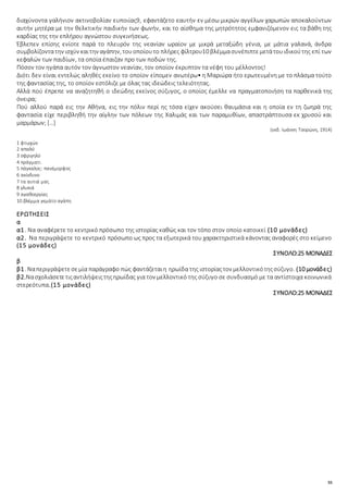 55
διαχύνοντα γαλήνιον ακτινοβολίαν ευποιίας9, εφαντάζετο εαυτήν εν μέσω μικρών αγγέλων χαρωπών αποκαλούντων
αυτήν μητέρα με την θελκτικήν παιδικήν των φωνήν, και το αίσθημα της μητρότητος εμφανιζόμενον εις τα βάθη της
καρδίας της την επλήρου αγνώστου συγκινήσεως.
Έβλεπεν επίσης ενίοτε παρά το πλευρόν της νεανίαν ωραίον με μικρά μεταξώδη γένια, με μάτια γαλανά, άνδρα
συμβολίζοντατην ισχύν καιτην αγάπην, τουοποίουτο πλήρες φίλτρου10 βλέμμασυνέπιπτεμετάτουιδικούτης επί των
κεφαλών των παιδίων, τα οποία έπαιζαν προ των ποδών της.
Πόσον τον ηγάπα αυτόν τον άγνωστον νεανίαν, τον οποίον έκρυπτον τα νέφη του μέλλοντος!
Διότι δεν είναι εντελώς αληθές εκείνο το οποίον είπομεν ανωτέρω• η Μαριώρα ήτο ερωτευμένη με το πλάσμα τούτο
της φαντασίας της, το οποίον εστόλιζε με όλας τας ιδεώδεις τελειότητας.
Αλλά πού έπρεπε να αναζητηθή ο ιδεώδης εκείνος σύζυγος, ο οποίος έμελλε να πραγματοποιήση τα παρθενικά της
όνειρα;
Πού αλλού παρά εις την Αθήνα, εις την πόλιν περί ης τόσα είχεν ακούσει θαυμάσια και η οποία εν τη ζωηρά της
φαντασία είχε περιβληθή την αίγλην των πόλεων της Χαλιμάς και των παραμυθίων, απαστράπτουσα εκ χρυσού και
μαρμάρων; […]
(εκδ. Ιωάννη Τσορώνη, 1914)
1 φτωχών
2 απαλό
3 σφριγηλό
4 πράγματι
5 πάγκαλος: πανέμορφος
6 ακίνδυνο
7 τα αυτιά μας
8 γλυκιά
9 αγαθοεργίας
10 βλέμμα γεμάτο αγάπη
ΕΡΩΤΗΣΕΙΣ
α
α1. Να αναφέρετε το κεντρικό πρόσωπο της ιστορίας καθώς και τον τόπο στον οποίο κατοικεί (10 μονάδες)
α2. Να περιγράψετε το κεντρικό πρόσωπο ως προς τα εξωτερικά του χαρακτηριστικά κάνοντας αναφορές στο κείμενο
(15 μονάδες)
ΣΥΝΟΛΟ:25 ΜΟΝΑΔΕΣ
β
β1. Ναπεριγράψετεσεμία παράγραφο πώς φαντάζεταιη ηρωίδα της ιστορίαςτον μελλοντικότηςσύζυγο. (10 μονάδες)
β2.Νασχολιάσετετιςαντιλήψειςτηςηρωίδας για τον μελλοντικό της σύζυγο σε συνδυασμό με τα αντίστοιχα κοινωνικά
στερεότυπα.(15 μονάδες)
ΣΥΝΟΛΟ:25 ΜΟΝΑΔΕΣ
 