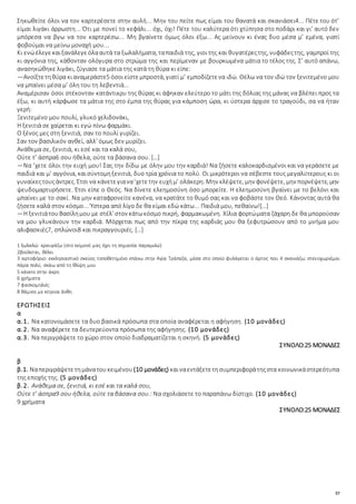 57
Σηκωθείτε όλοι να τον καρτερέσετε στην αυλή... Μην του πείτε πως είμαι του θανατά και σκανιάσει4... Πέτε του ότ’
είμαι λιγάκι άρρωστη... Ότι με πονεί το κεφάλι... όχι, όχι! Πέτε του καλύτερα ότι χτύπησα στο ποδάρι και γι’ αυτό δεν
μπόρεσα να βγω να τον καρτερέσω... Μη βγαίνετε όμως όλοι έξω... Ας μείνουν κι ένας δυο μέσα μ’ εμένα, γιατί
φοβούμαι να μείνω μοναχή μου...
Κι ενώέλεγεκαιξανάλεγεόλααυτά τα ξωλαλήματα, ταπαιδιά της, γιοιτης και θυγατέρεςτης, νυφάδεςτης, γαμπροί της
κι αγγόνια της, κάθονταν ολόγυρα στο στρώμα της και περίμεναν με βουρκωμένα μάτια το τέλος της. Σ’ αυτό απάνω,
ανασηκώθηκε λιγάκι, ζύγιασε τα μάτια της κατά τη θύρα κι είπε:
—Ανοίξτετηθύρα κιαναμεράστε5 όσοιείστεμπροστά, γιατί μ’ εμποδίζετενα ιδώ. Θέλω να τον ιδώ τον ξενιτεμένο μου
να μπαίνει μέσα μ’ όλη του τη λεβεντιά...
Αναμέρισαν όσοι στέκονταν κατάντικρυ της θύρας κι άφηκαν ελεύτερο το μάτι της δόλιας της μάνας να βλέπει προς τα
έξω, κι αυτή κάρφωσε τα μάτια της στο έμπα της θύρας για κάμποση ώρα, κι ύστερα άρχισε το τραγούδι, σα να ήταν
γερή:
Ξενιτεμένο μου πουλί, γλυκό χελιδονάκι,
Η ξενιτιά σε χαίρεται κι εγώ πίνω φαρμάκι.
Ο ξένος μες στη ξενιτιά, σαν το πουλί γυρίζει.
Σαν τον βασιλικόν ανθεί, αλλ' όμως δεν μυρίζει.
Ανάθεμα σε, ξενιτιά, κι εσέ και τα καλά σου,
Ούτε τ’ άσπρα6 σου ήθελα, ούτε τα βάσανα σου. […]
—Να ’χετε όλοι την ευχή μου! Σας την δίδω με όλην μου την καρδιά! Να ζήσετε καλοκαρδισμένοι και να γεράσετε με
παιδιά και μ’ αγγόνια, καισύντομηξενιτιά, δυο τρία χρόνια το πολύ. Οι μικρότεροι να σέβεστε τους μεγαλύτερους κι οι
γυναίκεςτουςάντρες. Έτσι να κάνετεγιανα’χετετην ευχήμ’ ολάκερη. Μην κλέψετε, μην φονέψετε, μην πορνέψετε, μην
ψευδομαρτυρήσετε. Έτσι είπε ο Θεός. Να δίνετε ελεημοσύνη όσο μπορείτε. Η ελεημοσύνη βγαίνει με το βελόνι και
μπαίνει με το σακί. Να μην καταφρονείτε κανένα, να κρατάτε το θυμό σας και να φοβάστε τον Θεό. Κάνοντας αυτά θα
ζήσετε καλά στον κόσμο... Ύστερα από λίγο δε θα είμαι εδώ κάτω... Παιδιά μου, πεθαίνω![…]
—Η ξενιτιάτουΒασίλημου με στέλ’ στον κάτωκόσμο πικρή, φαρμακωμένη. Χίλια φορτώματα ζάχαρη δε θα μπορούσαν
να μου γλυκάνουν την καρδιά. Μόρχεται πως από την πίκρα της καρδιάς μου θα ξεφυτρώσουν από το μνήμα μου
αλιφασκιές7, σπλώνοι8 και πικραγγουριές. […]
1 ξωλαλώ: κραυγάζω (στο κείμενό μας έχει τη σημασία παραμιλώ)
2βούλεται, θέλει
3 αρτοφόριο: εκκλησιαστικό σκεύος τοποθετημένο επάνω στην Aγία Tράπεζα, μέσα στο οποίο φυλάγεται ο άρτος που 4 σκανιάζω: στενοχωριέμαι
πάρα πολύ, σκάω από τη θλίψη μου
5 κάνετε στην άκρη
6 χρήματα
7 φασκομηλιές
8 θάμνοι με κίτρινα άνθη
ΕΡΩΤΗΣΕΙΣ
α
α.1. Να κατονομάσετε τα δυο βασικά πρόσωπα στα οποία αναφέρεται η αφήγηση. (10 μονάδες)
α.2. Να αναφέρετε τα δευτερεύοντα πρόσωπα της αφήγησης. (10 μονάδες)
α.3. Να περιγράψετε το χώρο στον οποίο διαδραματίζεται η σκηνή. (5 μονάδες)
ΣΥΝΟΛΟ:25 ΜΟΝΑΔΕΣ
β
β.1. Ναπεριγράψετετημάνατουκειμένου (10 μονάδες) καιναεντάξετετησυμπεριφοράτηςστα κοινωνικάστερεότυπα
της εποχής της. (5 μονάδες)
β.2. Ανάθεμα σε, ξενιτιά, κι εσέ και τα καλά σου,
Ούτε τ’ άσπρα9 σου ήθελα, ούτε τα βάσανα σου.: Να σχολιάσετε το παραπάνω δίστιχο. (10 μονάδες)
9 χρήματα
ΣΥΝΟΛΟ:25 ΜΟΝΑΔΕΣ
 