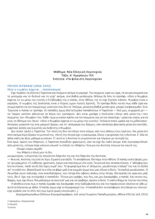 58
Μάθημα: Νέα Ελληνική Λογοτεχνία
Τάξη: Α΄ Ημερήσιου ΓΕΛ
Ενότητα: «Τα φύλα στη Λογοτεχνία»
ΠΑΥΛΟΣ ΝΙΡΒΑΝΑΣ (1866-1943)
Ιδού ο νυμφίος έρχεται... (απόσπασμα)
Είχε περάσει τα εξήνταηΤαρσίτσα και περίμενεακόμα τογαμπρό. Τον περίμενε ώρα την ώρα, τα σουρουπώματα και
το μεσημέρι και το δειλινό και τη νύχτ’ ακόμα, στα βαθιά μεσάνυχτα. Μήπως δε λέει το τροπάρι: «Ιδού ο Νυμφίος
έρχεται εν τω μέσω της νυκτός;» Ο ξάδερφος της ο παπάς, στην Αθήνα, της το είχε ξηγήσει κάποτε. Νυμφίος είναι ο
γαμπρός. Ο νυμφίος της Εκκλησίας είναι ο Κύριος ημών Ιησούς Χριστός. Το τροπάρι θέλει να πει πως κάθε ώρα και
στιγμήπρέπεινα τον περιμένομε, γιατίεκείπουδεν το ’λπίζομε, μέσαστα βαθιά μεσάνυχτα, μπορεί να φανερωθεί. Έτσι
’ξηγούσε ο παπάς το τροπάρι. Οι παπάδες όμως όλα τα ξηγάνε παπαδίστικα. Η Ταρσίτσα — Θεέ μου, συχώρεσέ με! —
τα ’παιρνε ωστόσο αλλιώτικα τα λόγια του τροπαριού. Δεν είναι μονάχα η Εκκλησία—έλεγε από μέσα της—που
περιμένει τον «Νυμφίο» της. Κάθε τίμια γυναίκα πρέπει να τον περιμένει και να τον απαντέχει1
μέρα και νύχτα, για να
γίνει το θέλημα του Θεού· «Ιδού ο Νυμφίος έρχεται εν τω μέσω της νυκτός». Τα λόγια ήτανε ωραία και τη μεθούσανε.
Ανοίγανε μπροστά της ένα μακρινό δρόμο, και στ’ απόμακρα του δρόμου, σαν κάτασπρη φαντασία μέσα στο σκοτάδι,
ερχότανε ψηλός και λυγιστός και λεβέντης ο Νυμφίος.
Δεν ήτανε τρελή η Ταρσίτσα. Τον πόνο της δεν τον έλεγε στον κόσμο, σαν τους άλλους τους τρελούς. Και μέσα στο
σπίτιακόμα λίγοιξέρανετομυστικότης. «Αυτή την πετριά έχει η κακομοίρα, έλεγε η ψυχοκόρη της η Αννίτσα. Σ’ όλα τα
άλλα καλή και άξια, μάλαμα γυναίκα». Γι’ αυτό κι η Αννίτσα τη συμπονούσε και πήγαινε με τα νερά της.
Ένα πρωί, πρώτη του Μαρτιού, η Ταρσίτσα σηκώθηκε χαρούμενη, σαν να είχε δει καλό όνειρο. Κάτι σιγοτραγούδησε
από μέσα της, ύστερα πήρε κόκκινη κλωνά2
κι έπλεξε το «Μάρτη». Ένα για την Αννίτσα, ένα για τον εαυτό της.
Οπώχει κόρην ακριβή
του Μάρτη ο ήλιος μην τη δει,
μουρμούρισε, τυλίγοντας την κλωνά στο δάχτυλο της και στο δάχτυλο της Αννίτσας.
— Άκουσε, Αννίτσα, τηςείπεσε λίγο. Είμαστεγιαταξίδι. Το αποφάσισα. Θα πάμε στην Αθήνα. Ο παπάς εκατό φορές μου
το ’χειγραμμένο:«Τι κάθεσαι, χριστιανή, έρημη και παντέρημη στο νησί; Τα γονικά σου αναπαυτήκανε, τ’ αδέρφια σου
ξενιτευτήκαν, παιδί σκυλί δεν έχεις σιμά3
σου. Το ψωροχτήμα που σ’ απόμεινε, μεγαλύτερη η λάτρα4
του και το έξοδο
απ’ το καλότου. Φασκέλωσέτοκιέλα να φάμε μαζί ένα κομμάτιψωμί που μας έδωκεοΘεός. Τα παιδιά μεγαλώσανε. Ο
Λεωνίδας έγινε παλικάρι, ένα σκανδαλιάρικο, που πέτρα δεν αφήνει απάνω στην πέτρα. Θα περνάς την ώρα σου μαζί
τους, θα σ’ έχει και συντροφιά η παπαδιά». Τέτοια μου γράφει, που λες, και μου ξαναγράφει, ο παπάς. Και να σου πω,
θαρρώ, πως έχειδίκιο. Να μαζέψομετα σκουτιά5
μας και να τραβάμε, πρώτα ο Θεός. Τι καλόείδαμεσε τούτον τον τόπο;
Η αλήθεια είναι πως ο παπάς έγραφε και ξανάγραφε στην ξαδέρφισσά του και την παρακινούσε ολοένα να ’ρθει μ’
αυτά τα λόγιακαι με άλλα. Ο παπάς όμως είχε το λογαριασμό του. Η παπαδιά δεν τα κατάφερνε στη λάτρα του σπιτιού·
είχε γεράσει και το σπίτι πες πως έμενε χωρίς νοικοκυρά.[…]
Διηγήματαμεγάλων Ελλήνων διηγηματογράφων, εκδ.οίκοςΓεωργίουΠαπαδημητρίου, Αθήνα1951 (α΄ έκδ.1915)
1 προσμένω υπομονετικά
2 κλωστή
3 κοντά
 