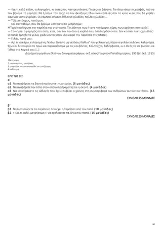 60
— Και τι καλό είδαν, ευλογημένη, κι αυτές που παντρευτήκανε; Πίκρες και βάσανα. Το κάτω κάτω της γραφής, πού να
τον βρούμε το γαμπρό; Να ξύσομε τον τοίχο να τον φκιάξομε; Εδώ είναι κοπέλες σαν το κρύο νερό, που δε γυρίζει
κανένας να τις γυρέψει. Οι γαμπροί σήμερα θέλουνε χιλιάδες, πολλές χιλιάδες …
— Τάζει ο κόσμος, παπά μου.
— Και σαν τάξομε, που θα βρούμε ύστερα να τις μετρήσομε;
Η Ταρσίτσα ζύγωσε την καρέκλα της στον παπά. Της φάνηκε πως ήτανε πιο ήμερος τώρα, πως ερχότανε στο κολάι3
.
— Σαν έμπει ο γαμπρός στο σπίτι, είπε, σαν τον πονέσει η καρδιά του, όλα διορθώνονται. Δεν κοιτάει πια τις χιλιάδες!
Ο παπάς έμπηξε τα γέλια, χαϊδεύοντας στον ίδιο καιρό την Ταρσίτσα στις πλάτες.
— Γελάς, παπά μου;
— Αμ’ τι νακάμω, ευλογημένη;Γελάω. Είναιναμη γελάσω;Κάλλια4
πουγελάωεγώ, πάρα να γελάνεοιξένοι. Καληνύχτα.
Έχω και λειτουργία το πρωί και παρακαθίσαμε με τις κουβέντες. Καληνύχτα, ξαδέρφισσα, κι ο Θεός να σε φωτίσει να
’ρθεις στα λογικά σου.[…]
Διηγήματαμεγάλων Ελλήνων διηγηματογράφων, εκδ.οίκοςΓεωργίουΠαπαδημητρίου, 1951(α΄ έκδ. 1915)
1θετή κόρη
2 μεσοκαιρίτες, μεσήλικες.
3 μπορούσε να ανταποκριθεί στη συζήτηση
4 καλύτερα
ΕΡΩΤΗΣΕΙΣ
α΄
α1. Να αναφέρετε τα βασικά πρόσωπα της ιστορίας. (6 μονάδες)
α2. Να αναφέρετε τον τόπο στον οποίο διαδραματίζεται η σκηνή. (4 μονάδες)
α3. Να καταγράψετε τις αλλαγές που έχει επιφέρει ο χρόνος στη συμπεριφορά των ανθρώπων αυτού του τόπου. (15
μονάδες)
ΣΥΝΟΛΟ:25 ΜΟΝΑΔΕΣ
β΄
β1. Να διατυπώσετε το παράπονο που έχει η Ταρσίτσα από τον παπά.(10 μονάδες)
β2. «-Και τι καλό..μετρήσομε;»: να σχολιάσετε τα λόγια του παπά. (15 μονάδες)
ΣΥΝΟΛΟ:25 ΜΟΝΑΔΕΣ
 
