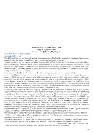 61
Μάθημα: Νέα Ελληνική Λογοτεχνία
Τάξη: Α΄ Ημερήσιου ΓΕΛ
Ενότητα: «Τα φύλα στη Λογοτεχνία»
ΠΑΥΛΟΣ ΝΙΡΒΑΝΑΣ ( 1866-1938)
Ερωτικαί εκδικήσεις
Όταν βλέπωκάποιον να περπατή επάνω-κάτω, όπως ο μακαρίτης ο Βέρθερος1, και να μελετά μίαν ερωτικήν εκδίκησιν,
λέγω από μέσα μου: «Ιδού ένας άνθρωπος, που ετοιμάζεται να κάμη μίαν ανοησίαν!».
Kαθένας την κάμνει με τον τρόπον του. Άλλος φονεύει. Αλλά ο θάνατος είναι μυστήριον. Άλλος αυτοκτονεί. Αλλά η
αυτοκτονία είναι μία ηλιθιότης. Άλλος σπεύδει να υπανδρευθή με το πρώτον αδέσποτον θήλυ, που συναντά εις τον
δρόμον του, φανταζόμενος ότι εκδικείται με τον τρόπον αυτόν εκείνην, που έπαυσε να τον αγαπά. Αυτό είναι
ξεκαρδιστικήκωμωδία. Άλλοςγράφειέναδράμα, εις το οποίον καυτηριάζειτας γυναίκαςμε πεπυρακτωμένον2σίδηρον.
Αυτός, απλούστατα μαξιλαρώνεται3. […]
Κανείς, με μίαν λέξιν, δεν εστάθη ικανός να εκδικηθή επαξίως μίαν γυναίκα εις τον κόσμον αυτόν.[…]
Δι᾿ αυτό ακριβώς οι σοφώτεροι δεν περιπατούν πια επάνω-κάτω, μετά την προδοσίαν ή την εγκατάλειψιν, όπως ο
μακαρίτης Βέρθερος, και δεν μελετούν μίαν εκδίκησιν. Σηκώνονται από το γεύμα, όπου εμισοτελείωσαν το φαγί των,
σκουπίζουν τοστόματων με την πετσέταν, πληρώνουν καιφεύγουν, ωςναμη τουςσυνέβητίποτε, αφίνοντεςέναν άλλον
ν᾿ αποτελειώσητην μερίδατων. Έτσι διασώζουν την αξιοπρέπειάν των, χωρίς να μείνουν και εντελώς ανεκδίκητοι. Διότι
γνωρίζουν ότιείναιεντελώςπεριττόν ναεκδικήταικαθέναςχωριστάτην αιωνίαν γυναίκα. Δι᾿ αυτήν υπάρχουν οι εκ Θεού
απεσταλμένοι εκδικηταί, που είναι οι Δον Ζουάν4 όλων των τόπων και όλων των εποχών, και οι οποίοι δεν κάμνουν
άλλο, παρά να εκδικούνται διαρκώς διά τον εαυτόν τους και διά τους άλλους.
Εν τούτοις, οφείλομεν να κάμωμεν τιμητικήν εξαίρεσιν διά τον άνθρωπον, ο οποίος προ ολίγων ημερών
επραγματοποίησεπρωτότυπον εκδίκησινειςτην Ακρόπολιν αυτήν της κοινοτοπίας, που είναι αι Αθήναι. Είδατε από τας
εφημερίδας, τι έκαμεν ο μεγαλοφυής αυτός. Επήγε νύκτα εις την θύραν της απίστου και της ετοιχοκόλλησε μίαν
επιγραφήν:«Εδώ υπάρχει ευλογιά5». Τίποτεάλλο!Τοάλλοπρωί οιδιαβάται επερνούσαν, εσταματούσαν, εδιάβαζαν και
έφευγαν έντρομοι μακρυά. Ο γαλατάς δεν εκτύπησε την θύραν εκείνο το πρωί. Ο μανάβης δεν εσταμάτησεν. Ο
γραμματοκομιστής, που έφερνε μίαν ερωτικήν επιστολήν, την εξανάβαλεν εις τον σάκκον του και έφυγεν. Ο νέος
εραστής, μόλις επλησίασεν εις την γωνίαν του δρόμου και πριν παρελάση ακόμη υπό το θρυλικόν παράθυρον,
ανέκρουσε με τρόπον πρύμναν6 και δεν εφάνη πλέον. Όταν η άπιστος αντελήφθη την συμφοράν και έστειλε να
ξεσχίσουν την καταχθονίαν7 επιγραφήν, ήτο πλέον αργά. Ο προδοθείς εραστής είχεν
εκδικηθή! Καί είχεν εκδικηθή κυρίως, διότι η άπιστος τον εφαντάζετο ξεκαρδισμένον από τα γέλια εις μίαν γωνίαν του
δρόμου, ενώ θα ήθελε να τον φαντασθή απηγχονισμένον8 από την οροφήν του δωματίου του.
Όταν τον ερώτησαν εις την Αστυνομίαν, διατί προέβη εις την αθλίαν αυτήν πράξιν, λέγουν ότι απεκρίθη αφελέστατα:
- Ήθελα να της στείλω τη βλογιά9 στα όμορφα μουτράκια της. Αφού δεν μπορούσα να το κάμω, της την έστειλα στην
πόρτα της. Ας μπολιασθή να είναι ήσυχη!
Και η Αστυνομίααπέλυσε τον εραστήν και έστειλε τον αστυίατρον να εμβολιάση την ερωμένην, διά κάθε ενδεχόμενον
και διά την ησυχίαν της συνοικίας. Η φάρσα και η εκδίκησις έλαβε τοιουτοτρόπως την ωραίαν της συνέχειαν.
Τα Άπαντα, E´, Εκδ. ΧρήστουΓιοβάνη, 1968.
1 ήρωας γνωστού έργου του γερμανού συγγραφέα Γκαίτε. Ο Βέρθερος αυτοκτόνησε εξ αιτίας ενός άτυχου έρωτα.
 