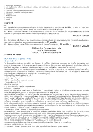 62
2 σε πολύ ψηλή θερμοκρασία
3 αυτό συμβαίνει όταν οι θεατές εξακοντίζουν τα μαξιλάρια από τα καθίσματα κατά της σκηνής τού θεάτρου για να αποδοκιμάσουν τον συγγραφέα
ή τους ηθοποιούς.
4 ο Δον Ζουάν είχε φήμη μεγάλου καρδιοκατακτητή.
5 (ευφημισμός) η λοιμώδης, εξανθηματική νόσος.
6 υποχώρησε
7 ύπουλη, σατανική
8 κρεμασμένο
9 ευλογιά
ΕΡΩΤΗΣΕΙΣ
α
α1. Να αναφέρετε το γραμματικό πρόσωπο, το οποίο κυριαρχεί στην αφήγηση. (8 μονάδες) Τι, κατά τη γνώμη σας,
προσθέτει στην αφήγηση η χρήση αυτού του γραμματικού προσώπου;(4 μονάδες)
α2. Να προσδιορίσετε την πόλη, στην οποία διαδραματίζεται το κεντρικό επεισόδιο της ιστορίας (8 μονάδες) και να
γράψετε το χαρακτηρισμό που αποδίδει σε αυτήν ο αφηγητής. (5 μονάδες)
ΣΥΝΟΛΟ:25 ΜΟΝΑΔΕΣ
β
β1. «Εν τούτοις, οφείλομεν…. του δωματίου του.»: Να περιγράψετε την ερωτική εκδίκηση, στην οποία αναφέρεται ο
αφηγητής στο παραπάνω απόσπασμα και να τη σχολιάσετε.(15 μονάδες)
β2. Να καταγράψετε τις αντιδράσεις του κόσμου μετά την πράξη εκδίκησης. (10 μονάδες).
ΣΥΝΟΛΟ:25 ΜΟΝΑΔΕΣ
Μάθημα: Νέα Ελληνική Λογοτεχνία
Τάξη: Α΄ Ημερήσιου ΓΕΛ
Ενότητα: «Τα φύλα στη Λογοτεχνία»
ΑΔΙΔΑΚΤΟ ΚΕΙΜΕΝΟ
ΠΑΥΛΟΣ ΝΙΡΒΑΝΑΣ (1866-1938)
Οι μενεξέδες1
Το λεωφορείο σταμάτησε στη μέση του δρόμου. Οι επιβάτες γύρισαν με περιέργεια και κύταξαν τη γυναίκα που
έμπαινε. Ήταν ντυμένη κατάμαυρα και φορούσε ένα μαύρο μαντύλι στο κεφάλι. Από κάτω απ' το μαντύλι ξεχείλιζαν τα
ξανθά της μαλλιά και το πρόσωπό της είτανε μικρούτσικο σαν παιδιακίσιο, παραπονεμένο κι όμορφο.
Η γυναίκα κάθησε σε μια γωνιά με τα μάτια σκυμμένα κάτω. Κρατούσε στα χέρια της ένα μεγάλο μάτσο από μενεξέδες
και είχετη ματιά της καρφωμένη απάνωστα λουλούδια, σαν να μιλούσε όλη την ώρα μαζί τους. Στο χέρι της, ένα άσπρο
παχουλό χεράκι, μια χρυσή βέρα άστραφτε στο μεσιανό δάχτυλο.
Ένας επιβάτης είπε κρυφά στον άλλον.
- Κάποια χήρα θα είνε.
Ο άλλος του είπε, λιγόνοντας τα μάτια του.
- Τι ώμορφη που είνε!…
Ο πρώτος ξαναείπε.
- Το μαύρο μαντύλι την κάνει ωμορφότερη…
Ο δεύτερος αναστέναξε.
Οι δυομαζί γύρισαν και την κύταξαν με γλυκά μάτια. Ο πρώτος ήτανε ξανθός, με μεγάλο μουστάκι και γαλανά μάτια. Ο
δεύτερος μελαχροινός, χλωμός με λίγο μαύρο χνούδι απάνω απ' το χείλι του.
Η γυναίκα σήκωσε τα μάτια της και τους κύταξε, σαν να κατάλαβε πως μιλούσαν γι' αυτήν. Τα μάτια της όμως πέσανε
απάνω στον μελαχροινό. Τα κατάμαυρα μαλλιά και γένεια, τα μάτια του μαύρα σαν την πίσσα, σαν ένα πένθος χυμένο
απάνω στοχλωμό πρόσωπο, τράβηξαν τη θλιμμένηψυχή της, σαν να ταίριαζαν με τον πόνο της. Χαμογέλασε κι έσκυψε
πάλι απάνω στο μάτσο με τους μενεξέδες, και ξανάρχισε με τα λουλούδια την ομιλία που είχε διακόψει.
Σε λίγο άρχισε να διορθώνη τα λουλούδια με τα παχουλά, νευρικά της δάχτυλα. Δυο κλώνοι με μενεξέδες τής πέσανε
κάτω στοπάτωμα. Ο μελαχροινόςκύριοςέσκυψενα τους σηκώση. Τους πήρε και τους πρόσφερε στη γυναικούλα μ' ένα
κίνημα ευγενικό. Εκείνη τον κύτταξε γλυκά και του είπε:
- Δεν πειράζει, κύριε. Κρατήστε τα, αν σας κάνουν ευχαρίστηση.
Ο μελαχροινός κύριος ευχαρίστησε τη γυναίκα μ' ένα γλυκό χαμόγελο, έφερε τους μενεξέδες στα χείλη του με μια
βαθειάν αναπνοή που έμοιαζε σαν αναστεναγμός κι έπειτα τους έβαλε με προσοχή στην κουμπότρυπά του.
Στοστρίψιμο τουδρόμου η γυναικούλαέγνεψεστον οδηγό. Οοδηγόςχτύπησετοκουδούνι, κι η γυναικούλα σηκώθηκε
με χάρη, χαιρέτισε μ' ένα χαμόγελο τον μελαχροινό κύριον και κατέβηκε απ' το λεωφορείο.
Οι δύο επιβάτες γύρισαν απ' τα τζάμια και την κύταξαν. Με το κεφάλι σκυμμένο
πάντα τράβηξε τον δρόμο που πήγαινε στο νεκροταφείο, τον μεγάλο δρόμο με τα κυπαρίσσια.
Ο πρώτος επιβάτης είπε στο δεύτερο:
- Η καϋμένη. Πηγαίνει τους μενεξέδες στον τάφο του ανδρός της. Δεν τονέ ξέχασε ακόμα.
 