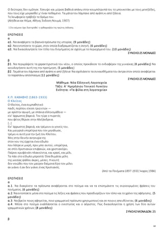 63
Ο δεύτερος δεν εμίλησε. Έσκυψε και μύρισε βαθειά απάνω στην κουμπότρυπά του το μπουκετάκι με τους μενεξέδες,
που τους είχε μοιρασθεί μ' έναν πεθαμένο. Τα μάτια του λάμπανε από αγάπη κι από ζήλεια.
Το λεωφορείο τράβηξε το δρόμο του.
(Αλήθεια και Ψέμα, Αθήνα, Έκδοση Νουμά, 1907)
1 Στο κείμενο έχει διατηρηθεί η ορθογραφία της πρώτης έκδοσης.
ΕΡΩΤΗΣΕΙΣ
α
α1. Να αναφέρετε τα βασικά πρόσωπα της ιστορίας. (9 μονάδες)
α2. Να εντοπίσετε το χώρο, στον οποία διαδραματίζεται η σκηνή. (6 μονάδες)
α3. Να δικαιολογήσετε τον τίτλο του διηγήματος σε σχέση με το περιεχόμενό του. (10 μονάδες)
ΣΥΝΟΛΟ:25 ΜΟΝΑΔΕΣ
β
β1. Να περιγράψετε τα χαρακτηριστικά του νέου, ο οποίος προκάλεσε το ενδιαφέρον της γυναίκας.(8 μονάδες) Να
αιτιολογήσετε αυτή της την προτίμηση. (5 μονάδες)
β2. Ταμάτιατουλάμπανεαπό αγάπη κιαπό ζήλεια:Να σχολιάσετε τα συναισθήματα του άντρα στον οποίο αναφέρεται
το παραπάνω απόσπασμα.(12 μονάδες)
ΣΥΝΟΛΟ:25 ΜΟΝΑΔΕΣ
Μάθημα: Νέα Ελληνική Λογοτεχνία
Τάξη: Α΄ Ημερήσιου Γενικού Λυκείου
Ενότητα: «Τα φύλα στη λογοτεχνία»
Κ.Π. ΚΑΒΑΦΗΣ (1863-1933)
Ο Κλείτος
Ο Κλείτος, ένα συμπαθητικό
παιδί, περίπου είκοσι τριώ ετών —
με αρίστην αγωγή, με σπάνια ελληνομάθεια —
είν’ άρρωστος βαρειά. Τον ηύρε ο πυρετός
που φέτος θέρισε στην Aλεξάνδρεια.
[…]
Είν’ άρρωστος βαρειά, και τρέμουν οι γονείς του.
Και μια γρηά υπηρέτρια που τον μεγάλωσε,
τρέμει κι αυτή για την ζωή του Κλείτου.
Μες στην δεινήν ανησυχία της
στον νου της έρχεται ένα είδωλο
που λάτρευε μικρή, πριν μπει αυτού, υπηρέτρια,
σε σπίτι Χριστιανών επιφανών, και χριστιανέψει.
Παίρνει κρυφά κάτι πλακούντια, και κρασί, και μέλι.
Τα πάει στο είδωλο μπροστά. Όσα θυμάται μέλη
της ικεσίας ψάλλει άκρες, μέσες. Η κουτή
δεν νοιώθει που τον μαύρον δαίμονα λίγο τον μέλει
αν γιάνει ή αν δεν γιάνει ένας Χριστιανός.
(Από τα Ποιήματα1897-1933, Ίκαρος1984)
ΕΡΩΤΗΣΕΙΣ
α
α.1. Να διακρίνετε τα πρόσωπα αναφέρονται στο ποίημα και να τα επισημάνετε τις συγκεκριμένες φράσεις του
ποιήματος. (6 μονάδες)
α.2. Ναεντοπίσετε μέσα στο ποίημα τις λέξεις και φράσεις που προσδιορίζουν τον τόπο και το χρόνο της αφήγησης. (5
μονάδες)
α.3. Να βρείτε ποιος αφηγείται, ποιο γραμματικό πρόσωπο χρησιμοποιεί και σε ποιους απευθύνεται; (6 μονάδες)
α.4. Μέσα στο ποίημα εναλλάσσεται ο ενεστώτας και ο αόριστος. Πώς δικαιολογείται η χρήση των δύο αυτών
γραμματικών χρόνων; (8 μονάδες)
ΣΥΝΟΛΟΜΟΝΑΔΩΝ: 25
β
 