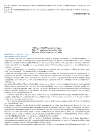 64
β.1. Να εξηγήσετε για ποιο λόγο η «γρηά υπηρέτρια» προσφεύγει στο είδωλο. Πώς χαρακτηρίζετε τη στάση της; (10
μονάδες)
β.2. Να αναφέρετε τα χαρακτηριστικά της «αφοσιωμένης υπηρέτριας» όπως παρουσιάζονται σ’ αυτό το ποίημα. (15
μονάδες)
ΣΥΝΟΛΟΜΟΝΑΔΩΝ: 25
Μάθημα: Νέα Ελληνική Λογοτεχνία
Τάξη: Α΄ Ημερήσιου Γενικού Λυκείου
Ενότητα: «Τα φύλα στη Λογοτεχνία»
ΑΝΔΡΕΑΣ ΚΑΡΚΑΒΙΤΣΑΣ (1865-1922)
Η καπετάνισα (απόσπασμα)1
Τον καπετάνιο μας όλοι τον εμακάριζαν για την καλή καρδιά, τη γρήγορη γολέτα2 και την όμορφη γυναίκα του. Οι
προξενήτρεςστονησίγιανα παινέψουν τον γαμπρό έλεγαν: Καλόγνωμος σαν τον καπετάν Παλούμπα. Οι ναυτικοί όταν
ήθελαν να συστήσουν κάποιο καράβι: Καλοτάξειδο σαν τη γολέτα του καπετάν Παλούμπα. Και οι νέοι όταν εμιλούσαν
για την αγαπητική τους: Όμορφη σαν τη γυναίκα του καπετάν Παλούμπα. Ήταν φημισμένος σε όλα τα Δωδεκάνησα
αυτός και το έχει του.
— Τήρα3 καλά, κακομοίρη· την καπετάνισα και τα μάτια σου! μου είπε όταν την έφερε στη γολέτα. Δεν ξέρεις, καλό
παιδί, πόσο την αγαπώ!… Τρέμω να την αφήσω μονάχη και να φύγω.
Ε, καλά! και ποιος δεν το ήξευρε; Απάνω στα εξήντα χρόνια του ο καπετάν Παλούμπας αποφάσισε να παντρευτή. Το
αποφάσισεόχι· ψέμματα είπα. Η τύχητο έφερε. Εκεί που εγύριζεσε κάποιονησίείδεν άξαφνα τη Λενιώ να κολυμπά και
ανατρίχιασε σύψυχος. Μια πάνα εσηκώθηκε από τα μάτια του και είδε τη ζωή καθόλου διαφορετική. Το βλέμμα της
κόρης ράβδοςέγινεμαγικήτουΜωϋσήκαι άνοιξετην πέτρινηκαρδιά τουναυτικούκ' επήδησεν εκείθεκεφαλόβρυσοτο
αίσθημα. [...]
Δεν χασομερίζεικαθόλου. Πλένεταιλιγάκι, βάνειτα γιορτινάρούχατου, τη φουφουλοβράκατσακιστήανεμιστή, γαλάζες
κάλτσες, μυτερά παπούτσια· ζώνη στη μέση κοκκινομέταξο ζωνάρι· περνά το κεντητό γιλέκο· λεβέντικα τσακίζει στο
πλευρό το τουνεζίνικο φέσι και τρέχει στο σπίτι της Λενιώς. Πριν όμως πατήση στη βάρκα πισογυρίζει και κρεμά στην
αριστερή μασχάλη χρωματιστό μεταξομάντηλο και παίρνει στο χέρι γαρουφαλοκέντητο πορτοκάλι. Το ένα γάμου
κάλεσμα, το άλλο συμπεθεριάς σημάδι.
— Γεια σας κ’ ήρθα, λέγει της γριάς. Είμαι ο καπετάνιος της «Κυραδέσποινας» που άρραξε προχτές στο νησί σας. Τ'
όμορφο καράβι ταιριάζει με όμορφη καπετάνισα. Ήρθα να πάρω το Λενιώ γυναίκα μου. Αν είνε με το θέλημα του Θεού
και την ευχή σου, αύριο τη στεφανώνω.
— Καλώς ήρθατε και καλώς κοπιάσατε σαν τον καλόν το χρόνο· απάντησεν η γριά γλυκομίλητη. Ο λόγος απ’ το στόμα
σου και στου Θεού τ' αυτί.
Ήταν έξυπνη η μάνα της Λενιώς, ψημένη στη ζωή, από τα μικρά της χρόνια χήρα. Ο άντρας της βουτηχτής, έγινε του
σκυλόψαρου τροφή στης Μπαρμπαριάς τα νερά και άφησε πεντάρφανο το κορίτσι. Εκείνη επάλαιψε με τον κόσμο,
ανάθρεψε γαρυφαλίτσα πρόσχαρη τη Λενιώ. Δεν έλεγεν όμως ποτέ να της δώση άντρα γέροντα. Ούτε καν εδιάβαινε
στον νου της τέτοιο κακό. Όταν συχνά — πυκνά εσυλλογιζόταν τον γαμπρό, έβλεπε πάντα ένα μεστωμένο και γερό
παληκάρι χρόνων είκοσι με κατσαρά μαλλιά, μουστάκι μαύρο, βλέμμα ζωηρό, δυνατά μπράτσα και στήθος πλατύ ν'
αντιστέκη άφοβα στου πελάγου τη μανία και ν' αλλάζη άκοπα της τύχης τον
κατατρεγμό. Αλλά τόρα μόλις είδε τον καπετάν Παλούμπα καλοδέματον αληθινά, πάντα όμως ψαρομάλλην,
ταμπακορρούφην, σαλιάρην και τέλοςγέροντα, δεν εδίστασε να δώση αμέσως τον λόγο της. Γέροντας, σου λέγει, αλλά
καπετάνιος· και καπετάνοι δεν βρίσκονται κάθε ημέρα στο νησί!
Ο καπετάν Παλούμπας εστεφανώθηκε τη Λενιώ και μόλις έφτασε στη Σύρα ολάκερο βιος εξώδεψε για τα στολίδια της.
 