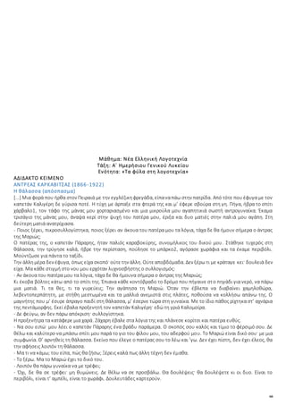 66
Μάθημα: Νέα Ελληνική Λογοτεχνία
Τάξη: Α΄ Ημερήσιου Γενικού Λυκείου
Ενότητα: «Τα φύλα στη λογοτεχνία»
ΑΔΙΔΑΚΤΟ ΚΕΙΜΕΝΟ
ΑΝΤΡΕΑΣ ΚΑΡΚΑΒΙΤΣΑΣ (1866-1922)
Η θάλασσα (απόσπασμα)
[...] Μια φορά που ήρθα στον Πειραιά με την εγγλέζικηφρεγάδα, είπαναπάω στην πατρίδα. Από τότε που έφυγα με τον
καπετάν Καλιγέρη δε γύρισα ποτέ. Η τύχη με άρπαξε στα φτερά της και μ’ έφερε σβούρα στη γη. Πήγα, ήβρα το σπίτι
χάρβαλο1, τον τάφο της μάνας μου χορταριασμένο και μια μικρούλα μου αγαπητικιά σωστή αντρογυναίκα. Έκαμα
τρισάγιο της μάνας μου, άναψα κερί στην ψυχή του πατέρα μου, έριξα και δυο ματιές στην παλιά μου αγάπη. Στη
δεύτερη ματιά ανατρίχιασα.
- Ποιος ξέρει, πικροσυλλογίστηκα, ποιος ξέρει αν άκουα του πατέρα μου τα λόγια, τάχα δε θα ήμουν σήμερα ο άντρας
της Μαριώς;
Ο πατέρας της, ο καπετάν Πάραρης, ήταν παλιός καραβοκύρης, συνομήλικος του δικού μου. Στάθηκε τυχερός στη
θάλασσα, την τρύγησε καλά, ήβρε την περίσταση, πούλησε το μπάρκο2, αγόρασε χωράφια και τα έκαμε περιβόλι.
Μούντζωσε για πάντα το ταξίδι.
Την άλλημέρα δεν έφυγα, όπως είχα σκοπό· ούτετην άλλη. Ούτεαποβδόμαδα. Δεν ξέρω τι με κράταγε κει· δουλειά δεν
είχα. Μα κάθε στιγμή στο νου μου ερχόταν λυχνοσβήστης ο συλλογισμός:
- Αν άκουα του πατέρα μου τα λόγια, τάχα δε θα ήμουνα σήμερα ο άντρας της Μαριώς;
Κι έκοβα βόλτες κάτω από το σπίτι της. Έπιανα κάθε κοντόβραδο το δρόμο που πήγαινε στο πηγάδι για νερό, να πάρω
μια ματιά. Τι τα θες, τι τα γυρεύεις; Την αγάπησα τη Μαριώ. Όταν την έβλεπα να διαβαίνει χαμηλοθώρα,
λεβεντοπερπάτητη, με στήθη μεστωμένα και τα μαλλιά ανεμιστά στις πλάτες, ποθούσα να κολλήσω απάνω της. Ο
μαγνήτης που μ’ έσυρε άπραγο παιδί στη θάλασσα, μ’ έσερνε τώρα στη γυναίκα. Με το ίδιο πάθος ρίχτηκα στ’ αχνάρια
της πεντάμορφης. Εκεί έβαλα προξενητή τον καπετάν Καλιγέρη· εδώ τη γριά Καλομοίρα.
- Δε φεύγω, αν δεν πάρω απόκριση· συλλογίστηκα.
Η προξενήτρα τα κατάφερε μια χαρά. Ζάχαρη έβαλε στα λόγια της και πλάνεσε κορίτσι και πατέρα ευθύς.
- Να σου ειπώ· μου λέει ο καπετάν Πάραρης ένα βράδυ παράμερα. Ο σκοπός σου καλός και τίμιο το φέρσιμό σου. Δε
θέλω και καλύτερο να μπάσω σπίτι μου παρά το γιο του φίλου μου, του αδερφού μου. Το Μαριώ είναι δικό σου· με μια
συμφωνία. Θ’ αρνηθείς τη θάλασσα. Εκείνο που έλεγε ο πατέρας σου το λέω και ’γω. Δεν έχει πίστη, δεν έχει έλεος, θα
την αφήσεις λοιπόν τη θάλασσα.
- Μα τι να κάμω; του είπα, πώς θα ζήσω; Ξέρεις καλά πως άλλη τέχνη δεν έμαθα.
- Το ξέρω. Μα το Μαριώ έχει το δικό του.
- Λοιπόν θα πάρω γυναίκα να με τρέφει;
- Όχι, δε θα σε τρέφει· μη θυμώνεις. Δε θέλω να σε προσβάλω. Θα δουλέψεις· θα δουλέψετε κι οι δυο. Είναι το
περιβόλι, είναι τ’ αμπέλι, είναι το χωράφι. Δουλευτάδες καρτερούν.
 