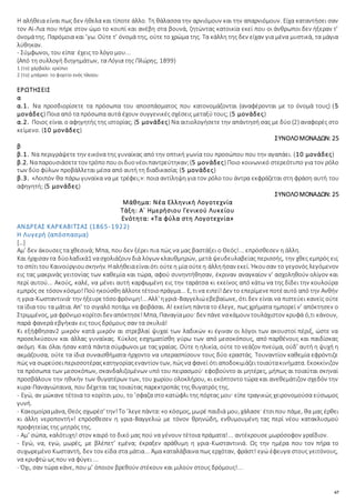 67
Η αλήθεια είναι πως δεν ήθελα και τίποτε άλλο. Τη θάλασσα την αρνιόμουν και την απαρνιόμουν. Είχα καταντήσει σαν
τον Αϊ-Λια που πήρε στον ώμο το κουπί και ανέβη στα βουνά, ζητώντας κατοικία εκεί που οι άνθρωποι δεν ήξεραν τ’
όνομάτης. Παρόμοια και ’γω. Ούτε τ’ όνομά της, ούτε το χρώμα της. Τα κάλλη της δεν είχαν για μένα μυστικά, τα μάγια
λύθηκαν.
- Σύμφωνοι, του είπα· έχεις το λόγο μου...
(Από τη συλλογή διηγημάτων, τα Λόγια της Πλώρης, 1899)
1 (το) χάρβαλο: ερείπιο
2 (το) μπάρκο: το φορτίο ενός πλοίου
ΕΡΩΤΗΣΕΙΣ
α
α.1. Να προσδιορίσετε τα πρόσωπα του αποσπάσματος που κατονομάζονται (αναφέρονται με το όνομά τους) (5
μονάδες) Ποια από τα πρόσωπα αυτά έχουν συγγενικές σχέσεις μεταξύ τους; (5 μονάδες)
α.2. Ποιος είναι ο αφηγητής της ιστορίας; (5 μονάδες) Να αιτιολογήσετε την απάντησή σας με δύο (2) αναφορές στο
κείμενο. (10 μονάδες)
ΣΥΝΟΛΟΜΟΝΑΔΩΝ: 25
β
β.1. Να περιγράψετε την εικόνα της γυναίκας από την οπτική γωνία του προσώπου που την αγαπάει. (10 μονάδες)
β.2. Ναπαρουσιάσετετον τρόπο πουοιδυονέοιπαντρεύτηκαν;(5 μονάδες) Ποιο κοινωνικό στερεότυπο για τον ρόλο
των δύο φύλων προβάλλεται μέσα από αυτή τη διαδικασία; (5 μονάδες)
β.3. «Λοιπόν θα πάρω γυναίκα να με τρέφει;»: ποια αντίληψη για τον ρόλο του άντρα εκφράζεται στη φράση αυτή του
αφηγητή; (5 μονάδες)
ΣΥΝΟΛΟΜΟΝΑΔΩΝ: 25
Μάθημα: Νέα Ελληνική Λογοτεχνία
Τάξη: Α΄ Ημερήσιου Γενικού Λυκείου
Ενότητα: «Τα φύλα στη Λογοτεχνία»
ΑΝΔΡΕΑΣ ΚΑΡΚΑΒΙΤΣΑΣ (1865-1922)
Η Λυγερή (απόσπασμα)
[…]
Αμ’ δεν άκουσες τα χθεσινά; Μπα, που δεν ξέρει πια πώς να μας βαστάξει ο Θεός!... επρόσθεσεν η άλλη.
Και ήρχισαν τα δύολαδικά1 νασχολιάζουν διά λόγων κλαυθμηρών, μετά ψευδευλαβείας περισσής, την χθες εμπρός εις
το σπίτιτου Καινούργιουσκηνήν. Ηαλήθειαείναιότι ούτεη μία ούτεη άλληήσαν εκεί. Ήκουσαν το γεγονός λεγόμενον
εις τας μακρινάς γειτονίας των καθεμία και τώρα, αφού συνηντήθησαν, έκριναν αναγκαίον ν’ ασχοληθούν ολίγον και
περί αυτού... Ακούς, καλέ, να μένει αυτή καρφωμένη εις την ταράτσα κι εκείνος από κάτω να της δίδει την κουλούρα
εμπρός σε τόσον κόσμο!Πούηκούσθηάλλοτετέτοιοπράγμα... Ε, τινα ειπεί!Δεν το επερίμενεποτέαυτό από την Ανθήν
η γρια-Κωσταντινιά· την ήξευρετόσοφρόνιμη!... Αλλ’ ηγριά-Βαγγελιώεβεβαίωνε, ότι δεν είναι να πιστεύει κανείς ούτε
τα ίδια του τα μάτια. Απ’ το σιγαλό ποτάμι να φοβάσαι. Α! εκείνη πάντα το έλεγε, πως χρήματα ημπορεί ν’ απόκτησεν ο
Στριμμένος, μα φρόνιμοκορίτσιδεν απόκτησε!Μπα, Παναγίαμου· δεν πάνε νακάμουν τουλάχιστον κρυφά ό,τι κάνουν,
παρά φανερά εβγήκαν εις τους δρόμους σαν τα σκυλιά!
Κι εξήφθησαν2 μικρόν κατά μικρόν αι στρεβλαί ψυχαί των λαδικών κι έγιναν οι λόγοι των ακουστοί πέριξ, ώστε να
προσελκύσουν και άλλας γυναίκας. Κύκλος εσχηματίσθη γύρω των από μεσοκόπους, από παρθένους και παιδίσκας
ακόμη. Και όλαι ήσαν κατά πάντα σύμφωνοι με τας γραίας. Ούτε η ηλικία, ούτε το νεάζον πνεύμα, ούδ’ αυτή η ψυχή η
ακμάζουσα, ούτε τα ίδια συναισθήματα ήρχοντο να υπερασπίσουν τους δύο εραστάς. Τουναντίον καθεμία εφρόντιζε
πώς να σωρεύσειπερισσοτέραςκατηγορίαςεναντίον των, πώςνα φανεί ότιαποδοκιμάζειτοιαύτακινήματα. Εκοκκίνιζον
τα πρόσωπα των μεσοκόπων, σκανδαλιζομένων υπό του πειρασμού· εφοβούντο αι μητέρες, μήπως αι τοιαύται σκηναί
προσβάλουν την ηθικήν των θυγατέρων των, του χωρίου ολοκλήρου, κι εκόπτοντο τώρα και ανεθεμάτιζον σχεδόν την
κυρα-Παναγιώταινα, που δέχεται τας τοιαύτας παρεκτροπάς της θυγατρός της.
- Εγώ, αν μώκανε τέτοια το κορίτσι μου, το ’σφαζα στο κατώφλι της πόρτας μου· είπε τραγικώς χειρονομούσα εύσωμος
γυνή.
- Κακομοίραμάνα, Θεός σχωρέσ’ την!Το ’λεγεπάντα:«ο κόσμος, μωρέ παιδιά μου, χάλασε· έτσιπου πάμε, θα μας έρθει
κι άλλη νεροποντή»! επρόσθεσεν η γρια-Βαγγελιώ με τόνον θρηνώδη, ενθυμουμένη τας περί νέου κατακλυσμού
προφητείας της μητρός της.
- Αμ’ σώπα, καλότυχη! στον καιρό το δικό μας πού να γένουν τέτοια πράματα!... αντέκρουσε μωρόσοφον γραΐδιον.
- Εγώ, να, εγώ, μωρές, με βλέπετ’ εμένα; έκραξεν αράθυμη η γρια-Κωσταντινιά. Ως την ημέρα που τον πήρα το
συχωρεμένο Κωσταντή, δεν τον είδα στα μάτια... Άμα καταλάβαινα πως ερχόταν, φράστ! εγώ έφευγα στους γειτόνους,
να κρυφτώ ως που να φύγει ...
- Όχι, σαν τώρα κάνε, που μ’ όποιον βρεθούν στέκουν και μιλούν στους δρόμους!...
 