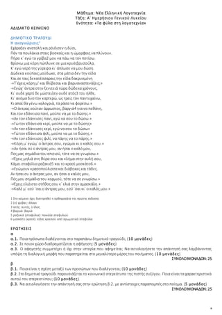 6
Μάθημα: Νέα Ελληνική Λογοτεχνία
Τάξη: Α΄ Ημερήσιου Γενικού Λυκείου
Ενότητα: «Τα φύλα στη λογοτεχνία»
ΑΔΙΔΑΚΤΟ ΚΕΙΜΕΝΟ
ΔΗΜΟΤΙΚΟ ΤΡΑΓΟΥΔΙ
Η αναγνώρισις1
Εχάραξεν ανατολή και ρόιδισεν η δύσι,
Πάν τα πουλάκια σταις βοσκαίς και η ώμορφαις να πλύνουν.
Πήρα κ΄ εγώ το γρίβα2 μου να πάω να τον ποτίσω.
Βρίσκω μια κόρη πώπλυνε σε μια κρυά βρυσούλα,
Κ΄ εγώ νερό της γύρεψα κι΄ άπλωσε να μου δώση.
Δώδεκα κούπαις μούδωκε, στα μάτια δεν την είδα
Και σε ταις δεκατέσσαραις την είδα δακρυσμένη
-«Τ΄έχεις κόρη μ’ και θλίβεσαι και βαρυαναστενάζεις;»
-«Εγώχ΄ άντρα στην ξενιτειά τώρα δώδεκα χρόνους,
Κι΄ ουδέ χαρτί δε μώστειλεν ουδέ ατός3 του ήλθε,
Κι΄ ακόμα δυο τον καρτερώ, ως τρεις τον παντυχαίνω,
Κι απαί θα γένω καλογριά, τα ράσα να φορέσω.»
-«Ο άντρας σούταν άρρωστος, βαργιά4 για να πεθάνη,
Και τον εδάνεισα πανί, μούπε να με το δώσης.»
-«Αν τον εδάνεισες πανί, εγώ να σου το δώσω.»
-«Γω τον εδάνεισα κερί, μούπε να με το δώσης»
-«Αν τον εδάνεισες κερί, εγώ να σου το δώσω»
-«Γώ τον εδάνεισα φιλί, μούπε να με το δώσης.»
-«Αν τον εδάνεισες φιλί, να πάγης να το πάρης.»
-«Κόρη μ΄ εγώμ΄ ο άντρας σου, εγώμαι κι ο καλός σου.»
-«Αν ήσαι σύ ο άντρας μου, αν ήσαι ο καλό μου,
Πες μας σημάδια του σπιτιού, τότε να σε γνωρίσω.»
-«Έχεις μηλιά στη θύρα σου και κλήμα στην αυλή σου,
Κάμει σταφύλια ραζακιά5 και το κρασί μοσκάτο6.»
-«Εγώμουν κρασοπούλισσα και διάβηκες και τάδες.
Αν ήσαι συ ο άντρας μου, αν ήσαι ο καλός μου,
Πές μου σημάδια του κορμιού, τότε να σε γνωρίσω.»
-«Έχεις ελιά στο στήθος σου κ΄ ελιά στην αμασκάλη.»
-«Καλέ μ΄ εσύ ΄σαι ο άντρας μου, εσύ ΄σαι κι΄ ο καλός μου.»
1 Στο κείμενο έχει διατηρηθεί η ορθογραφία της πρώτης έκδοσης
2 (ο) γρίβας: άλογο
3 ατός: αυτός, ο ίδιος
4 βαργιά: βαριά
5 ραζακιά (σταφύλια): ποικιλία σταφυλιού
6 μοσκάτο (κρασί): είδος κρασιού από αρωματικά σταφύλια
ΕΡΩΤΗΣΕΙΣ
α
α.1. Ποια πρόσωπα διαλέγονται στο παραπάνω δημοτικό τραγούδι; (10 μονάδες)
α.2. Σε ποιον χώρο διαδραματίζεται η αφήγηση; (5 μονάδες)
α.3. Ο αφηγητής συμμετέχει ή όχι στην ιστορία που αφηγείται; Να αιτιολογήσετε την απάντησή σας λαμβάνοντας
υπόψη τη διαλογική μορφή που παρατηρείται στο μεγαλύτερο μέρος του ποιήματος. (10 μονάδες)
ΣΥΝΟΛΟΜΟΝΑΔΩΝ: 25
β
β.1. Ποια είναι η σχέση μεταξύ των προσώπων που διαλέγονται; (10 μονάδες)
β.2. Στοδημοτικότραγούδι παρουσιάζεται το κοινωνικό στερεότυπο της πιστής συζύγου. Ποια είναι τα χαρακτηριστικά
αυτού του στερεοτύπου; (10 μονάδες).
β.3. Να αιτιολογήσετε την απάντησή σας στην ερώτηση β.2. με αντίστοιχες παραπομπές στο ποίημα. (5 μονάδες)
ΣΥΝΟΛΟΜΟΝΑΔΩΝ: 25
 