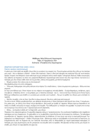 69
Μάθημα: Νέα Ελληνική Λογοτεχνία
Τάξη: Α' Ημερήσιου ΓΕΛ
Ενότητα: «Τα φύλα στη Λογοτεχνία»
ΑΝΔΡΕΑΣ ΚΑΡΚΑΒΙΤΣΑΣ (1865-1922)
Παλιές αγάπες (απόσπασμα)
Η μάνα μου ήταν καλή και αγαθή, όπως όλες οι γυναίκες του καιρού της. Γλυκιά ημέρα ωστόσο δεν είδε με τον πατέρα
μου γιατί - λες κι έφταιγε η δόλια! - έκανε όλο κορίτσια. Ξέρεις τι θα ειπεί φτωχός και κορίτσια! Έξω απ’ αυτό ακόμη
όριζαν Τούρκοι στα Μοριά κι ήταν καλύτερο να μην απόχταε κανείς παιδί παρά ν’ αποχτήσει θηλυκό. Κάθε νοικοκύρης
που έβλεπε να πηγαίνει το σπίτι του μπροστά θλιβότανε περισσότερο από κείνον που δεν είχε τίποτα. Για τούτο κι ο
πατέρας μου δεν έπαυε κάθε τόσο να της χτυπάει, κάπως στα χωρατά, μα πάντα πικραμένα:
- Μωρέ γυναίκα· δεν κάνεις και συ ένα σερνικό!
Μια βραδιά μπήκε στο σπίτι ολόχαρος.
- Τέλειωσε, Καλομοίρα· είπεμόλιςπάτησεστην πόρτα. Ό,τιπαιδίκάνεις - ήταν ετοιμόγεννηημάναμου - θέλωνα είναι
σερνικό.
Σε λίγο γεννήθηκα εγώ. Όταν πήγαν να του πάρουν τα συχαρίκια, στέναξε βαθιά. - Ο γέρο Βαρσάμης, σκέφτηκε, οχτώ
ντουφέκια· ο Βασίλης πέντε· ο κουμπάρος μου ο Ανέστης τέσσερα - και τι; - ένα κι ένα! Εγώ τίποτα για το Γένος! Εμείς
θέλουμε ανθρώπους για σπαθί κι η γυναίκα μου γεννάει για τη ρόκα!... Και με το γρόθο του έδωκε μια κι έσπασε το
τραπέζι.
- Μα δεν πειράζει· είπε σε λίγο. Εγώ θα το κάμω σερνικό. Θα γένει καλύτερο από σερνικό.
Το είπε κιέγινε. Μόλις μεγάλωσα λίγο, μου φόρεσε αντρίκια και μ’ έλεγε Χρύσαντο από Χρυσή που ήταν τ’ όνομά μου.
Στη μάνα μου, σε όλους έτσι έλεγε να με φωνάζουν. Από μικρή με έμαθε στ’ άρματα. Μέρα νύχτα με δασκάλευε να
παίζω το σπαθί, να λυγίζω το κορμί, να ρίχνω στο σημάδι. Την καθεμερνή1
μ’ έπαιρνε στο χωράφι· τη γιορτή στο κυνήγι
να κυνηγούμε τους λύκους και τ’ αγριογούρουνα στη Δροσελή.
- Θέλω... να περνάς το βόλι απ’ το δαχτυλίδι· μου έλεγε.
Πέρασαν έτσι κάμποσα χρόνια. Οι ραγιάδες άρχισαν κάπως ν’ ανακατώνονται. Στις εκκλησιές διαβάζανε κάτι παράξενα
τροπάρια για τους Αγαρηνούς. Οι χαλκιάδες κι οι τουφεξήδες νύχτα δούλευαν τα σύνεργα του πολέμου. Τα παλικάρια
γυμνάζονταν στ’ άρματα, έχυναν βόλια, τραγουδούσαν τα κλέφτικα. Α! πως έγινε και κείνο το αγουροξύπνημα! Την
παραμονή του Βαγγελισμού – Πέφτη2
θυμούμαι ήταν - βλέπουμε κατά το κοντόβραδο το Σισίνη από τη Γαστούνη, το
Σταματόπουλο από τα Λεχαινά και τον καπετάν Αντωνάκη από τη Μανωλάδα με καμιά τρακοσαριά παλικάρια. Ο
πατέρας μου είχε ρεματισμούς και δε μπορούσε να σηκωθεί από το κρεβάτι. Με φώναζε να πάω κοντά, μου έζωσε το
σπαθί, μου έδωκε το καρυοφύλλι στο χέρι και·
 