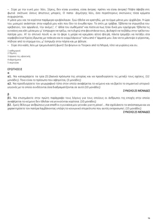 70
- Σύρε με την ευκή μου· λέει. Ξέρεις, δεν είσαι γυναίκα, είσαι άντρας· πρέπει να είσαι άντρας! Πέφτε άφοβα στη
φωτιά· σκότωνε όσους άπιστους μπορείς. Ο παπα- Δημήτρης λέει, όσο περσότερους σκοτώνεις τόσα κρίματα
συχωριώνται.
Η μάνα μου και τα κορίτσια παράμερα κρυφόκλαιαν. Εγώ ήθελα να κρατηθώ, μα τα έρμα μάτια μου ψιχάλιζαν. Η ώρα
του μισεμού ανάστησε στην καρδιά μου κάτι που δεν το ένιωθα πριν. Το σπίτι με τράβαε. Έβλεπα τα στρωσίδια του
κρεβατιού, τον αργαλειό, την ανέμη3
, τ’ άλλα του σωθέματα4
και πίστευα πως ήταν δικά μου εργόχειρα. Έβλεπα τις
γυναίκεςκαικάτι μέσαμου μ’ έσπρωχνενα τρέξω, να τυλιχτώ στα φουστάνια τους, φυλαχτό να τα βάλω στην τρέλα του
πατέρα μου. Α! το σπιτικό πουλί κι αν το φερε η μοίρα να κρεμάσει αϊτού φτερά, πάντα τρομάζει να πετάξει στα
κορφοβούνια!Κρύοςίδρωτας με τσάκισεκαιτο κορμίλάγκευε5
κάτωαπό τ’ άρματά μου. Σαν να το μάντεψε ο γέροντας,
πήδησε από το στρώμα του, μ’ έσπρωξε στην πόρτα και με φίλησε.
- Σύρε στο καλό, λέει με τρεμουλιαστή φωνή! Σα φύγουν οι Τούρκοι από το Μοριά, τότε να γυρίσεις και συ.
1 καθημερινή
2 Πέμπτη
3 όργανο της υφαντικής
4 εξαρτήματα
5 σκιρτούσε
ΕΡΩΤΗΣΕΙΣ
α
α1. Να καταγράψετε τα τρία (3) βασικά πρόσωπα της ιστορίας και να προσδιορίσετε τις μεταξύ τους σχέσεις. (12
μονάδες). Ποιο είναι το πρόσωπο που αφηγείται; (3 μονάδες)
α2. Να προσδιορίσετε τον γεωγραφικό τόπο στον οποίο αναφέρεται το κείμενο και να βρείτε το σημαντικό ιστορικό
γεγονός με το οποίο συνδέονται όσα διαδραματίζονται σε αυτό.(10 μονάδες)
ΣΥΝΟΛΟ:25 ΜΟΝΑΔΕΣ
β
β1. Να επισημάνετε στην πρώτη παράγραφο τους λόγους για τους οποίους οι άνθρωποι της εποχής στην οποία
αναφέρεται το κείμενο δεν ήθελαν να γεννιούνται κορίτσια. (10 μονάδες)
β2. Εμείς θέλουμε ανθρώπους για σπαθί κι η γυναίκα μου γεννάει για τη ρόκα!...:Να σχολιάσετε το απόσπασμα και να
χαρακτηρίσετε τον πατέρα λαμβάνοντας υπόψη το κοινωνικό στερεότυπο που αυτός εκπροσωπεί. (15 μονάδες)
ΣΥΝΟΛΟ:25 ΜΟΝΑΔΕΣ
 