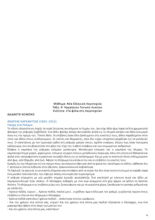 71
Μάθημα: Νέα Ελληνική Λογοτεχνία
Τάξη: Α΄ Ημερήσιου Γενικού Λυκείου
Ενότητα: «Τα φύλα στη Λογοτεχνία»
ΑΔΙΔΑΚΤΟ ΚΕΙΜΕΝΟ
ΑΝΔΡΕΑΣ ΚΑΡΚΑΒΙΤΣΑΣ (1865-1922)
Πάσχα στα Πέλαγα
Το πλοίο ολοσκότεινο έσχιζε τα νερά ζητώντας ανυπόμονα το λιμάνι του. Δεν είχε άλλο φως παρά τα δύο χρωματιστά
φανάρια της γέφυρας ζερβόδεξα· ένα άλλο φανάρι άσπρο ακτινοβόλο ψηλά εις το πλωριό κατάρτι και άλλο ένα μικρό
πίσω εις την πρύμη του. Τίποτε άλλο. Οι επιβάτες ήσαν όλοι ξαπλωμένοι στις κοκέτες1 τους, άλλοι παραδομένοι στον
ύπνο και άλλοι στους συλλογισμούς. Οι ναύτες και θερμαστές, όσοι δεν είχαν υπηρεσία εροχάλιζαν εις τα γιατάκια2
τους. Ο καπετάνιος με τον τιμονιέρη ορθοί στη γέφυρα, μαύροι ίσκιοι, σχεδόν εναέριοι, έλεγες πως ήσαν πνεύματα
καλόγνωμα, που εκυβερνούσαν στο χάος την τύχη του τυφλού σκάφους και των κοιμωμένων ανθρώπων.
Έξαφνα η καμπάνα της γέφυρας εσήμανε μεσάνυχτα. Μεσάνυχτα εσήμανε και η καμπάνα της πλώρης. Το
καμπανοχτύπημα γοργό, χαρούμενο, επέμενε να ρίχνη τόνους μεταλλικούς περίγυρα, κάτω στη σκοτεινή θάλασσα και
ψηλά στον αστροφώτιστο ουρανό και να κράζη όλους εις το κατάστρωμα. Και με μιας το σκοτεινό πλοίο επλημμύρισεν
από φως, από θόρυβο, από ζωή. Άφησε το πλήρωμα τα γιατάκια του και οι επιβάτες τις κοκέτες τους.
Εμπρός εις την πλώρηκαι εις την πρύμη πίσω, ανυπόμονεςέφευγαν απότα χέρια του ναύκληρουοισαΐτες, έφθαναν λες
τ᾿ αστέρια κι έπειτα έσβηναν στην άβυσσο, πρασινοκόκκινα πεφτάστερα.
Τα ξάρτια3, τα σχοινιά, οικουπαστέςέλαμπαν σαν επιτάφιοι από τα κεριά. Και δεν ήταν εκείνητηστιγμήτο καράβι παρά
ένα μεγάλο πολυκάντηλο, που έφευγε απάνω στα νερά σαν πυροτέχνημα.
Η γέφυρα στρωμένη με μία μεγάλη σημαία έμοιαζε αγιατράπεζα. Ένα κανίστρι4 με κόκκινα αυγά και άλλο με
λαμπροκούλουρα ήταν απάνω. Ο πλοίαρχος σοβαρός με ένα κερί αναμμένο στο χέρι άρχισε να ψέλνη το Χριστός
Ανέστη. Τοπλήρωμα κιοι επιβάτεςγύρω του, ξεσκούφωτοικαιμε τα κεριάστα χέρια, ξανάλεγαν τοτροπάρι ρυθμικά και
με κατάνυξη.
- Χρόνια πολλά, κύριοι!... Χρόνια πολλά, παιδιά μου!.. ευχήθηκε άμα ετέλειωσε τον ψαλμό, γυρίζοντας πρώτα στους
επιβάτες κι έπειτα στο πλήρωμα ο πλοίαρχος.
- Χρόνια πολλά καπετάνιε! χρόνια πολλά!... απάντησαν εκείνοι ομόφωνοι.
- Και του χρόνου στα σπίτια σας, κύριοι! Και του χρόνου στα σπίτια μας παιδιά! εξαναείπε ο πλοίαρχος, ενώ ένα
μαργαριτάρι εφάνη στην άκρη των ματιών του.
- Και του χρόνου στα σπίτια μας, καπετάνιε!
 