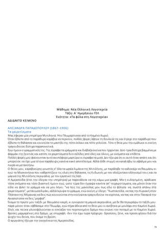 73
Μάθημα: Νέα Ελληνική Λογοτεχνία
Τάξη: Α΄ Ημερήσιου ΓΕΛ
Ενότητα: «Τα φύλα στη Λογοτεχνία»
ΑΔΙΔΑΚΤΟ ΚΕΙΜΕΝΟ
ΑΛΕΞΑΝΔΡΑ ΠΑΠΑΔΟΠΟΥΛΟΥ (1867-1906)
Τα χαιρετίσματα
Μας έφεραν μία υπηρέτρια Μυτιληνιά. Ήτο Πλωμαρίτισσα από το Καμένο Χωριό.
Όταν έβλεπεαπό το παράθυρο καράβια να περνούν, πολλές φορές άφηνε τη δουλειά της και έτρεχε στο παράθυρο που
έβλεπετηθάλασσα και κουνούσετομαντήλιτης· πότεέκλαιε και πότε γελούσε. Τότε η θεία μου την εμάλωνε κι εκείνη
τραγουδούσε δίστιχα παραπονετικά.
Εγώ ήμουν ο γραμματικόςτης. Της έγραφα τα γράμματα και διάβαζαεκείναπου ήρχονταν. Δύο-τρίαδίστιχα βαμμένα με
φαρμάκι της ξενιτιάς και κατόπι τα χαιρετίσματα δύο σελίδες από όλες και όλους, με ονόματα και επίθετα.
Πολλέςφορές μού φαίνουνταν αυτόανυπόφορομαρτύριο κι έγραφα τα μισά. Δεν ήξευρα ότι κι αυτό ήταν απάτη και ότι
μπορούσε να έχει μια τέτοια παράλειψις κανένα κακό αποτέλεσμα. Αλλά ήλθε στιγμή να καταλάβω το σφάλμα μου και
πικρά να μετανοήσω.
Ο θείος μου, καραβοκύρης γνωστός σ' όλα τα ωραία λιμάνια της Μυτιλήνης, με παράλαβε το καλοκαίρι να θαυμάσω κι
εγώ τα Μοσκονήσια που καθρεπτίζουν τις ελιές στη θάλασσα, τις Κυδωνιές με τον ολοζώντανο ελληνισμό τους και τα
μαγικά της Μυτιλήνης περιγιάλια, με τον εργατικό της λαό.
Η Αμερσούδα (έτσι την έλεγαν την υπηρέτρια) με παρεκάλεσε να της κάμω μια γραφή. Μα η ευλογημένη, αράδιασε
τόσα ονόματα και τόσο βιαστική ήμουν εγώ, ώστε τώρα δεν έγραψα κανένα απ' τα χαιρετίσματα, και μόνον όταν την
είδα να φιλεί το γράμμα και να μου λέγει: “να πεις της μανούλας μου πως εδώ το φίλησα· να, σωστά απάνω στα
χαιρετίσματα”, μετάνιωσαλιγάκι, αλλάέκρυψα το γράμμα, ενώ εκείνη μ' έλεγε: “Κωσταντέλα, να πας την Κυριακή στον
Πλάτανοτης Μέραιναςνα δεις πώς κουνιούνταιστην κούνιακαιτραγουδούνε τα κορίτσια, να πας και στην Παναγιά την
Αγιασώτισσα να δεις 'μορφιά”.
Έκαμα το πρώτο μου ταξίδι με θαυμάσιο καιρό, κι εγνώρισα τα μαγικά ακρογιάλια, μα δε θα περιγράψω το ταξίδι μου·
παρά μόνον όταν εφθάσαμε στο Πλωμάρι, εγώ πήρα άδεια από το θείο μου κι ανέβηκα με μουλάρι στο Καμένο Χωριό.
Ελιές και πεύκα γλυκοφιλιούνταν κι εσκίαζαν τον περιποιημένο δρόμο που ενώνει τον ποταμό με το Καμένο Χωριό.
Βρύσες μαρμαρένιες στο δρόμο, με επιγραφή -δεν την έχω τώρα πρόχειρη- δροσίσου, ξένε, και προσευχήσου διά την
ψυχήν του δείνα, που έκαμε τη βρύση.
Ο αγωγιάτης ήξευρε την οικογένεια της Αμερσούδας.
 