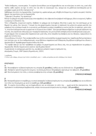74
“Καλοί άνθρωποι, νοικοκυραίοι. Το κορίτσι ξενιτεύθηκε για να ξεχρεωθούνε και να τελειώσει το σπίτι της, γιατί εδώ
πρέπει κάθε κορίτσι να έχει το σπίτι του και όλο το νοικοκυριό του, ακόμα και τα μαλλίτικα σκεπάσματα για τα
μοσχάρια· χωρίς αυτά δεν παντρεύεται”.
Εφθάσαμε στοσπίτι της Αμερσούδας. Η μητέρα της, ωραία ακόμα, μας εδέχθηστοδώμα της μ' αγάπη και ρακή. Κατόπιν
άρχισε τας ερωτήσεις για την Αμερσούδα.
“Τράνεψε1; Θυμάται; Την αγαπούμε”.
Έδειξετογράμμα καιμαζεύτηκαν γύρω στον αργαλειό, πουύφαιναν ένα ψηφωτό πολύχρωμο, όλοιοι συγγενείς. Ήρθεκι
η γιαγιά με το δεκανίκι της.
Τότε η Μαργέλα, συγγενικό κορίτσι, διάβασε το γράμμα και τα στιχάκια. Μα όταν η γριά, που την κατέτρωγε με τα
θαμπά της μάτια, δεν ήκουσε τ' όνομά της στα χαιρετίσματα, έκρυψε το πρόσωπό της μέσα στο μαύρο μαντήλι του
κεφαλιούτης κιέκλαιγεπικρά. Κι η νουνάτης, μια θεόρατηγυναίκα, πικράθηκεκιεκείνη και δεν το κράτησε, μόνο είπε:
“ε, στην ξενιτιάξεχνούνεκαιτο χωριό και το συγγενή και το φίλο”. Δύο χοντρά δάκρυα έβρεξαν το χοντρό πρόσωπο της
νουνάς, και γύρισα και είδα γύρω μου πικραμένα πρόσωπα, και μια σιωπηλή κατάρα για ξενιτιά φτερούγιζε γύρω μου.
Η γριά άρχισε τότε να τραγουδεί παραπονετικά· γιατί εδώ, στην πατρίδα της Σαπφούς και του Αλκαίου, τραγουδούν τη
χαρά και τη λύπη τους.
Η συνείδησιςμ' έτυπτε2. Πούνα φαντασθώ πως τα δύο εκείνα φύλλα τα χαιρετίσματα που παρέλειψα θα ζωντανέψουν
εκεί αντίκρυ μου σε δυο ανθρωποσειρές, να με βλέπουν παραπονετικά! Εδάκρυσα, θυμήθηκα το φίλημα που έδωκε η
Αμερσούδα στ' άγραφα χαιρετίσματα επάνω και είπα:
“Το καράβι έφευγε και δεν πρόφθασα να γράψω τα χαιρετίσματα για όλους σας, που με παρακαλούσε να γράψω η
Αμερσούδα. Μα δεν ξεχνά εκείνη κανένα· σας θυμάται πάντα”.
Η γριά άνοιξε το κατάμαυρο μαντήλι της, και φάνηκε γελαστό τώρα το πρόσωπό της.
Διηγήματα, Στιγμή, 1987 (πρώτη δημοσίευση, 1929 )
1 μεγάλωσε;
2 τύπτω: μτφ. ελέγχω, επιτιμώ («μέ τύπτει η συνείδησή μου» — νιώθω μεταμέλεια για κάτι επιλήψιμο που έκανα)
ΕΡΩΤΗΣΕΙΣ
α
α1. Να αναφέρετε το βασικό πρόσωπο της ιστορίας (5 μονάδες), καθώς και την ιδιότητά του. (5 μονάδες)
α2. Να βρείτε τρία (3) σημεία στο κείμενο, τα οποία μας δίνουν πληροφορίες σχετικά με τον αφηγητή. (9 μονάδες)
α3. Να επισημάνετε τον τόπο, ο οποίος αναφέρεται στην ιστορία. (6 μονάδες)
ΣΥΝΟΛΟ:25 ΜΟΝΑΔΕΣ
β
β1. Ναπροσδιορίσετετοπρόβλημα, τοοποίοαπασχολείτοβασικόπρόσωποτης ιστορίας (5 μονάδες) και να συνδέσετε
τον τίτλο του διηγήματος με αυτό το πρόβλημα. (10 μονάδες)
β2. Το κορίτσι ξενιτεύθηκε για να ξεχρεωθούνε και να τελειώσει το σπίτι της, ..· χωρίς αυτά δεν παντρεύεται.: Να
σχολιάσετε το απόσπασμα λαμβάνοντας υπόψη τα κοινωνικά στερεότυπα της εποχής. (10 μονάδες)
ΣΥΝΟΛΟ:25 ΜΟΝΑΔΕΣ
 