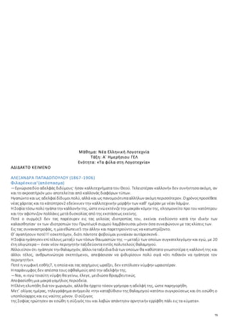 75
Μάθημα: Νέα Ελληνική Λογοτεχνία
Τάξη: Α΄ Ημερήσιου ΓΕΛ
Ενότητα: «Τα φύλα στη Λογοτεχνία»
ΑΔΙΔΑΚΤΟ ΚΕΙΜΕΝΟ
ΑΛΕΞΑΝΔΡΑ ΠΑΠΑΔΟΠΟΥΛΟΥ (1867-1906)
Φιλαρέσκεια1
(απόσπασμα)
—Εγνώρισαδύο αδελφάς διδύμους· ήσαν καλλιτεχνήματα του Θεού. Τελειοτέραν καλλονήν δεν συνήντησα ακόμη, αν
και το ακροατήριόν μου αποτελείται από καλλονάς διαφόρων τύπων.
Ηγαπώντοκαιως αδελφαίδίδυμοιπολύ, αλλά και ως πανομοιότυπααλλήλων ακόμηπερισσότερον. Οχρόνοςπροσέθετε
νέας χάριτας και το κάτοπτρον2 εδείκνυεν την καλλιτεχνικήν μορφήν των καθ’ ημέραν με νέαν λάμψιν.
Η Σοφία τόσω πολύηγάπα την καλλονήν της, ώστεενώεκτένιζετην μακράν κόμην της, ελησμονείτο προ του κατόπτρου
και την αφύπνιζον πολλάκις μετά δυσκολίας από της εκστάσεως εκείνης.
Ποτέ ο συρμός3 δεν τας παρέσυρεν εις τας γελοίας ιδιοτροπίας του, εκείναι ενεδύοντο κατά την ιδικήν των
καλαισθησίαν· εκ των ιδιοτροπιών του Πρωτέως4 συρμού λαμβάνουσαι μόνον όσα συνεφώνουν με τας κλίσεις των.
Εις τας συναναστροφάς, η μία εθώπευε5 την άλλην και παρετηρούντο ως να κατωπτρίζοντο.
Θ’ αγαπήσουν ποτέ!!! εσκεπτόμην, διότι πάντοτε φοβούμαι γυναίκαν αυτάρεσκον6 .
Η Σοφία ηγάπησεν επίτέλους μεταξύ των τόσων θαυμαστών της —μεταξύ των οποίων συγκατελεγόμην και εγώ, με 20
έτη ολιγώτερα— έναν νέον περιηγητήν ταξιδεύοντα εντός πολυτελούς θαλαμηγού.
Άλλοιείπον ότι ηγάπησε την θαλαμηγόν, άλλοιταταξείδιαδιά των οποίων θα καθίστατο γνωστοτέρα η καλλονή της και
άλλοι τέλος, ανθρωπινώτερα σκεπτόμενοι, απεφάσισαν να ψιθυρίσουν πολύ σιγά «ότι πιθανόν να ηγάπησε τον
περιηγητήν».
Ποτέ η νυμφική εσθής7, η οποία και τας ασχήμους ωραΐζει, δεν εστόλισεν νύμφην ωραιοτέραν.
Η παράνυμφος δεν απέσπα τους οφθαλμούς από την αδελφήν της.
—Ναι, κι εγώ τοιαύτη νύμφη θα γείνω, έλεγε, μειδιώσα θριαμβευτικώς.
Απεφασίσθη μια μακρά γαμήλιος περιοδεία.
Η Ελένη ελυπήθη διά τον χωρισμόν, αλλά θα ήρχετο τόσον γρήγορα η αδελφή της, ώστε παρηγορήθη.
Μετ’ ολίγας ημέρας, τηλεγράφημα ανήγγειλε «την καταβύθισιν της θαλαμηγού κατόπιν συγκρούσεως και ότι εσώθη ο
υποπλοίαρχος και εις ναύτης μόνον. Ο σύζυγος
της Σοφίας ηρώτησεν αν εσώθη η σύζυγός του και λαβών απάντησιν αρνητικήν ερρίφθη πάλι εις τα κύματα».
 