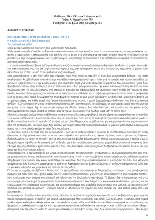 77
Μάθημα: Νέα Ελληνική Λογοτεχνία
Τάξη: Α' Ημερήσιου ΓΕΛ
Ενότητα: «Τα φύλα στη Λογοτεχνία»
ΑΔΙΔΑΚΤΟ ΚΕΙΜΕΝΟ
ΚΩΝΣΤΑΝΤΙΝΟΣ ΧΡΗΣΤΟΜΑΝΟΣ (1867-1911)
Η κερένια κούκλα (απόσπασμα)
Το μαραμένο ρόδο.
Κάθε μέρα γινόταν πιο αδύνατη, πιο μυτερή στο πρόσωπο.
Κάθεφορά που ήθελ’ ανεβείταλίγα πέτρινα σκαλοπάτια απ’ την κουζίνα, που ήτονε στο υπόγειο, ως τη χωματένια την
αυλή, σταματούσε κι ακουμπούσε και τα δυο της τα χέρια στα γόνατα, για να πάρει ανάσα· η μύτη της κέρωνε και τα
ρουθούνια της ανοιγοκλείνανε σαν τις φτερούγες μιας άσπρης πεταλούδας. Ήταν αλήθεια λίγο αψηλά τα σκαλοπάτια,
μα τόσο λαχάνιασμα πάλι! -
... κι ολοέναανεβοκατέβαινεαπ’ την αυλήστην κουζίνακιαπό την κουζίναστην αυλή γιανα ξεπλύνειτομπρίκι τουκαφέ
και τα κουταλάκια της, για να τρίψει την κατσαρόλα της, σαν απότρωγαν αυτή κι ο άντρας της, κάτω από τη βρύση που
δεν έπαυε να στάζει - γιατ’ ήτονε χαλασμένος ο σωλήνας.
Μα μπαινόβγαινε κι απ’ την καλή την κάμαρη, που ήτον ισόγεια σχεδόν μ’ ένα δυο σκαλοπάτια ξύλινα - αχ, πάλι
σκαλοπάτια!λεςβάλθηκαν κι αυτά να την κουράζουν ακόμα περισσότερο, - πότε για να τινάξει κάτι προσκεφαλάδες με
μεγάλες μάρκες που τις είχε κεντημένα η ίδια ανεβατό, πότε για να ξεσκονίσει τα χαρτένια λουλούδια που ’χε σε δυο
φαρφουριά1
πάνω στην εταζέρα ή για ν’ απλώσει ένα - δυο ρουχαλάκια που ’χε κάνει σαπουνιστά στη λεκάνη και που
γαλάζωναν απ’ το λουλάκι απάνω στο σκοινί· κι έσκυβε και σφουγγάριζε τα νερά που ’χανε στάξει απ’ τα ρούχα στα
σκαλιάκαι στις πλάκεςμπρος την πόρτα κι έπειταπήγαινεν’ απλώσεικαι το σφουγγαρόπανοπιοπέρα από τα ρούχα στο
ίδιοτο σκοινί, πουήτανεδεμένοαπ’ το στρόφιγγατηςπόρτας σε μια μικρή ζαλισμένημυγδαλίτσα - γιατί δεν έφθανε ως
τη μάντρα πέρα. και κάθε φορά που ’ριχνε κάτι απάνω στο σκοινί, η μικρή ζαρωμένη μυγδαλίτσα - που δεν είχε ακόμα
ανθίσει- λύγιζείσαμεκάτω και τιναζόταν πάλιαπάνω, απ’ του σκοινιούτοτράβηγμα, με τα γυμνά κλαριά της σηκωμένα
σα χέρια στον αέρα. Αχ, τι λυπητερό πράμα να βλέπει κανείς ένα νέο δεντράκι να λυγάει για το χατίρι ενός
σφουγγαρόπανου ίσαμε κοντά να σπάσει και να τρέμει σύγκλαρο2
για πολλήν ώρα, απ’ το πόνο του!
Μα πιο λυπητερόακόμαήτονεναβλέπατετη νέαγυναικούλανακρυφοβογκάκαινα σέρνεται, στραγγίζοντας στα πόδια
της, χωρίς να θέλεινα τ’ ομολογήσειστον ίδιοτον εαυτότης. Γιατί αν το παραδεχόταν πως ήτον άρρωστη, ήτονεχαμένη:
δε θα μπορούσε πια να τ’ αρνηθεί τ’ αντρός της με τόσο θάρρος και με χείλια που για να χαμογελάσουν της σούρωναν
όλο της το πρόσωπο. Εκείνος όμως την κοίταζε με τα μάτια του τα γαλαζοπράσινα με τα μακριά ματόκλαδα καρφωμένα
πάνω της - την κοίταζε ακόμα κι όταν δεν της μίλαγε...
Τι νέος που ήτον ο άντρας της και τι όμορφος! - όλο αυτό συλλογιζόταν η άμοιρη. Κι αλήθεια πολύ πιο νέος απ’ αυτή
φαινόταν, κι όχι μόνον από τότε που τα τριαντάφυλλα στα μάγουλα της είχανε σβήσει, που τα μάτια της δείχνανε
βαθουλωμένα κι είχαν πεταχτεί τ’ αυτιά της, κίτρινα σα φύλλα φθινοπωρινά. Ήτονε μικροκαμωμένος ο Νίκος, ενώ η
Βεργινία ήτον αψηλή και ξερακιανή απ’ ανέκαθε, με κάτι κοκάλες στο πρόσωπο, με μαλλιά κοκκινωπά κι αριά, κι έτσι
έδειχνε τουλάχιστο δέκα χρόνια πιο μεγάλη του, που δεν είχαν ούτε τρία χρόνια διαφορά: αυτός είκοσι δυο, κι εκείνη
ήτον και δεν ήτον είκοσι πέντε.
Κακόπράμα να ’ν’ η γυναίκακαι μια μέρα μεγαλύτερη απ’ τον άντρα της! Τον αγαπάει μ’ αλλιώτικη αγάπη από κείνονε,
με μια φωτιά πιοάγρια, σα βιαστικιά κι απελπισμένη για τη νιότη που της φεύγει· και ο καημός αυτός, πέφτοντας μέσα
στη φλόγα την ερωτική, την κάνει κι αποθεριεύει και πίνει όλη τη γυναικεία δροσιά. Κι ο νέος άντρας πάλι πιο γλήγορα
ψυχραίνεται όσοβλέπει να μαραίνεται το ρόδο της λαχτάρας του και βλέπει γύρω του ν’ ανθούν οι κάμποι της ζωής και
τα γλυκά λουλούδια να χαιρετούν τις πλάνες πεταλούδες...
Όταν, το μεσημέρι, κατέβαινε ο Νίκος απ’ τον τροχιόδρομο στη στάση της Γαργαρέτας κι έπαιρνε τους ανηφορικούς
δρόμουςνα πάει σπίτι του, ψηλά, κάτω απ’ το λόφο του Φιλοπάππου, γύριζαν και τον κοίταζαν τα κορίτσια στις πόρτες,
που περίμεναν τους άντρες του σπιτιού να ’ρθουν απ’ τη δουλειά να φαν ψωμί. Τα ξέρετε δα τα αιώνια κορίτσια στις
καινούργιεςσυνοικίες με τα χαμόσπιτα, που αντιπροσωπεύουν τ’ ανέβασμα στα κοινωνικά σκαλοπάτια, μα ίσως και το
ξεφύλλισμα της εργατικής οικογένειας, τα κοριτσόπουλα με την κορδέλα φιόγκο πίσω στα μαλλιά, με σκερτζότζικη3
ποδίτσα και μπότα κουμπωτή - έτοιμα πάντα ν’ αδράξουν το χαμόγελο που ανθίζει σε νέα χείλια κάτω από ένα
μουστακάκι.
Ήτονενα μην τόνεβρουν του γούστουτους, έτσιπουπερνούσεπεταχτόςκαικαμαρωτός με το κεφάλι πίσω, χαριτωμένα
παιδί σοβαρευούμενο, σταράτο4
, με κοντά μαλλιά μαύρα όλο κυματισιές σαν από ξύλο σκαλιστό; - κι απάνω στα πηχτά
μαλλιά ήτον καθισμένη αλαφρά (σα να ’ταν αλήθεια πεταλούδα που ’θελε να πετάξει) μια σταχτιά πεταλούδα που τη
φορούσε ατσαλάκωτη! κι είχε και κάτι μικρούτσικα αυτάκια ροδοκόκκινα σαν κορίτσι και τα δόντια του, όταν γέλαγε,
ασπρίζανεσαν το ρύζι κάτω απ’ τομαύρο μουστακάκι, τοάστριφτοακόμα, πουδεν εννοούσεναμεγαλώσει: - έτσι έλεγε
 