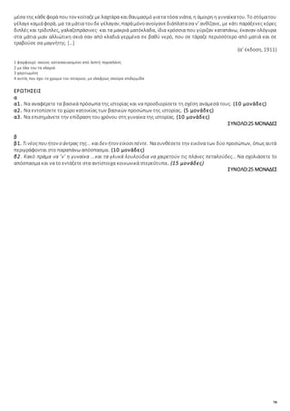 78
μέσα της κάθεφορά που τον κοίταζεμε λαχτάρα και θαυμασμό γιατα τόσα νιάτα, η άμοιρη η γυναίκατου. Το στόματου
γέλαγεκαμιάφορά, μα τα μάτια τουδε γέλαγαν, παράμόνοανοίγανεδιάπλατασα ν’ ανθίζανε, με κάτι παράξενες κόρες
διπλές και τρίδιπλες, γαλαζοπράσινες· και τα μακριά ματόκλαδα, ίδια κρόσσια που γύριζαν καταπάνω, έκαναν ολόγυρα
στα μάτια μιαν αλλιώτικη σκιά σαν από κλαδιά γερμένα σε βαθύ νερό, που σε τάραζε περισσότερο από ματιά και σε
τραβούσε σα μαγνήτης. […]
(α' έκδοση, 1911)
1 φαρφουρί: σκεύος κατασκευασμένο από λεπτή πορσελάνη
2 με όλα του τα κλαριά
3 χαριτωμένη
4 αυτός που έχει το χρώμα του σιταριού, με ελαφρώς σκούρα επιδερμίδα
ΕΡΩΤΗΣΕΙΣ
α
α1. Να αναφέρετε τα βασικά πρόσωπα της ιστορίας και να προσδιορίσετε τη σχέση ανάμεσά τους. (10 μονάδες)
α2. Να εντοπίσετε το χώρο κατοικίας των βασικών προσώπων της ιστορίας. (5 μονάδες)
α3. Να επισημάνετε την επίδραση του χρόνου στη γυναίκα της ιστορίας. (10 μονάδες)
ΣΥΝΟΛΟ:25 ΜΟΝΑΔΕΣ
β
β1. Τινέοςπουήτον ο άντρας της... καιδεν ήτον είκοσιπέντε. Νασυνθέσετε την εικόνα των δύο προσώπων, όπως αυτά
περιγράφονται στο παραπάνω απόσπασμα. (10 μονάδες)
β2. Κακό πράμα να ’ν’ η γυναίκα ...και τα γλυκά λουλούδια να χαιρετούν τις πλάνες πεταλούδες...Να σχολιάσετε to
απόσπασμα και να to εντάξετε στα αντίστοιχα κοινωνικά στερεότυπα. (15 μονάδες)
ΣΥΝΟΛΟ:25 ΜΟΝΑΔΕΣ
 