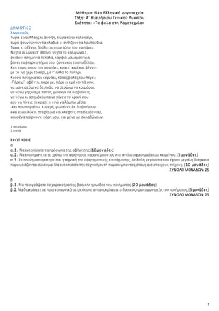 7
Μάθημα: Νέα Ελληνική Λογοτεχνία
Τάξη: Α΄ Ημερήσιου Γενικού Λυκείου
Ενότητα: «Τα φύλα στη Λογοτεχνία»
ΔΗΜΟΤΙΚΟ
Χωρισμός
Τώρα είναι Μάης κι άνοιξη, τώρα είναι καλοκαίρι,
τώρα φουντώνουν τα κλαδιά κι ανθίζουν τα λουλούδια.
Τώρα κι ο ξένος βούλεται στον τόπο του να πάγει.
Νύχτα σελώνει τ’ άλογο, νύχτα το καλιγώνει1,
φκιάνει ασημένια πέταλα, καρφιά μαλαματένια,
βάνει τα φτερνιστήρια του, ζώνει και το σπαθί του.
Κι η κόρη, όπου τον αγαπάει, κρατεί κερί και φέγγει·
με το ’να χέρι το κερί, με τ’ άλλο το ποτήρι.
Κι όσα ποτήρια τον κερνάει, τόσες βολές του λέγει:
-Πάρε μ’, αφέντη, πάρε με, πάρε κι εμέ κοντά σου,
να μαγειρεύω να δειπνάς, να στρώνω να κοιμάσαι,
να γένω γης να με πατάς, γιοφύρι να διαβαίνεις,
να γένω κι ασημόκουπα να πίνεις το κρασί σου·
εσύ να πίνεις το κρασί κι εγώ να λάμπω μέσα.
-Κει που πηγαίνω, λυγερή, γυναίκες δε διαβαίνουν·
εκεί είναι λύκοι στα βουνά και κλέφτες στα δερβένια2,
και σένα παίρνουν, κόρη μου, και μένα με σκλαβώνουν.
1 πεταλώνω
2 στενά
ΕΡΩΤΗΣΕΙΣ
α
α.1. Να εντοπίσετε τα πρόσωπα της αφήγησης.(10μονάδες)
α.2. Να επισημάνετε το χρόνο της αφήγησης παραπέμποντας στα αντίστοιχα σημεία του κειμένου.(5μονάδες)
α.3. Στο ποίημα παρατηρείται η τεχνική της αφηγηματικής επιτάχυνσης, δηλαδή γεγονότα που έχουν μεγάλη διάρκεια
παρουσιάζονταισύντομα. Να εντοπίσετε την τεχνική αυτή παραπέμποντας στους αντίστοιχους στίχους. (10 μονάδες)
ΣΥΝΟΛΟΜΟΝΑΔΩΝ: 25
β
β.1. Να περιγράψετε το χαρακτήρα της βασικής ηρωίδας του ποιήματος.(20 μονάδες)
β.2. Nαδιακρίνετεσεποιοκοινωνικόστερεότυποανταποκρίνεται οβασικόςπρωταγωνιστήςτουποιήματος.(5 μονάδες)
ΣΥΝΟΛΟΜΟΝΑΔΩΝ: 25
 