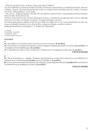 82
- Ο Θεός δε μας έκανε τίποτε. Ας ιδούμε τώρα μη μας κάμει ο διάολος!
Έτσι εξουσιοδότησετηγυναίκατουνακάμειόπως θα την οδηγούσεη Αγουστίναινα. Κι η φάμπρικα ξενάνοιξε. Μα ούτε
ο διάολος- αλίμονο - δεν έκαμεπερισσότερ'από το Θεό. Κι η τετάρτη γέννα της Στέλλας ήταν σαν τις άλλες. Τέσσερα κι
ένα; Πέντε, τα βρωμοθήλυκα - πέντε σωστά.
- Πού είναιτη!... ξεφώνιζεγιαμέρες ο Μουζάς. Πού είναιεφτούνηη Αγουστίναινα... νατηςμετρήσω τα πέντεκολονάτα!
Μα δε θα 'ρθεί; Μα δεν θα την ιδώ;
Επιτέλους η Αγουστίναινα πήγ' ένα πρωί, φορτωμένη το σακί με τα ρούχα που 'χε πάρει λίγο πριν τη γέννα. Ο Μουζάς
ήταν εκεί και την είδε, την έστρωσε στις βρισιές, της έψαλε όσα σέρνει η σκούπα.
Στο ύστερο, φρενιασμένος, άρπαξε το σακί και της το 'φερε στο κεφάλι. Και της είπε να μην ξαναπατήσει στο σπίτι του,
να μην την ξαναϊδεί στα μάτια του την πίξα την δίξα, τη μάισα του διαόλου, γιατί θα τη σκότωνε.
(Ανθολογία Νεοελληνικού διηγήματος, τ. Β΄, Αναγέννηση-Φιλολογική)
1 τολμούσε
2και μεντζάδο: ημιώροφος
3 στενοχώρια, καημός
4 ισπανικά αργυρά νομίσματα
ΕΡΩΤΗΣΕΙΣ
α
α1. Να αναφέρετε τα ονόματα των δύο (2) συζύγων σε αυτό το κείμενο. (6 μονάδες)
α2. Ναεπισημάνετετογραμματικόπρόσωπο, τοοποίοκυριαρχείστα αφηγηματικάμέρη τουκειμένου (6 μονάδες) και
να αναφέρετε δύο (2) παραδείγματα. (8 μονάδες)
α3. Τι προσδίδει στο κείμενο, κατά τη γνώμη σας, η επιλογή αυτού του γραμματικού προσώπου; (5 μονάδες)
ΣΥΝΟΛΟ:25 ΜΟΝΑΔΕΣ
β
β1. Μα ωχ, δυστυχία μου!.....όμορφη.: Να βρείτε τρία (3) ρήματα με τα οποία αποτυπώνονται τα συναισθήματα του
πατέρα σε αυτό το απόσπασμα (6 μονάδες) και να τα σχολιάσετε. (9 μονάδες)
β2. ΣεποιοκοινωνικόστερεότυπομπορούμεναεντάξουμετησυμπεριφοράτουΜουζά;(6 μονάδες) Να αιτιολογήσετε
την απάντησή σας με αναφορές στο κείμενο. (4 μονάδες)
ΣΥΝΟΛΟ:25 ΜΟΝΑΔΕΣ
 