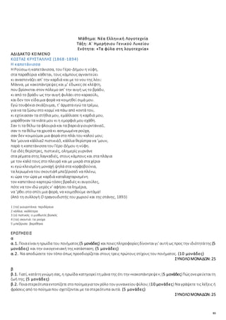 83
Μάθημα: Νέα Ελληνική Λογοτεχνία
Τάξη: Α΄ Ημερήσιου Γενικού Λυκείου
Ενότητα: «Τα φύλα στη λογοτεχνία»
ΑΔΙΔΑΚΤΟ ΚΕΙΜΕΝΟ
ΚΩΣΤΑΣ ΚΡΥΣΤΑΛΛΗΣ (1868-1894)
Η καπετάνισσα
Η Ρούσιω η καπετάνισσα, του Γέρο-Δήμου η νύφη,
στα παραθύρια κάθεται, τους κάμπους αγναντεύει
κι αναστενάζει απ’ την καρδιά και με το νου της λέει:
Μάννα, με κακοπάντρεψες και μ’ έδωκες σε κλέφτη,
που βρίσκεται στον πόλεμο απ’ την αυγή ως το βράδυ,
κι από το βράδυ ως την αυγή φυλάει στο καραούλι,
και δεν τον είδα μια φορά να κοιμηθεί σιμά μου.
Εγώ τουφέκια σκιάζουμαι, τ’ άρματα εγώ τα τρέμω,
για να τα ζώσω στο κορμί να πάω από κοντά του,
κι εχτίκιασαν τα στήθια μου, εμάλλιασε η καρδιά μου,
μαράθηκαν τα νιάτα μου κι η εμορφιά μου εχάθη.
Σαν τι τα θέλω τα φλουριά και τα βαρειά γιουρντάνια1,
σαν τι τα θέλω τα χρυσά κι ασημωμένα ρούχα,
σαν δεν κοιμούμαι μια φορά στο πλάι του καλού μου;
Να ’μουνα κάλλια2 πιστικιά3, κάλλια θερίστρα να ’μουν,
παρά η καπετάνισσα του Γέρο-Δήμου η νύφη.
Για ιδές θερίστρες, πιστικιές, ολημερίς γυρνάνε
στα ρέματα στης λαγκαδιές, στους κάμπους και στα πλάγια
με τον καλό τους στο πλευρό και με μικρά στα χέρια·
κι εγώ κλεισμένη μοναχή ψηλά στα κορφοβούνια,
τα λερωμένα του σκουτιά4 μπεζέρισα5 να πλένω,
κι ώρα την ώρα με καρδιά καταλαχταρισμένη
τον καπετάνιο καρτερώ τόσες βραδιές κι αυγούλες,
πότε να τον ιδώ γερός ν’ αφήσει τα λημέρια,
να ’ρθει στο σπίτι μια φορά, να κοιμηθούμε αντάμα!
(Απὸ τη συλλογὴ Ο τραγουδιστής του χωριού και της στάνης, 1893)
1 (τα) γιουρντάνια: περιδέραια
2 κάλλια: καλλίτερα
3 (ο) πιστικός: ο μισθωτός βοσκός
4 (τα) σκουτιά: τα ρούχα
5 μπεζέρισα: βαρέθηκα
ΕΡΩΤΗΣΕΙΣ
α
α.1. Ποιαείναιηηρωίδα του ποιήματος(5 μονάδες) καιποιεςπληροφορίεςδίνονταιγι’ αυτήως προς την ιδιότητάτης (5
μονάδες) και την οικογενειακή της κατάσταση; (5 μονάδες)
α.2. Να αποδώσετε τον τόπο όπως προσδιορίζεται στους τρεις πρώτους στίχους του ποιήματος. (10 μονάδες)
ΣΥΝΟΛΟΜΟΝΑΔΩΝ: 25
β
β.1. Γιατί, κατάτηγνώμησας, η ηρωίδα κατηγορείτημάνα της ότι την «κακοπάντρεψε»;(5 μονάδες)Πώςονειρεύεταιτη
ζωή της; (5 μονάδες)
β.2. Ποιαστερεότυπαεντοπίζετεστοποίημαγιατον ρόλο τουγυναικείουφύλου;(10 μονάδες) Να γράψετε τις λέξεις ή
φράσεις από το ποίημα που σχετίζονται με τα στερεότυπα αυτά. (5 μονάδες)
ΣΥΝΟΛΟΜΟΝΑΔΩΝ: 25
 