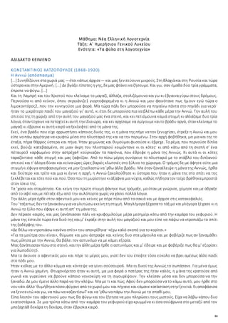 84
Μάθημα: Νέα Ελληνική Λογοτεχνία
Τάξη: Α΄ Ημερήσιου Γενικού Λυκείου
Ενότητα: «Tα φύλα στη λογοτεχνία»
ΑΔΙΔΑΚΤΟ ΚΕΙΜΕΝΟ
ΚΩΝΣΤΑΝΤΙΝΟΣ ΧΑΤΖΟΠΟΥΛΟΣ (1868-1920)
Η Αννιώ (απόσπασμα)
[...] Συνηθίζουνεσταχωριά μας —έτσικάπως άρχισε— και μας ξενιτεύουνεμικρούς. ΣτηΒλαχιάκαιστη Ρουσία και τώρα
ύστερα καιστην Αμερική. [...] Δε βγάζειτίποτεςη γης, δεμας φτάνεινα ζήσουμε. Και γω, σαν έμαθα δύο τρία γράμματα,
έπρεπε να φύγω. [...]
Και τη Λαμπρή και του Χριστού που κλείναμε το μαγαζί, άλλαζα, στολιζόμουνα και γω κι έβγαινα γύρω στους δρόμους.
Περνούσα κι από κείνον, όπου σεργιάνιζε1 γιορτοφορεμένα κι η Αννιώ και μου φαινότανε πως ήμουν εγώ τώρα ο
λιμοκοντόρος2, που την κυνηγούσε μια φορά. Μα τώρα πάλι δεν μπορούσα να πηγαίνω πάντα στο πηγάδι για νερό·
ήταν το μικρότερο παιδί του μαγαζιού γι’ αυτό, κι έτσι δε μπορούσα πια να βλέπω κάθε μέρα την Αννιώ. Την αυλή του
σπιτιούτης τη χώριζε από την αυλή του μαγαζιού μας ένα στενό, και κει πετιόμουνα καμιά στιγμή κι αλλάζαμε δυο τρία
λόγια, όταν τύχαινενα πεταχτείκιαυτή την ίδια ώρα, καικει αρχίσαμε να σμίγουμεκαιτο βράδυ αργά, όταν κλείναμετο
μαγαζί κι έβρισκε κι αυτή καιρό να ξεκλεφτεί από τη μάνα της.
Εκεί, ένα βράδυ που είχε αρρωστήσει κάποιος δικός της, κι η μάνα της πήγε να τον ξενυχτίσει, έτρεξε η Αννιώ και μου
είπε να πάω αργότερα να κρυφτώ μέσα στο πλυσταριό της και να την περιμένω. Στην αρχή φοβήθηκα, μα μια και της το
έταξα, πήρα θάρρος ύστερα και πήγα. Ήταν χειμώνας και θυμούμαι φυσούσε κι έβρεχε. Το ρέμα, που περνούσε δίπλα
εκεί, βούιζε κατεβασμένο, σε μιαν άκρη του πλυσταριού κοιμόντανε κι οι κότες· κι από κάτω από τη σκεπή σ’ ένα
πέταυρο3 καρφωμένο στην αστρέχα4 κούρνιαζαν τα παγόνια, που έθρεφε η μάνα της Αννιώς. Κι αυτά κι οι κότες
ταραζόντανε κάθε στιγμή και μας ξαφνίζαν. Από το πίσω μέρος συνόρευε το πλυσταριό με το στάβλο του διπλανού
σπιτιούκαι τ’ άλογα δίναν και κείνα ώρες ώρες βαριές κλωτσιές στο ξύλινο το χώρισμα. Ο τρόμος δε με άφησε ούτε μια
στιγμήκιέφυγα αποφασισμένος να μην ξεγελαστώ να ’ρθω άλλο βράδυ. Μα όταν ξαναέλειψε η μάνα της Αννιώς, ήρθα
και δεύτερο και τρίτο και μια κι έγινε η αρχή, η Αννιώ ξακολούθησε κι ύστερα που ήταν η μάνα της στο σπίτι να της
ξεκλέβεταικαιτότεπούκαι πού. Όσοπου τη μυρίστηκεκιάξαφνα μια νύχτα, καθώς πήδησατον τοίχο βρέθηκαμπροστά
στον ίσκιο της.
Τα ’χασα και σταμάτησα. Και κείνη την πρώτη στιγμή φάνηκε πως τρόμαξε, μα όταν με γνώρισε, χύμησε και με άδραξε
από το αφτί και με πέταξε έξω από την αυλόπορτα χωρίς να χάσει πολλά λόγια.
Την άλλη μέρα ήρθε στον αφεντικό μου και κείνος με πήρε πίσω από τα σακιά και με άρχισε στις κατακεφαλιές.
Του ’ταξαπως δεν τοξανακάνωγιανα γλυτώσωεκείνητηστιγμή. Μαγλήγοραξέχασατο τάξιμοκαι γλήγορα ξέχασε κι η
Αννιώ το ξύλο που έφαγε κι αυτή απ’ τη μάνα της.
Δεν πέρασε καιρός, και μας ξανάπιασαν πάλι να κρυφομιλούμε μέρα μεσημέρι κάτω από την καμάρα του γεφυριού. Η
μάνα της έστειλε τώρα ένα δικό της και μ’ έκραξε στην αυλή του μαγαζιού και μου είπε να πάψω να ντροπιάζω το σπίτι
της ξαδέρφης του.
«Δε θέλω να ντροπιάσω κανένα σπίτι» του αποκρίθηκα· «έχω καλό σκοπό για το κορίτσι.»
«Για τα μούτρα σου είναι», θύμωσε και μου άστραψε και κείνος δυο στα μάγουλα και με φοβέριζε πως αν ξαναμάθει
πως μίλησα με την Αννιώ, θα βάλει τον αστυνόμο να με κάμει εξορία.
Μας ξανάπιασαν πίσωστο στενό, καιτην άλλη μέρα ήρθε ο αστυνόμος και μ’ έδειρε και με φοβέριξε πως θα μ’ εξορίσει
για λωποδύτη5.
Μα το άκουσε ο αφεντικός μου και πήρε το μέρος μου, γιατί δεν του έπεφτε τόσο εύκολο να βρει αμέσως άλλο παιδί
στο πόδι μου.
Ήταν κιόλας με το άλλο κόμμα και κόντεψε να γίνει σούσουρο6. Μα οι δικοί της Αννιώς το σωπάσανε. Για μένα όμως
ήταν η Αννιώ χαμένη. Φτωχοκόριτσο ήταν κι αυτή, μα μια φορά ο πατέρας της ήταν καλός, η μάνα της κρατούσε από
γωνιά και γυρεύανε να βρούνε κάποιο νοικοκύρη να τη σιγουρέψουν. Την κλείσαν μέσα και δεν μπορούσα να την
ξαναδώ. Δε μου έμενεάλλο παρά να την κλέψω. Μα με τι και πώς; Αφού δεν μπορούσα να το κάμω αυτό, μου ήρθε στο
νουκάτι άλλο· θυμήθηκαπόσοιφύγανεαπό τοχωριό μου και πήγανεκαι κάμανεκατάστασηστην ξενιτιά. Κι αποφάσισα
να ξενιτευτώ και γω, να πάω να καζαντίσω7 και να ’ρθω να πάρω την Αννιώ με το σπαθί μου.
Είπα λοιπόν του αφεντικού μου πως θα φύγω και του ζήτησα να μου πληρώσει τους μιστούς. Είχα να λάβω κάπου δυο
εκατοστάρικα. Σε μια τρύπα κάτω από την καμάρα του γεφυριού είχα κρυμμένα κι όσα σούφρωνα στο μεταξύ από τον
μπεζαχτά8 δεκάρα τη δεκάρα, όταν έβρισκα καιρό.
 