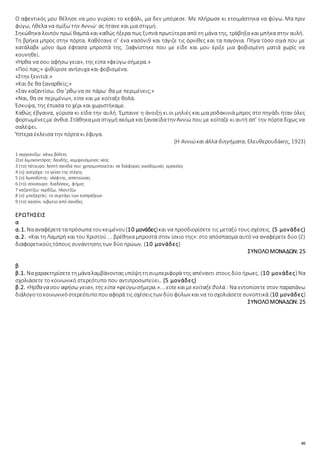 85
Ο αφεντικός μου θέλησε να μου γυρίσει το κεφάλι, μα δεν μπόρεσε. Με πλήρωσε κι ετοιμάστηκα να φύγω. Μα πριν
φύγω, ήθελα να σμίξω την Αννιώ· ας ήτανε και μια στιγμή.
Σηκώθηκα λοιπόν πρωί θαμπά και καθώς ήξερα πως ξυπνά πρωτύτερα από τη μάνα της, τράβηξα και μπήκα στην αυλή.
Τη βρήκα μπρος στην πόρτα. Καθότανε σ’ ένα κασόνι9 και τάγιζε τις όρνιθες και τα παγόνια. Πήγα τόσο σιγά που με
κατάλαβε μόνο άμα έφτασα μπροστά της. Ξαφνίστηκε που με είδε και μου έριξε μια φοβισμένη ματιά χωρίς να
κουνηθεί.
«Ήρθα να σου αφήσω γεια», της είπα «φεύγω σήμερα.»
«Πού πας;» ψιθύρισε ανήσυχα και φοβισμένα.
«Στην ξενιτιά.»
«Και δε θα ξαναρθείς;»
«Σαν καζαντίσω. Θα ’ρθω να σε πάρω· θα με περιμένεις;»
«Ναι, θα σε περιμένω», είπε και με κοίταξε θολά.
Έσκυψα, της έπιασα το χέρι και χωριστήκαμε.
Καθώς έβγαινα, γύρισα κι είδα την αυλή. Έμπαινε η άνοιξη κι οι μηλιές και μια ροδακινιά μπρος στο πηγάδι ήταν όλες
φορτωμένεςμε άνθια. Στάθηκαμια στιγμήακόμα καιξαναείδατην Αννιώ που με κοίταζε κι αυτή απ’ την πόρτα δίχως να
σαλέψει.
Ύστερα έκλεισα την πόρτα κι έφυγα.
(Η Αννιώκαι άλλα διηγήματα, Ελευθερουδάκης, 1923)
1 σεργιανίζω: κάνω βόλτες
2(ο) λιμοκοντόρος: δανδής, κομψευόμενος νέος
3 (το) πέταυρο: λεπτή σανίδα που χρησιμοποιείται σε διάφορες οικοδομικές εργασίες
4 (η) αστρέχα: το γείσο της στέγης
5 (ο) λωποδύτης: κλέφτης, απατεώνας
6 (το) σούσουρο: διαδόσεις, φήμες
7 καζαντίζω: κερδίζω, πλουτίζω
8 (ο) μπεζαχτάς: το συρτάρι των εισπράξεων
9 (το) κασόνι: κιβώτιο από σανίδες
ΕΡΩΤΗΣΕΙΣ
α
α.1. Νααναφέρετεταπρόσωπα τουκειμένου(10 μονάδες)και να προσδιορίσετε τις μεταξύ τους σχέσεις. (5 μονάδες)
α.2. «Και τη Λαμπρή και του Χριστού ... βρέθηκα μπροστά στον ίσκιο της»: στο απόσπασμα αυτό να αναφέρετε δύο (2)
διαφορετικούς τόπους συνάντησης των δύο ηρώων. (10 μονάδες)
ΣΥΝΟΛΟΜΟΝΑΔΩΝ: 25
β
β.1. Ναχαρακτηρίσετετημάναλαμβάνονταςυπόψητησυμπεριφορά της απέναντι στους δύο ήρωες. (10 μονάδες) Να
σχολιάσετε το κοινωνικό στερεότυπο που αντιπροσωπεύει. (5 μονάδες)
β.2. «Ήρθανασου αφήσω γεια», της είπα «φεύγωσήμερα.»....είπεκαιμεκοίταξεθολά.: Να εντοπίσετε στον παραπάνω
διάλογοτοκοινωνικόστερεότυποπουαφορά τις σχέσειςτων δύο φύλων και να τοσχολιάσετεσυνοπτικά.(10 μονάδες)
ΣΥΝΟΛΟΜΟΝΑΔΩΝ: 25
 