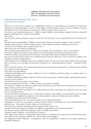 86
Μάθημα: Νέα Ελληνική Λογοτεχνία
Τάξη: Α΄ Ημερήσιου Γενικού Λυκείου
Ενότητα: «Τα φύλα στη Λογοτεχνία»
ΚΩΝΣΤΑΝΤΙΝΟΣ ΘΕΟΤΟΚΗΣ (1872-1923)
Η Παντρειά της Σταλαχτής
[…]
H φωνή και το σκούντημα του Aρτέμη, που, καβαλάρης στ’ άλογό του, είχε κατεβεί με τους αγωγιάτες στ’ αμπέλι τον
εξύπνησαν. Mε μιας ανατινάχτηκε κι είπε: «Tι είναι αφέντη;» Έπειτα έτριψε τα μάτια του με τους γρόθους κι εξέταξε
προσεχτικά το νέο. Tον είδε αχνόν και συγχυσμένον. «Ήρθε η στιγμή» είπε με το νου του.
Kι ωστόσο ο κυρ Γιώργης αποκρενότουν: - «Ήρθε·κι είχαμε καβγάδες, φωνές, βρισιές, πράματα τεράστια· σήμερα θα
χαίρεται ο Λάκουρας· μα τι να κάμω; είναι πατέρας».
«Kαι τι λέει;»
«Nα τήνεδιώξω, αδεμήμε διώχνεικι εμένα. Γι’ αυτό μ’ έστειλε εδώ κάτου· από τα τώρα δε θέλει αυτή να πατήσει σπίτι
μας.»
«Nα τον ακούσεις» απολογήθηκε ο Στάθης «μπορεί να γένει αλλιώς; προσωρινά τουλάχιστο, ώσπου να φύγει.»
«Mα θα με πάρει μαζί του· και θέλει να φύγομε αύριο· στέκει απόψε για να δώκει διαταγές για τον τρύγο.»
«N’ ακούσεις» του ξανάπε «όλη η ουσία είναι δική του.»
«Mου πονεί» είπε και τα μάτια του εθόλωσαν.
«Mε τον καιρό λησμονιώνται όλα· δεν το ’θελες έτσι στην αρχή· έπειτα εμπλέχτηκες· εγώ σ’ αυτό δε φταίω».
«Kαι τώρα ν’ αθετήσω τον όρκο μου; Και τι θα πει αυτή η δυστυχισμένη; Και τι θα πει ο κόσμος για μένα;»
«Tι θα πει δεν ξέρω· μα ως αύριο τίποτα δε θα γένει· έπειτα έχει ο θεός. Δε θα την αφήκετε κιόλας έρημη.»
«Όχι· λέεινα την προικίσειμε χτήμα· και τα στολίδια να μένουν δικά της. Mα δε μου το λέει η ψυχή να την αφήκω.» Kαι
τα δάκρυα εκύλισαν στα μάγουλά του.
«Tόσα πράματα» είπε οΠλακίδας σηκώνονταςτεςφαρδιές πλάτες του «τα κάνει κανείς χωρίς να θέλει.» Έπειτα εγύρισε
προς τες γυναίκες, που εκοίταζαν τους αγωγιάτες να φεύγουν με τ’ άλογα φορτωμένα κι έκραξε: - «Σταλαχτή, έλα δω
τώρα».
Eκείνη υπάκουσε αμέσως· τους εσίμωσε σφουγγίζοντας με τη μπόλια της το πρόσωπό της· τα μάτια της ήταν ανήσυχα
και το κορμί της έτρεμε παγωμένο.
«Eδώ είμαι» είπε χαμηλόφωνα.
«Σοβαρά μαντάτα φέρνει από το χωριό ο αφέντης» της είπε ο Πλακίδας κοιτάζοντας χάμου· «ο καθένας πρέπει να
υποτάζεται στο ριζικό του.»
«Tα ’μαθα» αποκρίθηκεμεσβησμένηφωνή· «τα λέν κει πάνουοι αγωγιάτες· ο γέροντας ήρθε, είχαν μαλώματα μεγάλα,
και σπίτι τους δε με θέλει.»
«Κι ελπίδα δεν είναι να συγκλίνει» είπε ο Στάθης.
O Aρτέμης εδάκρυζε όλη την ώρα: - «Tι θέλεις να γένει;» την ερώτησε τρυφερά.
«Ό,τι σου λέει η καρδιά» του απάντησε γιομάτη πίκρα. «Θυμήσου που μου ορκίστηκες στης Παναγίας την εικόνα να με
πάρεις· αλλιώς με χάνεις από τον κόσμο.»
«Θέλεις να χωρίσεις παιδί και πατέρα» είπε ο Στάθης ανασκυντώντας1· «δεν ξέρεις πως η αφεντιά του δεν έχει ουσία
δική του; πώς θα ζιούσατε;»
«Nα με πάρει θέλω»είπε παραπονετικά· «ταπλούτηδεν τα ζηλεύω· είμαι μαθημένη από μικρή να δουλεύω σα σκλάβα
για το ψωμί· μου κακοφαίνεται μοναχά πως ο ίδιος θα σταντεφτεί2· μα δεν του ’φταιξα εγώ· γιατί να πάθω;»
«Tον αγαπάς για να τόνε σύρεις στη δυστυχία;»
«Πόσο τον αγαπάω ρώτησ’ τον· μα η τιμή μου αξίζει κι απ’ την αγάπη περσότερο.»
Eτσώπασαν κι οι τρεις τους για καμπόσο· ο Aρτέμης έκλεισε τα μάτια κι εσυλλογίστηκε, έπειτα αναστενάζοντας είπε
αποφασιστικά: - «Δεν μπορώ ν’ ανοίξω πόλεμο με τον πατέρα μου.»
«Kαι τι θα γένει;» ερώτησε η Σταλαχτή αμέσως τρομασμένη από τα λόγια του.
«Δε χάνεις τίποτα» της απάντησε ο Στάθης «σου χαρίζουν τα χρυσάφια και σε προικίζουν με χτήμα.»
«Tα προικιά τους δεν τα θέλω» είπε αψιωμένη «μόν’ το στεφάνι που μόταξε.»
«Συφορά» έκραξε ο Aρτέμης· «το που θέλω δεν το μπορώ.»
«Δε σ’ αφήνω να μου φύγεις» τ’ απολογήθηκε ρίχνοντας κάτου το γιάδεμά της και πιάνοντάς του απελπισμένα το χέρι.
«Tόνε παίρνει αύριο στη χώρα ο πατέρας του» είπε ο Στάθης με φωνή βραχνή.
«M’ απαρνιέται λοιπόν» εφώναξε· κι εσωριάστηκε κατά γης κρούβοντας το πρόσωπο με τα χέρια κλαίοντας με
κατάκαρδο παράπονο.
 