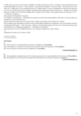87
Κι ήρθε τότες στον ίσκιο της λεύκας κι η Mάρθα, του Στάθη η προεστή γυναίκα, κι ετήραξε την άτυχη ψυχοπονετικά κι
αναστέναξε βαθιά και της είπε: - «Δυστυχισμένη· η παντρειά σου εχάλασε· τι να γένεις τώρα;... Mου πονεί σα να ’σουν
παιδί μου.» Eσφούγγισε τότες τα βρεμένα μάτια της, εκάθισε χάμου κι εκείνη κι αγκάλιασε την αδικημένη συχωριανή
της, που ’ταν τώρα πνιμένη από τες κλάψες. Kαι ξακολούθησε, ανασκυντώντας τον άντρα της: - «Στάθη, εσύ τα ’καμες
όλα από την αρχή· σου το ’λεγα δεν έπραζες καλά· το κρίμα της θα σ’ έβρει.» Kαι γυρίζοντας προς τον Aρτέμη του ’πε:
- «Λυπήσου την, αφέντη.»
«Δεν μπορώ» απολογήθηκε λυπημένος.
Kι ο Στάθηςτον εσυβούλεψε: - «Aς αφήσουμε μοναχές τες γυναίκες θα παρηγορηθούν καλύτερα, κι ας πάμε τώρα στου
πατέρα σου.» Κι έτσι λέγοντας τον
έπιασε γλυκά από το χέρι και τον οδηγούσε προς το έβγα του αμπελιού όπου έβοσκε και τ’ άλογο.
Mα η Σταλαχτή, άμα εκατάλαβεπως είχαν κινήσει, ανασηκώθηκετραβώντας τα μαλλιά της, που ’χαν ξεπλεχτεί ωστόσο,
και φώναξε απελπισμένα: - «Πού πας; πού μ’ αφήνεις; πώς θα παρουσιαστώ στο σπίτι μου;» Κι έπειτα από μία στιγμή
ακολουθώντας με το βλέμμα εξαναφώναξε: - «Δε θα ζήσω, δε θα ζήσω».
«Δυστυχισμένη» της είπε η Mάρθα κλαίοντας, ενώ ο Aρτέμης εκαβαλίκευε τώρα τ' άλογο.
[…]
(Kορφιάτικες ιστορίες, εκδ. Kείμενα, 1982)
1 ανασκυντώ:επιπλήττω
2 σταντεύομαι:στερούμαι
ΕΡΩΤΗΣΕΙΣ
α
α.1. Να εντοπίσετε τα τέσσερα βασικά πρόσωπα της αφήγησης. (8 μονάδες)
α.2. Nα διακρίνετε τις σχέσεις που αναπτύσσονται μεταξύ αυτών των προσώπων. (12 μονάδες)
α.3. Να εντοπίσετε το κύριο γεγονός της αφήγησης. (5 μονάδες)
ΣΥΝΟΛΟΜΟΝΑΔΩΝ: 25
β
β.1. Να περιγράψετε το χαρακτήρα των δύο νεαρών πρωταγωνιστών, όπως εμφανίζονται στο κείμενο. (20 μονάδες)
β.2. Να διακρίνετε σε ποιο κοινωνικό στερεότυπο ανταποκρίνεται ο πατέρας του Αρτέμη. (5 μονάδες)
ΣΥΝΟΛΟΜΟΝΑΔΩΝ: 25
 