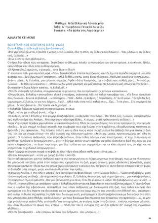 88
Μάθημα: Νέα Ελληνική Λογοτεχνία
Τάξη: Α΄ Ημερήσιου Γενικού Λυκείου
Ενότητα: «Τα φύλα στη Λογοτεχνία»
ΑΔΙΔΑΚΤΟ ΚΕΙΜΕΝΟ
ΚΩΝΣΤΑΝΤΙΝΟΣ ΘΕΟΤΟΚΗΣ (1872-1923)
Οι σκλάβοι στα δεσμά τους (απόσπασμα)
«Στο χέρι σουκρέμεται,»ξανάπεο γέρος, «εσέ Ευλαλία, όλο τοσπίτι, αν θέλεις εσύ γλιτώνει!... Ναι, γλιτώνει, αν θέλεις
εσύ, Ευλαλία!...»
«Εγώ;» είπε η κόρη φοβισμένη…
Ο γέρος δεν ήξερε πώς να αρχίσει. Εκατέβασε το βλέμμα, έσιαξε το πανωφόρι του σα να κρύωνε, εκοκκίνισε, έβηξε,
εκουνήθηκε και τέλος είπε συλλογισμένος.
«Ο Αριστείδης Στεριώτης, ο γιατρός… τόνε ξέρετε όλοι!»
Κ’ εσώπασε πάλι για κάμποση ώρα. «Ναι», ξακολούθησε έπειτα περίτρομος, «αυτός έχει τα περσότερα χαρτιά μου στο
συρτάρι του… Δεν ξέρω πώς τ’ απόχτησε…Αλλά δεθέλω ναπω αυτό. Είναι πλούσιος…θα δώσεικαιρό για να πλερώσω…
φτάνει μόνο… Α, Ευλαλία, μου μήνυσε σήμερα… Ήρθε εδώ ο Χαντρινός… με κουβέντιασε πολλές ώρες… Άκουσέ με,
Ευλαλία!… Σεθέλειγυναίκατου!... Μπαίνει εδώ μέσα γαμπρός και μας φτιάνει τες δουλειές μας, όπως εκείνος ξέρει!...
Φυσικά δεν έδωκα λόγον κανένα… Α, Ευλαλία!…»
«Ποτέ!» ανάκραξε η Ευλαλία, σταυρώνοντας τα χέρια της. Και το πρόσωπό της εγίνηκε κατακόκκινο.
«Όπως θέλεις, Ευλαλία,» αποκρίθηκε γλυκά ο πατέρας, σιάνοντας πάλι το παλιό πανωφόρι του… «Το δίκιο είναι δικό
σου, Ευλαλία… Εγώ να σεβιάσω1…. ω παιδίμου… Ποτέ…Αλλά… η ανάγκη, η περίσταση…Γι’ αυτό μιλώ…Τον ήθελα, λες,
γαμπρό μου, Ευλαλία, το γιο του Δήμου;… Εγώ!... Αλλά πάλι είναι πολύ καλός νέος… Όχι;… Τι να γίνει… Στα σημερινά τα
χάλια… δε σας φαίνεται… θα ’πρεπε να δεχτούμε!...»
Η Ευλαλία εδάκρυσε τώρα από τη στενοχώρια κι έτρεμε:
«Όχι!...» είπε με σταθερή φωνή... «Όχι.»
«Η ανάγκη,»είπεο Σπύροςμ’ ένα χαμόγελοαδιαφορίας, «κυβερνάειτον κόσμο… Θα ’θελα, λες, Ευλαλία, να προτιμήσω
εγώ τη θυγατέρα του Αστέρη… Μου αρέσουν καλύτερα άλλες… Κι όμως… γιατί πρέπει κανείς να ζήσει!...»
Τώρα κ’ η μητέρα άξαφνα χαμογέλασεμέσαστα δάκρυά της. Όλοςεκείνοςοκόσμος, που είταν τριγύρω της, την εγέμιζε
ελπίδες… Σε μία στιγμή το βαρύ σκοτάδι της συμφοράς τους είχε λιώσει στην καρδιά της, εδιορθωνόνταν τα πάντα, οι
φροντίδες της εχάνονταν… Της πέρασε από το νου η ιδέα πως η κόρη της η Ευλαλία θα σφάλιζε έτσι για πάντα τη ζωή
της, και σα να ονειρευότουν την είδε ομπρός της πλουσιοντυμένην, ελεύτερη, ωραία, προσκυνημένην απ’ όλη τη
χώρα!… Ο πλούσιος άνθρωπος, που επροσφερνότουν, ήταν τέλος πάντων ένας επιστήμονας… κ’ είχε τη δύναμη να
βοηθήσει αληθινά το ξεπεσμένο σπίτι… είχε τη δύναμη αυτός να μην αφήσει να χαθεί ολότελα το δικό της, που και για
κείνο ελαχταρούσε… κι ήταν παρέτοιμη για όλα τούτα να του συγχωρήσει και τα ελαττώματά του, αν είχε και να
λησμονήσει τη χυδαία2 καταγωγή του!...
Μα ο Γιώργης εκούνησε πικρά το κεφάλι κι είπε: «Δεν είναι άδικο να θυσιαστεί για μας;…»
«Θα τον έπαιρνα εγώ!...» είπε με ζωηρή ελπίδα η Λουίζα.
Εκείνη αδιαφορούσε για τον άνθρωπο και για την καταγωγή του κι ήξερε μόνο πως ήταν φτωχή, πως με τα πλούτη του
θα μπορούσε να ζήσει μέσα στον κόσμο που εχαιρότουν τη ζωή, χωρίς αγώνες, χωρίς αδιάκοπες φροντίδες, χωρίς
στενόχωρεςανάγκες· ήξερεπως το χρήμα χαρίζει δύναμη σ’ εκείνους που το ’χουν γι’ αυτό θα τον έπαιρνε εκείνη χωρίς
να διστάζει ούτε στιγμή, χωρίς να πολυσυλλογιστεί την πράξη…
«Καημένη Λουίζα…» της είπε η μάνα μ’ ένα καινούριο τρυφερό δάκρυ· «την Ευλαλία θέλει!... Τώρα καταλαβαίνω, γιατί
τόσον καιρόμας εκοίταζε…Δεν είχεσκοπόνα γελάσει. Ω, Ευλαλία, άκουσέ με, εμέ τη μητέρα σου… μην καταφρονήσεις
την τύχη σου!Σήμερα μάλιστα…Θα ’μαιξέγνοιαστη για σένα, όταν θα κλείσω τα μάτια. Θα ξαλαφρώσεις ως κι εμάς!...»
«Ποτέ!...» αποκρίθηκε με απόφαση τώρα η Ευλαλία μπλέκοντας τα δάχτυλά της και κοιτάζοντας χάμου. Κ’ αιστάνθηκε
πως η καρδιά της εφούσκωνε. Αιστάνθηκε πως είταν άνθρωπος με δικαιώματα στη ζωή, πως άλλος κανένας δεν
ημπορούσε και δεν έπρεπε να εξουσιάσει και να εμπορευτεί το κορμί της, να την υποτάξει στη θέλησή του, να ζητήσει
από αυτήν τη θυσία τηςαγάπης της! Μεποιο δικαίωμααυτή, γιαπράγματα αξιοπεριφρόνητακαι μεδυο νέουςστοσπίτι
που μπορούσαν, όσο ήθελαν, να δουλέψουν, με ποιο δικαίωμα θα επίκραινε τον άντρα που την αγαπούσε;… ω, ας μην
είχε γνωρίσειτην αγάπη! Μα, ω πόσο θα ’ταν ευτυχισμένη, αν εκείνος τώρα την εζητούσε… εκείνος που όταν μιλούσε,
που όταν θυμότουν τη φωνή του, έτρεμε!... Πόση θα ’ταν η ευτυχία της, αν ό,τι έβλεπε στ’ όνειρό της εγινότουν
αλήθεια!...
«Ποτέ!» ξαναφώναξε... «Δεν παίρνω εκείνον τον άνθρωπο… Δεν μπορώ.»[…]
 