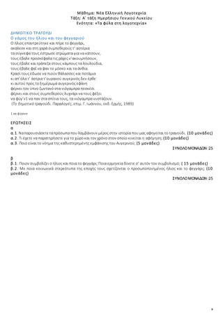 8
Μάθημα: Νέα Ελληνική Λογοτεχνία
Τάξη: Α΄ τάξη Ημερήσιου Γενικού Λυκείου
Ενότητα: «Τα φύλα στη λογοτεχνία»
ΔΗΜΟΤΙΚΟ ΤΡΑΓΟΥΔΙ
Ο γάμος του ήλιου και του φεγγαριού
Ο ήλιος επαντρεύτηκε και πήρε το φεγγάρι,
ακάλεσε και στη χαρά συμπεθερούς τ’ αστέρια
τα σύγνεφα τους έστρωσε στρώματα για να κάτσουν,
τους έβαλε προσκέφαλα τις ράχες ν’ακουμπήσουν,
τους έβαλε και τράπεζα στους κάμπους τα λουλούδια,
τους έβαλε φαΐ να φαν το μόσκο και τα άνθια.
Κρασί τους έδωσε να πιούν θάλασσες και ποτάμια
κι απ’όλα τ’ άστρια τ’ουρανού αυγερινός δεν έρθε·
κι αυτού προς το ξημέρωμα αυγερινός εφάνη
φέρνει τον ύπνο ζωντανό στα νιόγαμπρα πεσκέσι
φέρνει και στους συμπεθερούς λυχνάρι να τους φέξει
να φύγ’ν1 να παν στα σπίτια τους, τα νιόγαμπρα νυστάζουν.
(Το δημοτικό τραγούδι. Παραλογές, επιμ. Γ. Ιωάννου, εκδ. Ερμής, 1989)
1 να φύγουν
ΕΡΩΤΗΣΕΙΣ
α
α.1. Ναπαρουσιάσετεταπρόσωπα που λαμβάνουν μέρος στην ιστορία που μας αφηγείται το τραγούδι. (10 μονάδες)
α.2. Τι έχετε να παρατηρήσετε για το χώρο και τον χρόνο στον οποίο κινείται η αφήγηση; (10 μονάδες)
α.3. Ποιο είναι το νόημα της καθυστερημένης εμφάνισης του Αυγερινού; (5 μονάδες)
ΣΥΝΟΛΟΜΟΝΑΔΩΝ :25
β
β.1. Ποιον συμβολίζει ο ήλιος και ποια το φεγγάρι; Ποια ερμηνεία δίνετε σ’ αυτόν τον συμβολισμό; ( 15 μονάδες)
β.2. Με ποια κοινωνικά στερεότυπα της εποχής τους σχετίζονται ο προσωποποιημένος ήλιος και το φεγγάρι; (10
μονάδες)
ΣΥΝΟΛΟΜΟΝΑΔΩΝ :25
 