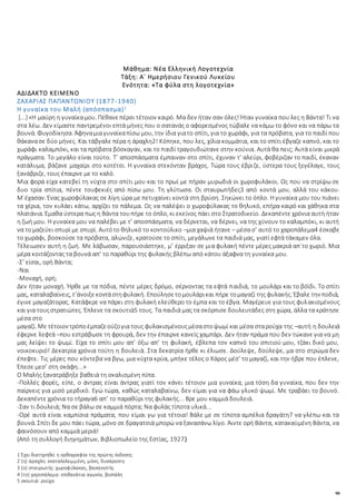 90
Μάθημα: Νέα Ελληνική Λογοτεχνία
Τάξη: Α΄ Ημερήσιου Γενικού Λυκείου
Ενότητα: «Τα φύλα στη λογοτεχνία»
ΑΔΙΔΑΚΤΟ ΚΕΙΜΕΝΟ
ΖΑΧΑΡΙΑΣ ΠΑΠΑΝΤΩΝΙΟΥ (1877-1940)
Η γυναίκα του Μαλή (απόσπασμα)1
[...] «Η μαύρη η γυναίκαμου. Πέθανεπέρσι τέτοιον καιρό. Μα δεν ήταν σαν όλες! Ήταν γυναίκα που λες η Βάντα! Τι να
στα λέω. Δεν είμαστε παντρεμένοι επτά μήνες που ο σατανάς ο αφορεσμένος τώβαλε να κάμω το φόνο και να πάρω τα
βουνά. Φυγοδίκησα. Άφηναμιαγυναίκαπίσω μου, την ίδια γιατο σπίτι, για το χωράφι, για τα πρόβατα, για το παιδί που
θάκανασε δύο μήνες. Και τάβγαλε πέρα η άραχλη2! Κόπηκε, που λες, χίλια κομμάτια, και το σπίτι έβγαζε καπνό, και το
χωράφι καλαμπόκι, και τα πρόβατα βόσκαγαν, και το παιδί τραγουδιώτανε στην κούνια. Αυτά θα πεις; Αυτά είναι μικρά
πράγματα. Το μεγάλο είναι τούτο. Τ’ αποσπάσματα έμπαιναν στο σπίτι, έχυναν τ’ αλεύρι, φοβέριζαν το παιδί, έκαναν
κατάλυμα, βάζανε μαχαίρι στο κοτέτσι. Η γυναίκα στεκόνταν βράχος. Τώρα τους έβριζε, ύστερα τους ξεγέλαγε, τους
ξανάβριζε, τους έπαιρνε με το καλό.
Μια φορά είχα κατεβεί τη νύχτα στο σπίτι μου και το πρωί με πήραν μυρωδιά οι χωροφυλάκοι. Ως που να στρίψω σε
δυο τρία σπίτια, πέντε τουφεκιές από πίσω μου. Τη γλύτωσα. Οι σταυρωτήδες3 από κοντά μου, αλλά του κάκου.
Μ΄έχασαν. Ένας χωροφύλακας σε λίγη ώρα με πετυχαίνει κοντά στη βρύση. Σηκώνει το όπλο. Η γυναίκα μου του πιάνει
τα χέρια, τον κυλάει κάτω, αρχίζει το πάλεμα. Ως να παλέψει ο χωροφύλακας το θηλυκό, επήρα καιρό και χάθηκα στα
πλατάνια. Έμαθα ύστερα πως η Βάντα τουπήρε το όπλο, κι εκείνος πάει στο Στρατοδικείο. Δεκαπέντε χρόνια αυτή ήταν
η ζωή μου. Η γυναίκα μου να παλέβει με τ’ αποσπάσματα, να δέρνεται, να δέρνει, να της χύνουν το καλαμπόκι, κι αυτή
να τομαζεύει σπυρί με σπυρί. Αυτότο θηλυκό το κοντούλικο –μια χαψιά ήτανε – μέσα σ’ αυτό το χαροπάλεμα4 έσκαβε
το χωράφι, βοσκούσε τα πρόβατα, αλώνιζε, κρατούσε το σπίτι, μεγάλωνε τα παιδιά μας, γιατί εφτά τάκαμεν όλα.
Τέλειωσεν αυτή η ζωή. Με λάβωσαν, παρουσιάστηκε, μ’ έρριξαν σε μια φυλακή πέντε μέρες μακριά απ΄το χωριό. Μια
μέρα κοιτάζοντας τα βουνά απ’ το παραθύρι της φυλακής βλέπω από κάτου άξαφνα τη γυναίκα μου.
-Σ’ είσαι, ορή Βάντα;
-Ναι
-Μοναχή, ορή;
Δεν ήταν μοναχή. Ήρθε με τα πόδια, πέντε μέρες δρόμο, σέρνοντας τα εφτά παιδιά, το μουλάρι και το βόϊδι. Το σπίτι
μας, καταλαβαίνεις, τ’άνοιξεκοντάστηφυλακή. Επούλησετομουλάρικαι πήρε τομαγαζί της φυλακής. Έβαλε την ποδιά,
έγινε μαγαζάτορας. Κατάφερε να πάρει στη φυλακή ελεύθερο το έμπα και το έβγα. Μαγέρευε για τους φυλακισμένους
και για τουςστρατιώτες. Έπλενε τα σκουτιά5 τους. Τα παιδιά μας τα σκόρπισε δουλευτάδες στη χώρα, άλλα τα κράτησε
μέσα στο
μαγαζί. Με τέτοιον τρόποέμπαζεούζογια τους φυλακισμένουςμέσαστοψωμί και μέσα σταρούχα της –αυτή η δουλειά
έφερνε λεφτά –που εστράβωσε τη φρουρά, δεν την έπαιρνε κανείς χαμπάρι. Δεν ήταν πράμα που δεν τώκανε για να μη
μας λείψει το ψωμί. Είχα το σπίτι μου απ’ όξω απ’ τη φυλακή, έβλεπα τον καπνό του σπιτιού μου, τζάκι δικό μου,
νοικοκυριό! Δεκατρία χρόνια τούτη η δουλειά. Στα δεκατρία ήρθε κι έλιωσε. Δούλεψε, δούλεψε, μα στο στρώμα δεν
έπεφτε. Τις μέρες που κόντεβα να βγω, μια νύχτα κρύα, μπήκε τέλος ο Χάρος μέσ’ το μαγαζί, και την ήβρε που έπλενε,
Έπεσε μεσ’ στη σκάφη...»
Ο Μαλής ξανατράβηξε βαθειά τη σκαλισμένη πίπα.
-Πολλές φορές, είπε, ο άντρας είναι άντρας γιατί τον κάνει τέτοιον μια γυναίκα, μια τόση δα γυναίκα, που δεν την
παίρνεις για μισό μερδικό. Εγώ τώρα, καθώς καταλαβαίνω, δεν είμαι για να φάω γλυκό ψωμί. Με τραβάει το βουνό.
Δεκαπέντε χρόνια το τήραγα6 απ’ το παραθύρι της φυλακής... Βρε μου καμμιά δουλειά.
-Σαν τι δουλειά; Να σε βάλω σε καμμιά πόρτα; Να φυλάς τίποτα υλικά...
-Ορέ αυτά είναι καμπίσια πράματα, που είμαι γω για τέτοια! Βάλε με σε τίποτα αμπέλια δραγάτη7 να γλέπω και τα
βουνά. Σπίτι δε μου πάει τώρα, μόνο σε δραγατσιά μπορώ να ξανασάνω λίγο. Άιντε ορή Βάντα, κατακαϋμένη Βάντα, να
φαινόσουν από καμμιά μεριά!
(Από τη συλλογή διηγημάτων, Βιβλιοπωλείο της Εστίας, 1927)
1 Έχει διατηρηθεί η ορθογραφία της πρώτης έκδοσης
2 (η) άραχλη: εκαταλελειμμένη, μόνη, δυσάρεστη
3 (ο) σταυρωτής: χωροφύλακας, βασανιστής
4 (το) χαροπάλεμα: επιθανάτια αγωνία, βιοπάλη
5 σκουτιά: ρούχα
 