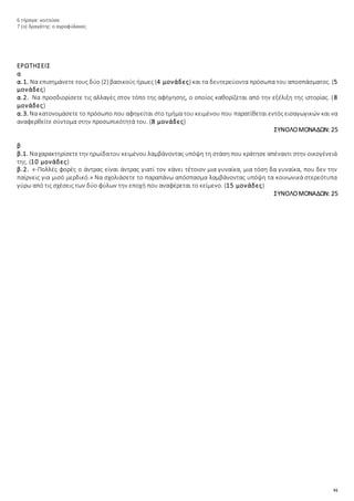 91
6 τήραγα: κοιτούσα
7 (ο) δραγάτης: ο αγροφύλακας
ΕΡΩΤΗΣΕΙΣ
α
α.1. Να επισημάνετε τους δύο (2) βασικούς ήρωες (4 μονάδες) και τα δευτερεύοντα πρόσωπα του αποσπάσματος. (5
μονάδες)
α.2. Να προσδιορίσετε τις αλλαγές στον τόπο της αφήγησης, ο οποίος καθορίζεται από την εξέλιξη της ιστορίας. (8
μονάδες)
α.3. Να κατονομάσετε το πρόσωπο που αφηγείται στο τμήμα του κειμένου που παρατίθεται εντός εισαγωγικών και να
αναφερθείτε σύντομα στην προσωπικότητά του. (8 μονάδες)
ΣΥΝΟΛΟΜΟΝΑΔΩΝ: 25
β
β.1. Ναχαρακτηρίσετετην ηρωίδατου κειμένου λαμβάνοντας υπόψη τη στάση που κράτησε απέναντι στην οικογένειά
της. (10 μονάδες)
β.2. «-Πολλές φορές ο άντρας είναι άντρας γιατί τον κάνει τέτοιον μια γυναίκα, μια τόση δα γυναίκα, που δεν την
παίρνεις για μισό μερδικό.» Να σχολιάσετε το παραπάνω απόσπασμα λαμβάνοντας υπόψη τα κοινωνικά στερεότυπα
γύρω από τις σχέσεις των δύο φύλων την εποχή που αναφέρεται το κείμενο. (15 μονάδες)
ΣΥΝΟΛΟΜΟΝΑΔΩΝ: 25
 