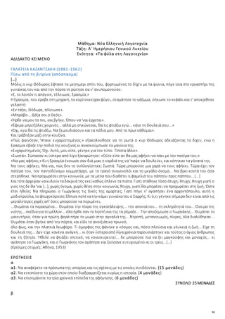 92
Μάθημα: Νέα Ελληνική Λογοτεχνία
Τάξη: Α΄ Ημερήσιου Γενικού Λυκείου
Ενότητα: «Τα φύλα στη Λογοτεχνία»
ΑΔΙΔΑΚΤΟ ΚΕΙΜΕΝΟ
ΓΑΛΑΤΕΙΑ ΚΑΖΑΝΤΖΑΚΗ (1881-1962)
Πίσω από τη βιτρίνα (απόσπασμα)
[…]
Μόλις ο κυρ Θόδωρος έφτασε το μεσημέρι σπίτι του, φορτωμένος το δίχτυ με τα ψώνια, πήγε ίσια στο εργαστήρι της
γυναίκας του και από την πόρτα τη ρώτησε σα ν' ανυπομονούσε:
«Ε, το λοιπόν τι απόγινε, τέλειωσε, Ερασμία;»
Η Ερασμία, πουέραβε στη μηχανή, τα κορίτσιαείχαν φύγει, σταμάτησε το γάζωμα, σήκωσε το κεφάλι και τ' αποκρίθηκε
γελαστή:
«Εν τάξει, Θόδωρε, τέλειωσε».
«Μπράβο... Δόξα σοι ο Θεός».
«Ήρθε να μου το πει, και βγήκε. Όπου να 'ναι έρχεται».
«Έφερα μπριτζόλες χοιρινές... αλλά μη σηκώνεσαι, θα τις φτιάξω εγώ... κάνε τη δουλειά σου...»
«Όχι, εγώ θα τις φτιάξω. Να ξεμουδιάσουν και τα πόδια μου. Από το πρωί κάθομαι».
Και τράβηξαν μαζί στην κουζίνα.
«Πώς φαινόταν; Ήτανε ευχαριστημένος;» εξακολούθησε να τη ρωτά ο κυρ Θόδωρος αδειάζοντας το δίχτυ, ενώ η
Ερασμία έβαζε την ποδιά της κουζίνας κι ανασκούμπωσε τα μανίκια της.
«Ευχαριστημένος; Όχι. Αυτό, μου είπε, γένηκε για τον τύπο. Τίποτα άλλο».
«Σωστά». Σώπασαν κι ύστερα από λίγο ξαναρώτησε: «Ούτε είπε αν θα μας αφήκει να πάει με τον πατέρα του;»
«Να μας αφήκει;» Κι η Ερασμία ένοιωσε σαν διά μιας η καρδιά της να 'παψε να δουλεύει, και κόπηκαν τα γόνατά της.
Να τους αφήκει; Μα ναι, πώς δεν το συλλογίστηκε; Σωστά. Τώρα μπορούσε μια χαρά να τους αφήκει. Τώρα έχει τον
πατέρα του, τον παντοδύναμο κομματάρχη, με το τρανό συγγενολόι και το μεγάλο όνομα... Να βρει κοντά του όσα
στερήθηκε. Να προχωρέσει στην κοινωνία, με τα μέσα που διαθέτει η φαμελιά του πάππου προς πάππου...[...]
Και τότεάρχεψαν να κυλούν ταδάκρυά της εκείκαθώς έπλενε τα πιάτα. Γιατί στάθηκε τόσο άτυχη; Άτυχη; Άτυχη γιατί ο
γιος της δε θα 'ναι […], χωρίς όνομα, χωρίς θέση στην κοινωνία; Άτυχη, γιατί θα μπορέσει να προχωρέσει στη ζωή; Ώστε
έτσι ήθελε; Να πληρώσει ο Γιωργάκης τις δικές της αμαρτίες; Γιατί πήγε ν' αγαπήσει ένα αρχοντόπουλο, αυτή η
μοδιστρούλα, τοφτωχοκόριτσο;Έλπισεποτένατην κάμει γυναίκατουο Σαρρής; Κι ό,τι γένηκε σήμερα δεν είναι από τις
μεγαλύτερες χαρές απ' όσες μπορούσε να περιμένει;
...Θυμάται τα περασμένα... Θυμάται την πίκρα της εγκατάλειψης... την απονιά του... τη σκληρότητά του... Όνειρα της
νιότης... σκέδιαγια το μέλλον... όλα ήρθε σαν το ληστή και της τα ρήμαξε... Την αποζημίωσε ο Γιωργάκης... Θυμάται το
μαιευτήριο, όταν για πρώτη φορά πήρε το μωρό στην αγκαλιά της... Ντροπή, μετανοιωμός, πίκρες, όλα διαλύθηκαν...
Θυμάται όταν βγήκε από την πόρτα, και είδε το ανοιξιάτικο πρωινό,
όλο φως, και την πλατειά λεωφόρο. Τι όμορφος της φάνηκε ο κόσμος και, πόσο πλούσια και γλυκειά η ζωή... Είχε τη
δουλειά της... Δεν είχε κανένα ανάγκη... κι όταν ύστερα από λίγα χρόνια παρουσιάστηκε και τούτος ο άγιος άνθρωπος
και τη ζήτησε. Ήθελε να φτιάξει σπιτικό, να νοικοκυρευτεί... δε μπορούσε πια να ζει μαγκούφης και μοναχός... κι
αγάπησε το Γιωργάκη, και ο Γιωργάκης τον αγάπησε και ζούσανε ευτυχισμένοι κι οι τρεις...[…]
(Κρίσιμες στιγμές, Αθήνα, 1953)
ΕΡΩΤΗΣΕΙΣ
α
α1. Να αναφέρετε τα πρόσωπα της ιστορίας και τις σχέσεις με τις οποίες συνδέονται. (15 μονάδες)
α2. Να εντοπίσετε το χώρο στον οποίο διαδραματίζεται κυρίως η ιστορία. (4 μονάδες)
α3. Να επισημάνετε τα τρία χρονικά επίπεδα της αφήγησης. (6 μονάδες)
ΣΥΝΟΛΟ: 25 ΜΟΝΑΔΕΣ
β
 