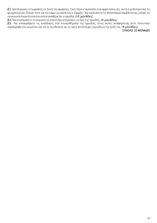 93
β1. Ναπληρώσειο Γιωργάκηςτις δικέςτηςαμαρτίες; Γιατί πήγεν' αγαπήσειένα αρχοντόπουλο, αυτή η μοδιστρούλα, το
φτωχοκόριτσο;Έλπισε ποτέ να την κάμει γυναίκα του ο Σαρρής;: Να σχολιάσετε το απόσπασμα λαμβάνοντας υπόψη τα
κοινωνικά στερεότυπα στα οποία αναφέρεται η ηρωίδα. (12 μονάδες)
β2. Να επισημάνετε το γεγονός το οποίο έχει επηρεάσει τη ζωή της ηρωίδας. (4 μονάδες)
β3. Να καταγράψετε τις εναλλαγές στα συναισθήματα της ηρωίδας, όπως αυτές αναφέρονται στην τελευταία
παράγραφο του κειμένου και να τις συνδέσετε με τις τρεις αντίστοιχες περιόδους της ζωής της. (9 μονάδες)
ΣΥΝΟΛΟ: 25 ΜΟΝΑΔΕΣ
 