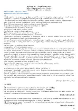 94
Μάθημα: Νέα Ελληνική Λογοτεχνία
Τάξη: Α΄ Ημερήσιου Γενικού Λυκείου
Ενότητα: «Τα φύλα στη Λογοτεχνία»
ΝΙΚΟΣ ΚΑΖΑΝΤΖΑΚΗΣ (1883-1957)
Ο φτωχούλης του Θεού (απόσπασμα)
[…]
Κοίταξε γύρα του· το καναρίνι που ’χε φέρει η κυρα-Πίκα από την κάμαρά της κι είχε κρεμάσει το κλουβί του στο
παράθυρο, για να βαστάει συντροφιά στον άρρωστο, με το ραμφί αψηλά στον ουρανό, κελαηδούσε.
- Δόξα σοι ο Θεός! Έσυρε φωνή χαρούμενη ο Φραγκίσκος κι έτρεχε ο ιδρώτας από το μέτωπο του, δόξα σοι ο Θεός!
Άγγιζε τα σεντόνια, τα σίδερα του κρεβατιού, έψαχνε τα γόνατα της μάνας του, στράφηκε σε μένα:
-Είναι αλήθεια, μουρμούρισε και τα μάτια του έλαμπαν, είναι αλήθεια, ζω;
-Ζεις και βασιλεύεις, αρχοντόπουλό μου, του αποκρίθηκα, μη φοβάσαι!
Χτύπησε τα παλαμάκια, το πρόσωπό του έλαμψε.
-Έχω το λοιπόν καιρό, φώναξε, δόξα σοι ο Θεός!
Και γελούσε και φιλούσε τα χέρια της μάνας του.
-Είδες όνειρο, γιε μου; Έκαμε η μάνα· καλό κι ευλογημένο!
-Έχω καιρό, μουρμούρισε πάλι συνεπαρμένος, δόξα σοι ο Θεός!
Και πάλι όλη τη μέρα εκείνη, ως το βράδυ, δε ματαμίλησε· έκλεισε τα μάτια και βούλιαξε βαθιά στον ύπνο· και το
πρόσωπό του αλάκαιρο κι ο λαιμός ήταν πλημμυρισμένα φως.
Κι η κυρα-Πίκα κρατούσε τα παγωνόφτερα, του ’κανε αέρα, και μια στιγμή άνοιξε τα πικραμένα της χείλια, θυμήθηκε
πώς τον νανούριζε το γιο της, όταν ήταν μωρό, κι άρχισε, στη γλώσσα του τόπου της, ανάλαφρα, γλυκά, να τονε
νανουρίζει:
Ύπνε που παίρνεις τα μωρά, κατέβα παρ’ και τούτο,
μικρό μικρό σου το ’δωκα, μεγάλο φέρε μου το…
Σιγοτραγουδούσε ώρα πολλή, αέριζε το γιο της, κι εγώ σκυμμένος κοίταζα το πρόσωπό του· πώς έλαμπε, πώς έσβηναν
σιγά σιγά οι ζάρες γύρω από το στόμα του κι από το μεσοφρύδι, ξανατεντώνουνταν το δέρμα του σαν του μωρού
παιδιού και γυάλιζε όλο το πρόσωπό του σα μια πέτρα που περνάει από πάνω της, ήσυχο και δροσερό, το πέλαγο…
Κατά το δειλινό, άνοιξε τα μάτια του· ήταν αναπαμένος κι ήσυχος, ανακάθισε στο κρεβάτι, κοίταξε γύρα του, σα να
’βλεπε για πρώτη φορά τον κόσμο, μας είδε, μας χαμογέλασε κι άρχισε να μας διηγάται το όνειρό του… Μα ως το
διηγόταν, οτρόμοςτον κυρίευεπάλι, τα μάτια τουγέμισαν σκοτάδι. Ημάνα του τούπήρε το χέρι, το χάδεψε, γαλήνεψε.
-Μάνα, είπε, μου φάνηκε, τώρα που κοιμόμουν, πως ήμουν μωρό, με κουνούσες
και με νανούριζες. Μου φαίνεται, μάνα, με ξαναγέννησες!
Είπε, της πήρε πάλι το χέρι και το φιλούσε· κι η φωνή του είχε γίνει χαδιάρα σαν του παιδιού.
- Μάνα, μανούλα, πες μου ένα παραμύθι.
Το πρόσωπό του είχε γίνει ξαφνικά σαν του μωρού, η γλώσσα του τσεύδιζε. Η
μάνα τρόμαξε· ένας αδερφός της, γλεντζές κι αυτός, σαν τον Φραγκίσκο, σπάταλος και φουμιστός τρουβαδούρος στο
Αβινιόν, από το πολύ πιοτό, από το πολύ το
τραγούδι, είχεχάσει τα συλλοϊκάτου· αρκούδιζεμετα τέσσερα, μπερμπέριζε, έβοσκε χορτάρι, του ’χε κολλήσει η τρέλα
πως ήταν αρνί… Και τώρα ο γιος της, θαρρείς ξαναμωράθηκε και της ζητάει να του λέει παραμύθια· μπας κι είναι,
ήμαρτον Θεέ μου, μολεμένο, μεθυσμένο το αίμα της;
[…]
(Ο φτωχούληςτουΘεού, 1957)
ΕΡΩΤΗΣΕΙΣ
α
α.1. Να εντοπίσετε τα πρόσωπα που περιλαμβάνονται στην αφήγηση. (10 μονάδες)
α.2. Να περιγράψετε το χώρο στον οποίο τοποθετείται η αφήγηση. (5 μονάδες)
α.3. Να διακρίνετε το γραμματικό πρόσωπο της αφήγησης. (5 μονάδες) Nα επισημάνετε τι, κατά τη γνώμη σας,
εξυπηρετεί η επιλογή αυτού του προσώπου. (5 μονάδες)
ΣΥΝΟΛΟΜΟΝΑΔΩΝ: 25
β
β.1. Να περιγράψετε το χαρακτήρα της μάνας, όπως εμφανίζεται στο κείμενο (10 μονάδες) και να διακρίνετε σε ποιο
κοινωνικό στερεότυπο ανταποκρίνεται ο χαρακτήρας της μάνας. (5 μονάδες)
β.2.- Μάνα, μανούλα, πες μου ένα παραμύθι.: Για ποιους κατά τη γνώμη σας λόγους ο ήρωας ζητάει από τη μάνα του
ένα παραμύθι; (10 μονάδες)
ΣΥΝΟΛΟΜΟΝΑΔΩΝ: 25
 