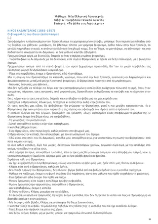 95
Μάθημα: Νέα Ελληνική Λογοτεχνία
Τάξη: Α΄ Ημερήσιου Γενικού Λυκείου
Ενότητα: «Τα φύλα στη Λογοτεχνία»
ΝΙΚΟΣ ΚΑΖΑΝΤΖΑΚΗΣ (1883-1957)
Ο φτωχούλης του Θεού (απόσπασμα)
[…]
Ξεγοφιασμένη η πόρτα κρέμουνταν· δρασκελίσαμε το χορταριασμένο κατώφλι, μπήκαμε· δυο περιστέρια πέταξαν από
τις θυρίδες και χάθηκαν· μισόφωτο, δε βλέπαμε τίποτα· μα γρήγορα ξεκρίναμε, όρθιο πάνω στην Άγια Τράπεζα, το
μεγάλοπαμπάλαιοσταυρό, κιαπάνω του διάνευεένα χλωμό κορμί, δεν το ’δαμε, το μαντέψαμε, σα φάντασμα· και στα
πόδια του το κόνισμα του Αι-Δαμιανού· κι ένα γυάλινο καντήλι σβησμένο.
Προχωρούσαμε αργά, με δυσκολία, θαρρείς κι ήταν ο αγέρας γεμάτος φτερούγες.
- Τώρα θα φανεί ο Αι-Δαμιανός με τα δεκανίκια, είπε σιγά ο Φραγκίσκος κι ήθελε να δείξει παλικαριά, μα η φωνή του
έτρεμε.
Προχωρήσαμε ακόμα· από το στενό φεγγίτη του ιερού ξεχωρίσαμε πρασινάδα, θα ’ταν το μικρό περιβολάκι της
εκκλησιάς, μύριζε δενδρολίβανο κι αγιόκλημα.
- Πάμε στο περιβολάκι, έκαμε ο Φραγκίσκος, εδώ πλαντάξαμε.
Μα τη στιγμή που δρασκελίζαμε το κατώφλι, νιώσαμε, πίσω από την Αγία Τράπεζα, αναπνοές και λαχανιάσματα και
φουρφουρητά και μεταξωτά ρούχα ή σαν από φτερούγες. Ο Φραγκίσκος πιάστηκε από το μπράτσο μου.
- Άκουσες; άκουσες; μου φάνηκε…
Μα δεν πρόλαβε να τελέψει το λόγο, και τρεις ασπροφορεμένες κοπελούδες τινάχτηκαν πίσω από το ιερό, όπου ήταν
κρυμμένες, πέρασαν, τρεις αστραπές, από μπροστά μας, δρασκέλισαν σκληρίζοντας το κατώφλι και πετάχτηκαν στην
αυλή.
Εκεί, πήραν και οι τρεις να γελούν, θαρρείς και κατάλαβαν το φόβο μας και μας κορόιδευαν.
Ταράχτηκε ο Φραγκίσκος, έδωκε μια, πετάχτηκε κι αυτός στην αυλή· έτρεξα πίσω του.
Οι τρεις κοπέλες μας είδαν, δε φοβήθηκαν, θα γνώρισαν το Φραγκίσκο, γιατί η πιο μεγάλη κατακοκκίνισε. Κι ο
Φραγκίσκος είχε ακουμπήσει στον παραστάτη της πόρτας και σφούγγιζε τον ιδρώτα από το πρόσωπό του.
Η κοπέλα ολοένα και τον ζύγωνε, ξαναμμένη και γελαστή· κλωνί καρπισμένο ελιάς στεφάνωμα τα μαλλιά της. Ο
Φραγκίσκος έκαμε ένα βήμα πίσω, σα να φοβήθηκε.
- Τη γνωρίζεις; τον ρώτησα σιγά.
-Σώπα! αποκρίθηκε αυτός κι είχε γίνει κατάχλωμος.
Η κοπέλα ξεθαρρεύτηκε.
- Σιορ Φραγκίσκο, είπε περγελαχτά, καλώς ορίσατε στο φτωχικό μας.
Ο Φραγκίσκος την κοίταζε, δεν αποκρίθηκε, μα το κατωσάγουνό του έτρεμε.
- Εδώ είσαι στο σπίτι του Άι-Δαμιανού, κοπέλα μου, αποκρίθηκα εγώ, για να σκεπάσω τη σιωπή του Φραγκίσκου· από
πότε κάματε κατοχή;
Οι δυο άλλες κοπέλες, λίγο πιο μικρές, δεκατριών δεκατεσσάρων χρονών, ζύγωσαν σιγά σιγά, με την απαλάμη στο
στόμα, να πνίξουν τα γέλια τους.
- Από σήμερα το πρωί, αποκρίθηκε η κοπέλα, εδώ οι τρεις μας θα μείνουμε ολημέρα· να η αδερφή μου η Αγνή, να κι η
γειτονοπούλα μας η Ερμελίντα. Φέραμε μαζί μας κι ένα καλάθι φαγιά και φρούτα.
Στράφηκε πάλι στο Φραγκίσκο:
- Αν έχει ευχαρίστηση ο σιορ Φραγκίσκος, καλώς να κοπιάσει να φάει μαζί μας· ήρθε σπίτι μας, θα τον φιλέψουμε.
- Κλάρα, είπε σιγά ο Φραγκίσκος, καλώς σε βρήκα.
-Δεν έπαιζε η φωνή του Φραγκίσκου, δε γελούσε· βγήκε βαθιά από τα φυλλοκάρδια του κι η κοπέλα ταράχτηκε.
- Ήρθαμε να παίξουμε, έκαμε κι η φωνή της ήταν όλο παράπονο, σα να τον μάλωνε που ήρθε να χαλάσει τη χαρά τους.
- Εγώ ήρθα γιατί είδα όνειρο· δεν ήρθα να παίξω.
- Ήσουν άρρωστος; είπε τώρα η κοπέλα με κρυφή τρυφεράδα,
- Ήμουν άρρωστος πριν αρρωστήσω, αποκρίθηκε ο Φραγκίσκος.
- Δεν καταλαβαίνω, έκαμε η κοπέλα.
- Ο Θεός να δώσει, Κλάρα, μια μέρα να καταλάβεις.
- Σε άκουσα μια φορά να τραγουδάς, τη νύχτα, έκαμε η κοπέλα, που δεν ήξερε πια τι να πει και πώς να ’βρει αφορμή να
βαστάξει ακόμα η συντυχιά τους.
- Με άκουγες κάθε βράδυ, Κλάρα, τα μεσάνυχτα· δε θα με ξανακούσεις.
Η κοπέλα τίναξε το κεφάλι· τα μαλλιά της πήδηξαν στις πλάτες της· η κορδέλα που τα είχε αναδέσει λύθηκε.
- Γιατί; Έκαμε και κάρφωσε τα μάτια της χάμω.
- Δεν ξέρω ακόμα, Κλάρα, μη με ρωτάς· μπορεί να τραγουδώ κάτω από άλλο παράθυρο.
 