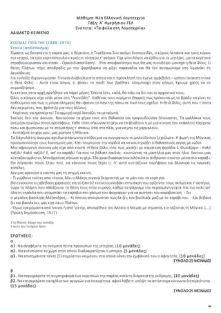 98
Μάθημα: Νέα Ελληνική Λογοτεχνία
Τάξη: Α΄ Ημερήσιου ΓΕΛ
Ενότητα: «Τα φύλα στη Λογοτεχνία»
ΑΔΙΔΑΚΤΟ ΚΕΙΜΕΝΟ
ΚΟΣΜΑΣ ΠΟΛΙΤΗΣ (1888-1974)
Eroica (απόσπασμα)
Είμαστε ως δεκαπέντεηπαρέα μας: η Βερενίκη, η Τερέζα και δυο ακόμη δεσποινίδες, ο κύριος Λεπάντε και τρεις κύριοι
πιο νεαροί, τα τρία κοριτσόπουλακιεμείςοι τέσσεριςτ' αγόρια. Είχε γίνειλόγος να έρθουν κι οι μητέρες, μα τα κορίτσια
στραβομούριασαν και είπαν: - Ωραία διασκέδαση!... Έτσι αποφασίστηκε πως θα μας συνοδέψει μοναχά η θεία Φίλις. Ο
θείος Πλάτων πήγε αποβραδίς με την ψαρόβαρκα να ρίξει παραγάδια και θα τον ανταμώναμε στο λιμανάκι τη
Δευκάλειας.
Για τοΛοΐζο διχογνώμησαν. Γίνηκαν διαβούλιαστασπίτιακαι η πρόσκλησήτουέμενε αμφίβολη – ώσπου ανακατεύτηκε
η θεία Φίλις: - Αυτά είναι λόγια, τι φταίει το παιδί πως βρέθηκε ολομόναχο στον κόσμο; Έχουμε χρέος να το
συμμαζέψομε...
Κι εκείνος στην αρχή αρνήθηκε να πάρει μέρος. Έπειτα λέει, καλά, θα πάει να δει και το αρχοντικό τους.
Όλος ο κόσμος είχε κέφι μέσα στη “Λουκίλλη”. Καθένας τους περίμενε θαρρείς πως πρόκειται ως το βράδυ να γίνει το
ποθούμενο και πως η μοίρα ολημερίς θα υφαίνει το πανί της πάνω σε δικό τους σχέδιο. Η θειά Φίλις, αυτή που τίποτα
δεν περιμένει, πια, φρόντιζε για τους άλλους.
- Κορίτσια, να προσέχετε! Το αρμυρό νερό λεκιάζει τα μεταξωτά.
Εκείνες δεν την άκουαν. Βουτούσαν τα χέρια τους στη θάλασσα και τραγουδούσαν ξένοιαστες. Τα μαλλάκια τους
ανέμιζαν τριγύρω στουςκροτάφους. Κάθε τόσο σήκωναν το χέρι να τα φτιάξουν ή με μια κίνηση του κεφαλιού τάριχναν
πίσω και φυσούσαν με το στόμα προς τ' απάνω, έτσι στο πλάι, για να μην τις γαργαλούν.
- Κυττάζετε το χέρι μου; μας ρώτησε η Μόνικα.
Τα δάχτυλάτης άνοιγαν αχτιδωτάπάνωστο στήθοςγιανα συγκρατούν τη μπλούζα που ξεχείλωνε. Η φωνή της Μόνικας
προσωποποίησε τους λογισμούς μας. Κάτι τσιμπούσε την καρδιά σα να καυτηριάζει ο θαλασσινός αέρας με ιώδιο.
Μια αφρισμένη σκούνα μάς είχε από κοντά. Η θεία Φίλις είπε πως μοιάζει με καματερή φοράδα.1 Φωνάζαμε: - Καλό
ταξίδι! Καλό ταξίδι! Ε, απ' το καράβι! Για πού το βάλατε παιδιά;- κουνώντας τα μαντήλια μας στον ήλιο. Εκείνοι μας
κύτταζαν αμίλητοι. Μονάχαέναςσήκωσετοχέρι. Έδειχναν διαφορετικοίολότελαοιάνθρωποι ετούτοι μέσα στο καράβι.
Θα πήγαιναν ποιος ξέρει πού, να κάνουνε ποιος ξέρει τι. Γι' αυτό κυττάζουνε περήφανα και βλοσυρά τις πρωινές
κοπέλες.
Δεν μας αρκούσε ο εαυτός μας τη στιγμή εκείνη.
- Τι νιώθουν τούτες από τέτοια; λέει ο Αλέκος σιγανά δείχνοντας με το μάτι του τα κορίτσια.
Θα εννοούσετιςαβέβαιεςχαραυγές καιτο ξαντό2 εκείνοσυννεφάκιστην άκρη του ορίζοντα. Ίσως ακόμη και τ' αστέρια,
τώρα το Μάρτη που αλλάζουνε τη θέση τους στον ουρανό, καθώς τα ψάχναμε την περασμένη νύχτα. Και πιο πολύ απ'
όλα τη νεράιδα που σταματάει τα καράβια στο χάσιμο του φεγγαριού για να ρωτήσει τον καραβοκύρη: - Ζει
ο μεγάλος βασιληάς Αλέξανδρος;... Κι όποιος αποκρινόταν πως δε ζει, τον βούλιαζε μαζί με το καράβι του. - Και βέβαια
ζει και βασιλεύει, μας είχε πει ο Πλάτων.
- Όμως κρεμόμαστεαπό'να ναι ή από 'να όχι, αποκρίθηκετουΑλέκουοΜεμάς με σημασία, κυττάζονταςτηΜόνικα. [….]
(Πρώτη δημοσίευση, 1937)
1 το θηλυκό άλογο που κοπιάζει
2 αυτό που το έχουν ξάνει
ΕΡΩΤΗΣΕΙΣ:
α
α1. Να αναφέρετε τα ονόματα πέντε προσώπων της ιστορίας. (10 μονάδες)
α2. Να εντοπίσετε το χώρο στον οποίο διαδραματίζεται η ιστορία. (5 μονάδες)
α3. Να επισημάνετε πέντε (5) σημεία του κειμένου στα οποία κάνει την εμφάνισή του ο αφηγητής. (10 μονάδες)
ΣΥΝΟΛΟ:25 ΜΟΝΑΔΕΣ
β
β1. Να περιγράψετε τη συμπεριφορά των κοριτσιών της παρέας κατά τη διάρκεια της εκδρομής. (10 μονάδες)
β2. Νακαταγράψετετασχόλιατων αγοριών για τα κορίτσια, αφού λάβετε υπόψη τα αντίστοιχα κοινωνικά στερεότυπα.
(15 μονάδες)
ΣΥΝΟΛΟ:25 ΜΟΝΑΔΕΣ
 